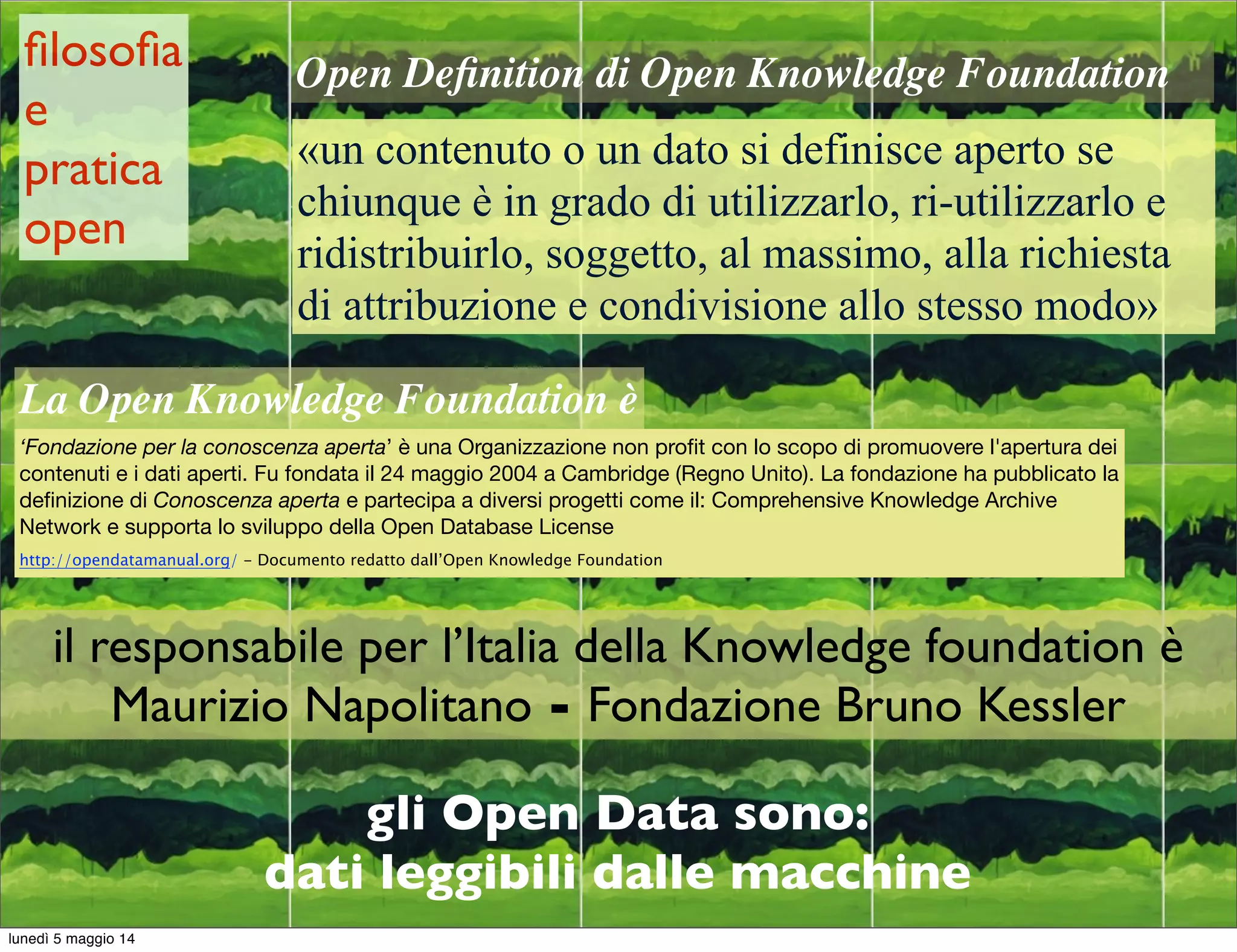gli Open Data sono:
dati leggibili dalle macchine
Open Deﬁnition di Open Knowledge Foundation
«un contenuto o un dato si definisce aperto se
chiunque è in grado di utilizzarlo, ri-utilizzarlo e
ridistribuirlo, soggetto, al massimo, alla richiesta
di attribuzione e condivisione allo stesso modo»
La Open Knowledge Foundation è
‘Fondazione per la conoscenza aperta’ è una Organizzazione non proﬁt con lo scopo di promuovere l'apertura dei
contenuti e i dati aperti. Fu fondata il 24 maggio 2004 a Cambridge (Regno Unito). La fondazione ha pubblicato la
deﬁnizione di Conoscenza aperta e partecipa a diversi progetti come il: Comprehensive Knowledge Archive
Network e supporta lo sviluppo della Open Database License
http://opendatamanual.org/ - Documento redatto dall’Open Knowledge Foundation
il responsabile per l’Italia della Knowledge foundation è
Maurizio Napolitano - Fondazione Bruno Kessler
ﬁlosoﬁa
e
pratica
open
lunedì 5 maggio 14
 