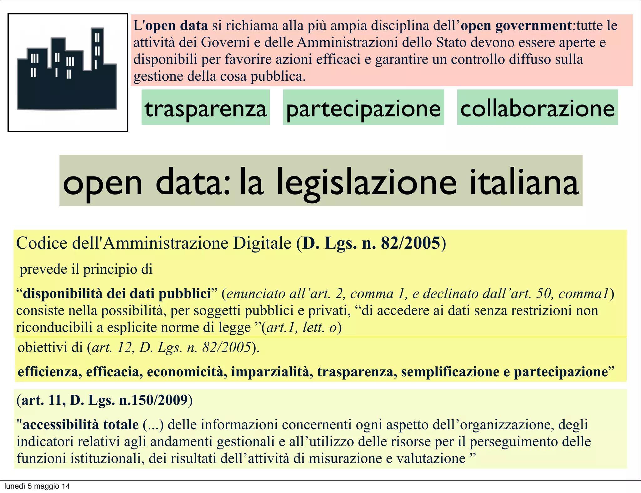 L'open data si richiama alla più ampia disciplina dell’open government:tutte le
attività dei Governi e delle Amministrazioni dello Stato devono essere aperte e
disponibili per favorire azioni efficaci e garantire un controllo diffuso sulla
gestione della cosa pubblica.
trasparenza partecipazione collaborazione
open data: la legislazione italiana
Codice dell'Amministrazione Digitale (D. Lgs. n. 82/2005)
prevede il principio di
“disponibilità dei dati pubblici” (enunciato all’art. 2, comma 1, e declinato dall’art. 50, comma1)
consiste nella possibilità, per soggetti pubblici e privati, “di accedere ai dati senza restrizioni non
riconducibili a esplicite norme di legge ”(art.1, lett. o)
(art. 11, D. Lgs. n.150/2009)
"accessibilità totale (...) delle informazioni concernenti ogni aspetto dell’organizzazione, degli
indicatori relativi agli andamenti gestionali e all’utilizzo delle risorse per il perseguimento delle
funzioni istituzionali, dei risultati dell’attività di misurazione e valutazione ”
obiettivi di (art. 12, D. Lgs. n. 82/2005).
efficienza, efficacia, economicità, imparzialità, trasparenza, semplificazione e partecipazione”
lunedì 5 maggio 14
 