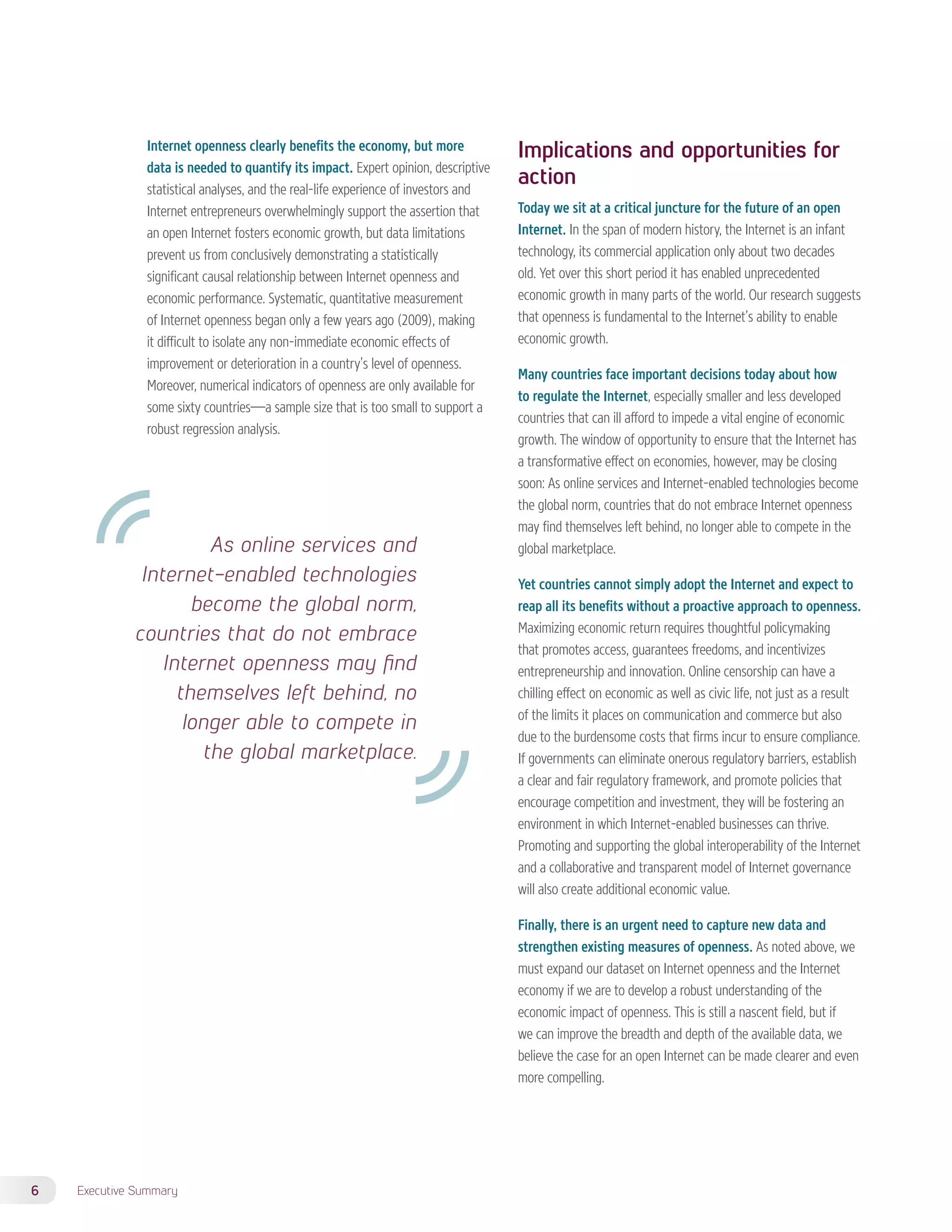 Internet openness clearly benefits the economy, but more 
data is needed to quantify its impact. Expert opinion, descriptive 
statistical analyses, and the real-life experience of investors and 
Internet entrepreneurs overwhelmingly support the assertion that 
an open Internet fosters economic growth, but data limitations 
prevent us from conclusively demonstrating a statistically 
significant causal relationship between Internet openness and 
economic performance. Systematic, quantitative measurement 
of Internet openness began only a few years ago (2009), making 
it difficult to isolate any non-immediate economic effects of 
improvement or deterioration in a country’s level of openness. 
Moreover, numerical indicators of openness are only available for 
some sixty countries—a sample size that is too small to support a 
robust regression analysis. 
6 Executive Summary 
Implications and opportunities for 
action 
Today we sit at a critical juncture for the future of an open 
Internet. In the span of modern history, the Internet is an infant 
technology, its commercial application only about two decades 
old. Yet over this short period it has enabled unprecedented 
economic growth in many parts of the world. Our research suggests 
that openness is fundamental to the Internet’s ability to enable 
economic growth. 
Many countries face important decisions today about how 
to regulate the Internet, especially smaller and less developed 
countries that can ill afford to impede a vital engine of economic 
growth. The window of opportunity to ensure that the Internet has 
a transformative effect on economies, however, may be closing 
soon: As online services and Internet-enabled technologies become 
the global norm, countries that do not embrace Internet openness 
may find themselves left behind, no longer able to compete in the 
global marketplace. 
Yet countries cannot simply adopt the Internet and expect to 
reap all its benefits without a proactive approach to openness. 
Maximizing economic return requires thoughtful policymaking 
that promotes access, guarantees freedoms, and incentivizes 
entrepreneurship and innovation. Online censorship can have a 
chilling effect on economic as well as civic life, not just as a result 
of the limits it places on communication and commerce but also 
due to the burdensome costs that firms incur to ensure compliance. 
If governments can eliminate onerous regulatory barriers, establish 
a clear and fair regulatory framework, and promote policies that 
encourage competition and investment, they will be fostering an 
environment in which Internet-enabled businesses can thrive. 
Promoting and supporting the global interoperability of the Internet 
and a collaborative and transparent model of Internet governance 
will also create additional economic value. 
Finally, there is an urgent need to capture new data and 
strengthen existing measures of openness. As noted above, we 
must expand our dataset on Internet openness and the Internet 
economy if we are to develop a robust understanding of the 
economic impact of openness. This is still a nascent field, but if 
we can improve the breadth and depth of the available data, we 
believe the case for an open Internet can be made clearer and even 
more compelling. 
As online services and 
Internet-enabled technologies 
become the global norm, 
countries that do not embrace 
Internet openness may find 
themselves left behind, no 
longer able to compete in 
the global marketplace. 
 