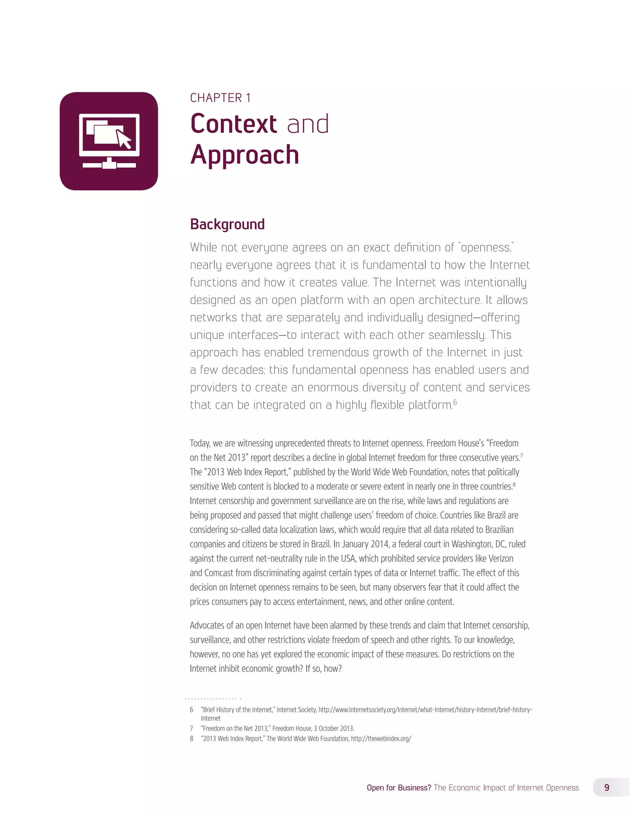 Open for Business? The Economic Impact of Internet Openness 9 
CHAPTER 1 
Context and 
Approach 
Background 
While not everyone agrees on an exact definition of “openness,” 
nearly everyone agrees that it is fundamental to how the Internet 
functions and how it creates value. The Internet was intentionally 
designed as an open platform with an open architecture. It allows 
networks that are separately and individually designed—offering 
unique interfaces—to interact with each other seamlessly. This 
approach has enabled tremendous growth of the Internet in just 
a few decades; this fundamental openness has enabled users and 
providers to create an enormous diversity of content and services 
that can be integrated on a highly flexible platform.6 
Today, we are witnessing unprecedented threats to Internet openness. Freedom House’s “Freedom 
on the Net 2013” report describes a decline in global Internet freedom for three consecutive years.7 
The “2013 Web Index Report,” published by the World Wide Web Foundation, notes that politically 
sensitive Web content is blocked to a moderate or severe extent in nearly one in three countries.8 
Internet censorship and government surveillance are on the rise, while laws and regulations are 
being proposed and passed that might challenge users’ freedom of choice. Countries like Brazil are 
considering so-called data localization laws, which would require that all data related to Brazilian 
companies and citizens be stored in Brazil. In January 2014, a federal court in Washington, DC, ruled 
against the current net-neutrality rule in the USA, which prohibited service providers like Verizon 
and Comcast from discriminating against certain types of data or Internet traffic. The effect of this 
decision on Internet openness remains to be seen, but many observers fear that it could affect the 
prices consumers pay to access entertainment, news, and other online content. 
Advocates of an open Internet have been alarmed by these trends and claim that Internet censorship, 
surveillance, and other restrictions violate freedom of speech and other rights. To our knowledge, 
however, no one has yet explored the economic impact of these measures. Do restrictions on the 
Internet inhibit economic growth? If so, how? 
6 “Brief History of the Internet,” Internet Society, http://www.Internetsociety.org/Internet/what-Internet/history-Internet/brief-history- 
Internet 
7 “Freedom on the Net 2013,” Freedom House, 3 October 2013. 
8 “2013 Web Index Report,” The World Wide Web Foundation, http://thewebindex.org/ 
 