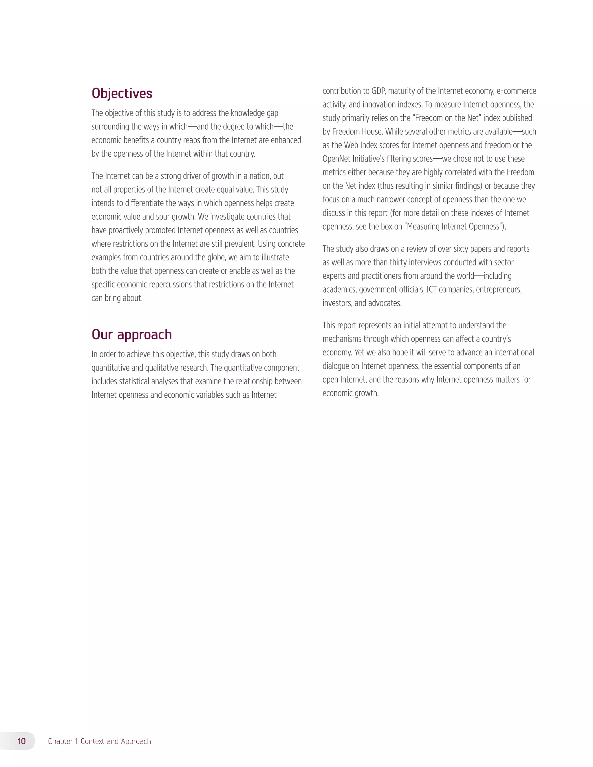 Objectives 
The objective of this study is to address the knowledge gap 
surrounding the ways in which—and the degree to which—the 
economic benefits a country reaps from the Internet are enhanced 
by the openness of the Internet within that country. 
The Internet can be a strong driver of growth in a nation, but 
not all properties of the Internet create equal value. This study 
intends to differentiate the ways in which openness helps create 
economic value and spur growth. We investigate countries that 
have proactively promoted Internet openness as well as countries 
where restrictions on the Internet are still prevalent. Using concrete 
examples from countries around the globe, we aim to illustrate 
both the value that openness can create or enable as well as the 
specific economic repercussions that restrictions on the Internet 
can bring about. 
Our approach 
In order to achieve this objective, this study draws on both 
quantitative and qualitative research. The quantitative component 
includes statistical analyses that examine the relationship between 
Internet openness and economic variables such as Internet 
10 Chapter 1: Context and Approach 
contribution to GDP, maturity of the Internet economy, e-commerce 
activity, and innovation indexes. To measure Internet openness, the 
study primarily relies on the “Freedom on the Net” index published 
by Freedom House. While several other metrics are available—such 
as the Web Index scores for Internet openness and freedom or the 
OpenNet Initiative’s filtering scores—we chose not to use these 
metrics either because they are highly correlated with the Freedom 
on the Net index (thus resulting in similar findings) or because they 
focus on a much narrower concept of openness than the one we 
discuss in this report (for more detail on these indexes of Internet 
openness, see the box on “Measuring Internet Openness”). 
The study also draws on a review of over sixty papers and reports 
as well as more than thirty interviews conducted with sector 
experts and practitioners from around the world—including 
academics, government officials, ICT companies, entrepreneurs, 
investors, and advocates. 
This report represents an initial attempt to understand the 
mechanisms through which openness can affect a country’s 
economy. Yet we also hope it will serve to advance an international 
dialogue on Internet openness, the essential components of an 
open Internet, and the reasons why Internet openness matters for 
economic growth. 
 