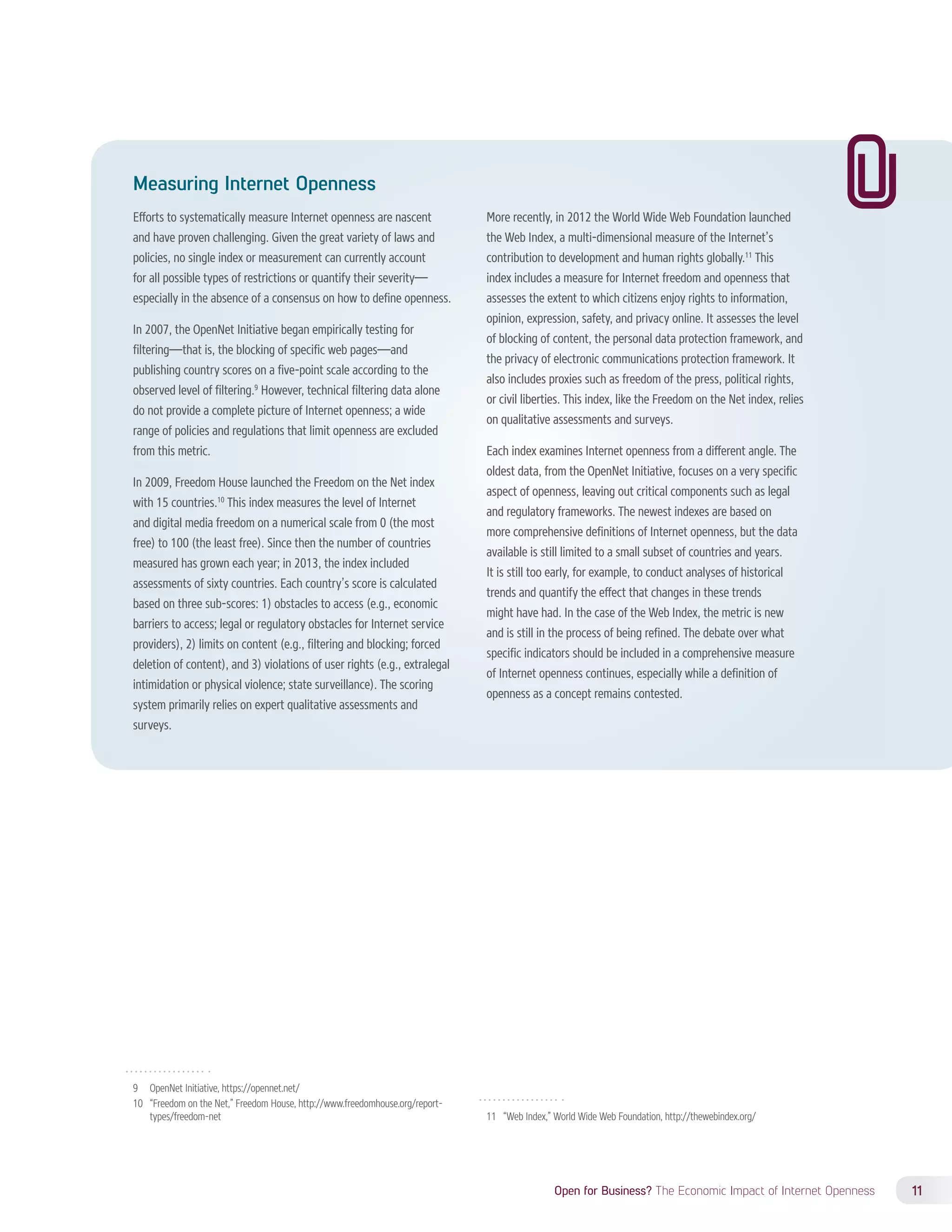 Open for Business? The Economic Impact of Internet Openness 11 
Measuring Internet Openness 
Efforts to systematically measure Internet openness are nascent 
and have proven challenging. Given the great variety of laws and 
policies, no single index or measurement can currently account 
for all possible types of restrictions or quantify their severity— 
especially in the absence of a consensus on how to define openness. 
In 2007, the OpenNet Initiative began empirically testing for 
filtering—that is, the blocking of specific web pages—and 
publishing country scores on a five-point scale according to the 
observed level of filtering.9 However, technical filtering data alone 
do not provide a complete picture of Internet openness; a wide 
range of policies and regulations that limit openness are excluded 
from this metric. 
In 2009, Freedom House launched the Freedom on the Net index 
with 15 countries.10 This index measures the level of Internet 
and digital media freedom on a numerical scale from 0 (the most 
free) to 100 (the least free). Since then the number of countries 
measured has grown each year; in 2013, the index included 
assessments of sixty countries. Each country’s score is calculated 
based on three sub-scores: 1) obstacles to access (e.g., economic 
barriers to access; legal or regulatory obstacles for Internet service 
providers), 2) limits on content (e.g., filtering and blocking; forced 
deletion of content), and 3) violations of user rights (e.g., extralegal 
intimidation or physical violence; state surveillance). The scoring 
system primarily relies on expert qualitative assessments and 
surveys. 
9 OpenNet Initiative, https://opennet.net/ 
10 “Freedom on the Net,” Freedom House, http://www.freedomhouse.org/report-types/ 
freedom-net 
More recently, in 2012 the World Wide Web Foundation launched 
the Web Index, a multi-dimensional measure of the Internet’s 
contribution to development and human rights globally.11 This 
index includes a measure for Internet freedom and openness that 
assesses the extent to which citizens enjoy rights to information, 
opinion, expression, safety, and privacy online. It assesses the level 
of blocking of content, the personal data protection framework, and 
the privacy of electronic communications protection framework. It 
also includes proxies such as freedom of the press, political rights, 
or civil liberties. This index, like the Freedom on the Net index, relies 
on qualitative assessments and surveys. 
Each index examines Internet openness from a different angle. The 
oldest data, from the OpenNet Initiative, focuses on a very specific 
aspect of openness, leaving out critical components such as legal 
and regulatory frameworks. The newest indexes are based on 
more comprehensive definitions of Internet openness, but the data 
available is still limited to a small subset of countries and years. 
It is still too early, for example, to conduct analyses of historical 
trends and quantify the effect that changes in these trends 
might have had. In the case of the Web Index, the metric is new 
and is still in the process of being refined. The debate over what 
specific indicators should be included in a comprehensive measure 
of Internet openness continues, especially while a definition of 
openness as a concept remains contested. 
11 “Web Index,” World Wide Web Foundation, http://thewebindex.org/ 
 