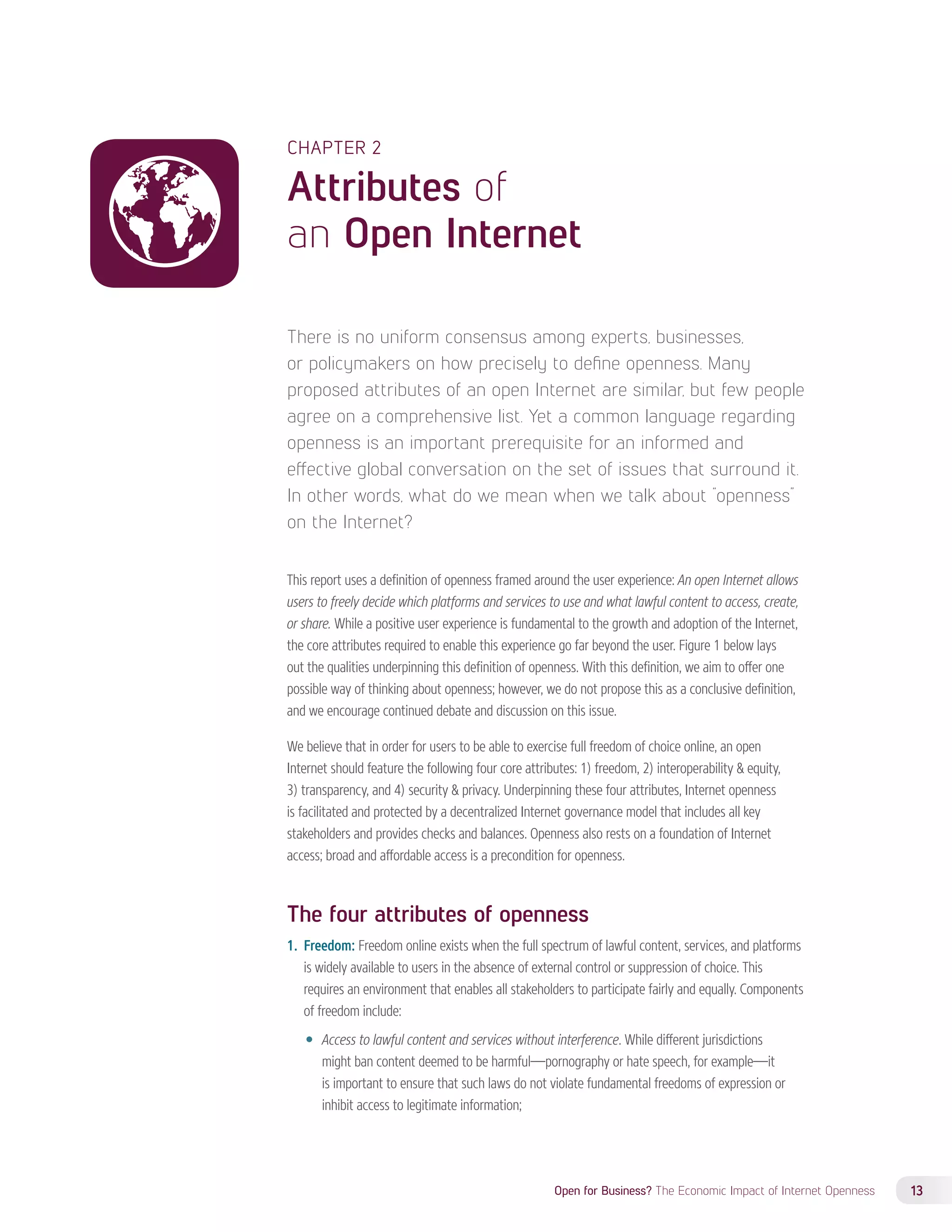CHAPTER 2 
Attributes of 
an Open Internet 
There is no uniform consensus among experts, businesses, 
or policymakers on how precisely to define openness. Many 
proposed attributes of an open Internet are similar, but few people 
agree on a comprehensive list. Yet a common language regarding 
openness is an important prerequisite for an informed and 
effective global conversation on the set of issues that surround it. 
In other words, what do we mean when we talk about “openness” 
on the Internet? 
This report uses a definition of openness framed around the user experience: An open Internet allows 
users to freely decide which platforms and services to use and what lawful content to access, create, 
or share. While a positive user experience is fundamental to the growth and adoption of the Internet, 
the core attributes required to enable this experience go far beyond the user. Figure 1 below lays 
out the qualities underpinning this definition of openness. With this definition, we aim to offer one 
possible way of thinking about openness; however, we do not propose this as a conclusive definition, 
and we encourage continued debate and discussion on this issue. 
We believe that in order for users to be able to exercise full freedom of choice online, an open 
Internet should feature the following four core attributes: 1) freedom, 2) interoperability & equity, 
3) transparency, and 4) security & privacy. Underpinning these four attributes, Internet openness 
is facilitated and protected by a decentralized Internet governance model that includes all key 
stakeholders and provides checks and balances. Openness also rests on a foundation of Internet 
access; broad and affordable access is a precondition for openness. 
The four attributes of openness 
1. Freedom: Freedom online exists when the full spectrum of lawful content, services, and platforms 
is widely available to users in the absence of external control or suppression of choice. This 
requires an environment that enables all stakeholders to participate fairly and equally. Components 
of freedom include: 
—— Access to lawful content and services without interference. While different jurisdictions 
might ban content deemed to be harmful—pornography or hate speech, for example—it 
is important to ensure that such laws do not violate fundamental freedoms of expression or 
inhibit access to legitimate information; 
Open for Business? The Economic Impact of Internet Openness 13 
 