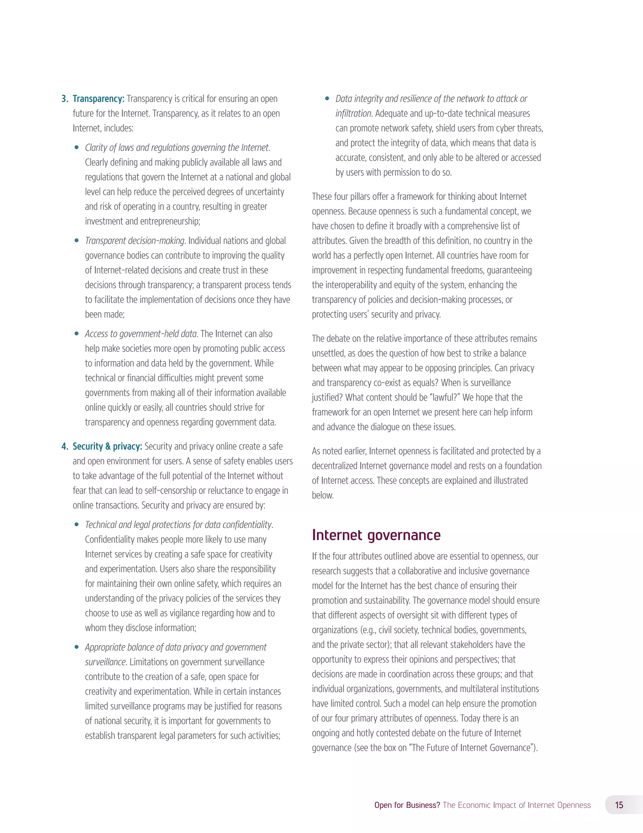 Open for Business? The Economic Impact of Internet Openness 15 
3. Transparency: Transparency is critical for ensuring an open 
future for the Internet. Transparency, as it relates to an open 
Internet, includes: 
—— Clarity of laws and regulations governing the Internet. 
Clearly defining and making publicly available all laws and 
regulations that govern the Internet at a national and global 
level can help reduce the perceived degrees of uncertainty 
and risk of operating in a country, resulting in greater 
investment and entrepreneurship; 
—— Transparent decision-making. Individual nations and global 
governance bodies can contribute to improving the quality 
of Internet-related decisions and create trust in these 
decisions through transparency; a transparent process tends 
to facilitate the implementation of decisions once they have 
been made; 
—— Access to government-held data. The Internet can also 
help make societies more open by promoting public access 
to information and data held by the government. While 
technical or financial difficulties might prevent some 
governments from making all of their information available 
online quickly or easily, all countries should strive for 
transparency and openness regarding government data. 
4. Security & privacy: Security and privacy online create a safe 
and open environment for users. A sense of safety enables users 
to take advantage of the full potential of the Internet without 
fear that can lead to self-censorship or reluctance to engage in 
online transactions. Security and privacy are ensured by: 
—— Technical and legal protections for data confidentiality. 
Confidentiality makes people more likely to use many 
Internet services by creating a safe space for creativity 
and experimentation. Users also share the responsibility 
for maintaining their own online safety, which requires an 
understanding of the privacy policies of the services they 
choose to use as well as vigilance regarding how and to 
whom they disclose information; 
—— Appropriate balance of data privacy and government 
surveillance. Limitations on government surveillance 
contribute to the creation of a safe, open space for 
creativity and experimentation. While in certain instances 
limited surveillance programs may be justified for reasons 
of national security, it is important for governments to 
establish transparent legal parameters for such activities; 
—— Data integrity and resilience of the network to attack or 
infiltration. Adequate and up-to-date technical measures 
can promote network safety, shield users from cyber threats, 
and protect the integrity of data, which means that data is 
accurate, consistent, and only able to be altered or accessed 
by users with permission to do so. 
These four pillars offer a framework for thinking about Internet 
openness. Because openness is such a fundamental concept, we 
have chosen to define it broadly with a comprehensive list of 
attributes. Given the breadth of this definition, no country in the 
world has a perfectly open Internet. All countries have room for 
improvement in respecting fundamental freedoms, guaranteeing 
the interoperability and equity of the system, enhancing the 
transparency of policies and decision-making processes, or 
protecting users’ security and privacy. 
The debate on the relative importance of these attributes remains 
unsettled, as does the question of how best to strike a balance 
between what may appear to be opposing principles. Can privacy 
and transparency co-exist as equals? When is surveillance 
justified? What content should be “lawful?” We hope that the 
framework for an open Internet we present here can help inform 
and advance the dialogue on these issues. 
As noted earlier, Internet openness is facilitated and protected by a 
decentralized Internet governance model and rests on a foundation 
of Internet access. These concepts are explained and illustrated 
below. 
Internet governance 
If the four attributes outlined above are essential to openness, our 
research suggests that a collaborative and inclusive governance 
model for the Internet has the best chance of ensuring their 
promotion and sustainability. The governance model should ensure 
that different aspects of oversight sit with different types of 
organizations (e.g., civil society, technical bodies, governments, 
and the private sector); that all relevant stakeholders have the 
opportunity to express their opinions and perspectives; that 
decisions are made in coordination across these groups; and that 
individual organizations, governments, and multilateral institutions 
have limited control. Such a model can help ensure the promotion 
of our four primary attributes of openness. Today there is an 
ongoing and hotly contested debate on the future of Internet 
governance (see the box on “The Future of Internet Governance”). 
 