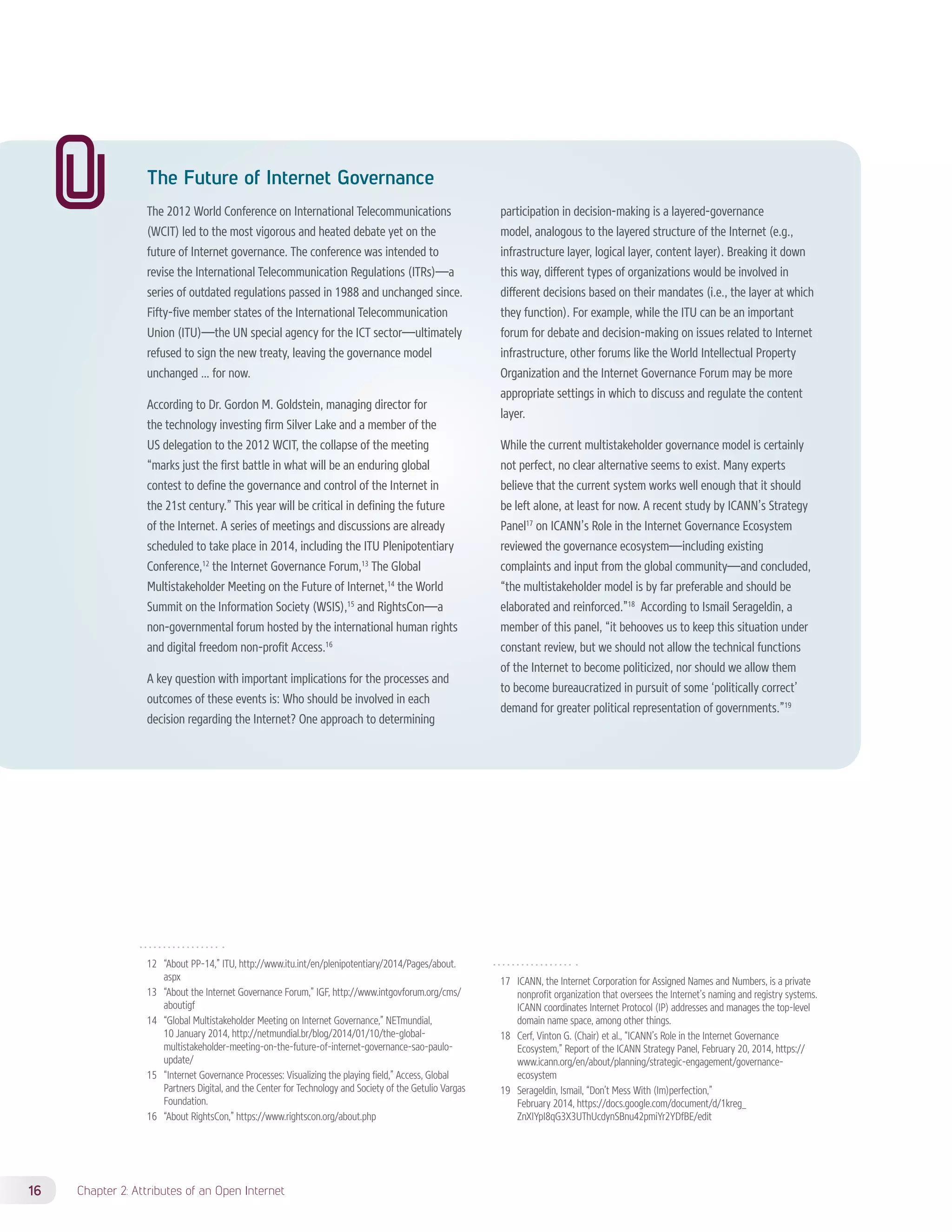 The Future of Internet Governance 
The 2012 World Conference on International Telecommunications 
(WCIT) led to the most vigorous and heated debate yet on the 
future of Internet governance. The conference was intended to 
revise the International Telecommunication Regulations (ITRs)—a 
series of outdated regulations passed in 1988 and unchanged since. 
Fifty-five member states of the International Telecommunication 
Union (ITU)—the UN special agency for the ICT sector—ultimately 
refused to sign the new treaty, leaving the governance model 
unchanged … for now. 
According to Dr. Gordon M. Goldstein, managing director for 
the technology investing firm Silver Lake and a member of the 
US delegation to the 2012 WCIT, the collapse of the meeting 
“marks just the first battle in what will be an enduring global 
contest to define the governance and control of the Internet in 
the 21st century.” This year will be critical in defining the future 
of the Internet. A series of meetings and discussions are already 
scheduled to take place in 2014, including the ITU Plenipotentiary 
Conference,12 the Internet Governance Forum,13 The Global 
Multistakeholder Meeting on the Future of Internet,14 the World 
Summit on the Information Society (WSIS),15 and RightsCon—a 
non-governmental forum hosted by the international human rights 
and digital freedom non-profit Access.16 
A key question with important implications for the processes and 
outcomes of these events is: Who should be involved in each 
decision regarding the Internet? One approach to determining 
12 “About PP-14,” ITU, http://www.itu.int/en/plenipotentiary/2014/Pages/about. 
aspx 
13 “About the Internet Governance Forum,” IGF, http://www.intgovforum.org/cms/ 
aboutigf 
14 “Global Multistakeholder Meeting on Internet Governance,” NETmundial, 
10 January 2014, http://netmundial.br/blog/2014/01/10/the-global-multistakeholder- 
meeting-on-the-future-of-internet-governance-sao-paulo-update/ 
15 “Internet Governance Processes: Visualizing the playing field,” Access, Global 
Partners Digital, and the Center for Technology and Society of the Getulio Vargas 
Foundation. 
16 “About RightsCon,” https://www.rightscon.org/about.php 
16 Chapter 2: Attributes of an Open Internet 
participation in decision-making is a layered-governance 
model, analogous to the layered structure of the Internet (e.g., 
infrastructure layer, logical layer, content layer). Breaking it down 
this way, different types of organizations would be involved in 
different decisions based on their mandates (i.e., the layer at which 
they function). For example, while the ITU can be an important 
forum for debate and decision-making on issues related to Internet 
infrastructure, other forums like the World Intellectual Property 
Organization and the Internet Governance Forum may be more 
appropriate settings in which to discuss and regulate the content 
layer. 
While the current multistakeholder governance model is certainly 
not perfect, no clear alternative seems to exist. Many experts 
believe that the current system works well enough that it should 
be left alone, at least for now. A recent study by ICANN’s Strategy 
Panel17 on ICANN’s Role in the Internet Governance Ecosystem 
reviewed the governance ecosystem—including existing 
complaints and input from the global community—and concluded, 
“the multistakeholder model is by far preferable and should be 
elaborated and reinforced.”18 According to Ismail Serageldin, a 
member of this panel, “it behooves us to keep this situation under 
constant review, but we should not allow the technical functions 
of the Internet to become politicized, nor should we allow them 
to become bureaucratized in pursuit of some ‘politically correct’ 
demand for greater political representation of governments.”19 
17 ICANN, the Internet Corporation for Assigned Names and Numbers, is a private 
nonprofit organization that oversees the Internet’s naming and registry systems. 
ICANN coordinates Internet Protocol (IP) addresses and manages the top-level 
domain name space, among other things. 
18 Cerf, Vinton G. (Chair) et al., “ICANN’s Role in the Internet Governance 
Ecosystem,” Report of the ICANN Strategy Panel, February 20, 2014, https:// 
www.icann.org/en/about/planning/strategic-engagement/governance-ecosystem 
19 Serageldin, Ismail, “Don’t Mess With (Im)perfection,” 
February 2014, https://docs.google.com/document/d/1kreg_ 
ZnXIYpI8qG3X3UThUcdynSBnu42pmiYr2YDfBE/edit 
 