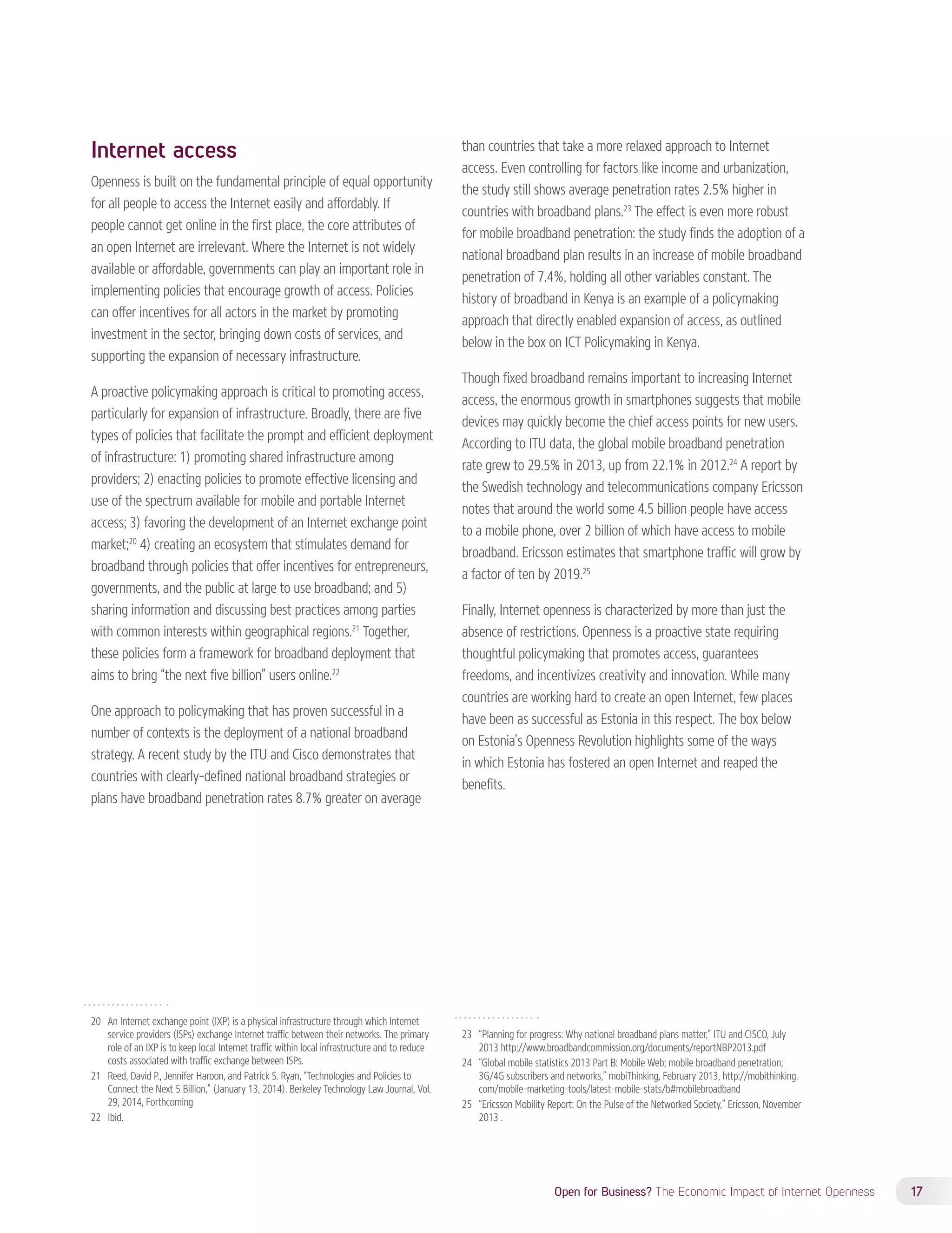 Open for Business? The Economic Impact of Internet Openness 17 
Internet access 
Openness is built on the fundamental principle of equal opportunity 
for all people to access the Internet easily and affordably. If 
people cannot get online in the first place, the core attributes of 
an open Internet are irrelevant. Where the Internet is not widely 
available or affordable, governments can play an important role in 
implementing policies that encourage growth of access. Policies 
can offer incentives for all actors in the market by promoting 
investment in the sector, bringing down costs of services, and 
supporting the expansion of necessary infrastructure. 
A proactive policymaking approach is critical to promoting access, 
particularly for expansion of infrastructure. Broadly, there are five 
types of policies that facilitate the prompt and efficient deployment 
of infrastructure: 1) promoting shared infrastructure among 
providers; 2) enacting policies to promote effective licensing and 
use of the spectrum available for mobile and portable Internet 
access; 3) favoring the development of an Internet exchange point 
market;20 4) creating an ecosystem that stimulates demand for 
broadband through policies that offer incentives for entrepreneurs, 
governments, and the public at large to use broadband; and 5) 
sharing information and discussing best practices among parties 
with common interests within geographical regions.21 Together, 
these policies form a framework for broadband deployment that 
aims to bring “the next five billion” users online.22 
One approach to policymaking that has proven successful in a 
number of contexts is the deployment of a national broadband 
strategy. A recent study by the ITU and Cisco demonstrates that 
countries with clearly-defined national broadband strategies or 
plans have broadband penetration rates 8.7% greater on average 
20 An Internet exchange point (IXP) is a physical infrastructure through which Internet 
service providers (ISPs) exchange Internet traffic between their networks. The primary 
role of an IXP is to keep local Internet traffic within local infrastructure and to reduce 
costs associated with traffic exchange between ISPs. 
21 Reed, David P., Jennifer Haroon, and Patrick S. Ryan, “Technologies and Policies to 
Connect the Next 5 Billion,” (January 13, 2014). Berkeley Technology Law Journal, Vol. 
29, 2014, Forthcoming 
22 Ibid. 
than countries that take a more relaxed approach to Internet 
access. Even controlling for factors like income and urbanization, 
the study still shows average penetration rates 2.5% higher in 
countries with broadband plans.23 The effect is even more robust 
for mobile broadband penetration: the study finds the adoption of a 
national broadband plan results in an increase of mobile broadband 
penetration of 7.4%, holding all other variables constant. The 
history of broadband in Kenya is an example of a policymaking 
approach that directly enabled expansion of access, as outlined 
below in the box on ICT Policymaking in Kenya. 
Though fixed broadband remains important to increasing Internet 
access, the enormous growth in smartphones suggests that mobile 
devices may quickly become the chief access points for new users. 
According to ITU data, the global mobile broadband penetration 
rate grew to 29.5% in 2013, up from 22.1% in 2012.24 A report by 
the Swedish technology and telecommunications company Ericsson 
notes that around the world some 4.5 billion people have access 
to a mobile phone, over 2 billion of which have access to mobile 
broadband. Ericsson estimates that smartphone traffic will grow by 
a factor of ten by 2019.25 
Finally, Internet openness is characterized by more than just the 
absence of restrictions. Openness is a proactive state requiring 
thoughtful policymaking that promotes access, guarantees 
freedoms, and incentivizes creativity and innovation. While many 
countries are working hard to create an open Internet, few places 
have been as successful as Estonia in this respect. The box below 
on Estonia’s Openness Revolution highlights some of the ways 
in which Estonia has fostered an open Internet and reaped the 
benefits. 
23 “Planning for progress: Why national broadband plans matter,” ITU and CISCO, July 
2013 http://www.broadbandcommission.org/documents/reportNBP2013.pdf 
24 “Global mobile statistics 2013 Part B: Mobile Web; mobile broadband penetration; 
3G/4G subscribers and networks,” mobiThinking, February 2013, http://mobithinking. 
com/mobile-marketing-tools/latest-mobile-stats/b#mobilebroadband 
25 “Ericsson Mobility Report: On the Pulse of the Networked Society,” Ericsson, November 
2013 . 
 