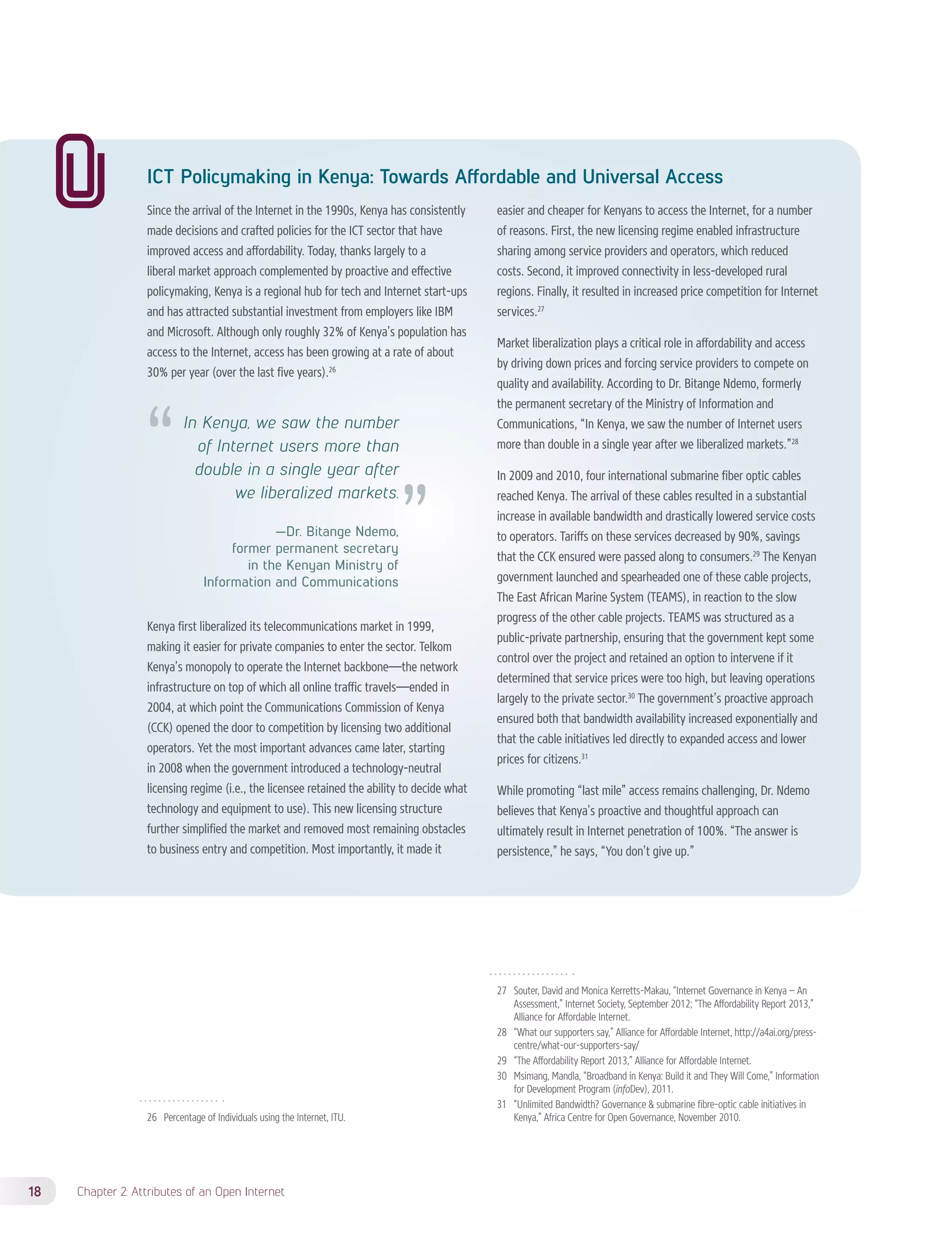ICT Policymaking in Kenya: Towards Affordable and Universal Access 
Since the arrival of the Internet in the 1990s, Kenya has consistently 
made decisions and crafted policies for the ICT sector that have 
improved access and affordability. Today, thanks largely to a 
liberal market approach complemented by proactive and effective 
policymaking, Kenya is a regional hub for tech and Internet start-ups 
and has attracted substantial investment from employers like IBM 
and Microsoft. Although only roughly 32% of Kenya’s population has 
access to the Internet, access has been growing at a rate of about 
30% per year (over the last five years).26 
Kenya first liberalized its telecommunications market in 1999, 
making it easier for private companies to enter the sector. Telkom 
Kenya’s monopoly to operate the Internet backbone—the network 
infrastructure on top of which all online traffic travels—ended in 
2004, at which point the Communications Commission of Kenya 
(CCK) opened the door to competition by licensing two additional 
operators. Yet the most important advances came later, starting 
in 2008 when the government introduced a technology-neutral 
licensing regime (i.e., the licensee retained the ability to decide what 
technology and equipment to use). This new licensing structure 
further simplified the market and removed most remaining obstacles 
to business entry and competition. Most importantly, it made it 
26 Percentage of Individuals using the Internet, ITU. 
18 Chapter 2: Attributes of an Open Internet 
easier and cheaper for Kenyans to access the Internet, for a number 
of reasons. First, the new licensing regime enabled infrastructure 
sharing among service providers and operators, which reduced 
costs. Second, it improved connectivity in less-developed rural 
regions. Finally, it resulted in increased price competition for Internet 
services.27 
Market liberalization plays a critical role in affordability and access 
by driving down prices and forcing service providers to compete on 
quality and availability. According to Dr. Bitange Ndemo, formerly 
the permanent secretary of the Ministry of Information and 
Communications, “In Kenya, we saw the number of Internet users 
more than double in a single year after we liberalized markets.”28 
In 2009 and 2010, four international submarine fiber optic cables 
reached Kenya. The arrival of these cables resulted in a substantial 
increase in available bandwidth and drastically lowered service costs 
to operators. Tariffs on these services decreased by 90%, savings 
that the CCK ensured were passed along to consumers.29 The Kenyan 
government launched and spearheaded one of these cable projects, 
The East African Marine System (TEAMS), in reaction to the slow 
progress of the other cable projects. TEAMS was structured as a 
public-private partnership, ensuring that the government kept some 
control over the project and retained an option to intervene if it 
determined that service prices were too high, but leaving operations 
largely to the private sector.30 The government’s proactive approach 
ensured both that bandwidth availability increased exponentially and 
that the cable initiatives led directly to expanded access and lower 
prices for citizens.31 
While promoting “last mile” access remains challenging, Dr. Ndemo 
believes that Kenya’s proactive and thoughtful approach can 
ultimately result in Internet penetration of 100%. “The answer is 
persistence,” he says, “You don’t give up.” 
27 Souter, David and Monica Kerretts-Makau, “Internet Governance in Kenya – An 
Assessment,” Internet Society, September 2012; “The Affordability Report 2013,” 
Alliance for Affordable Internet. 
28 “What our supporters say,” Alliance for Affordable Internet, http://a4ai.org/press-centre/ 
what-our-supporters-say/ 
29 “The Affordability Report 2013,” Alliance for Affordable Internet. 
30 Msimang, Mandla, “Broadband in Kenya: Build it and They Will Come,” Information 
for Development Program (infoDev), 2011. 
31 “Unlimited Bandwidth? Governance & submarine fibre-optic cable initiatives in 
Kenya,” Africa Centre for Open Governance, November 2010. 
In Kenya, we saw the number 
of Internet users more than 
double in a single year after 
we liberalized markets. 
—Dr. Bitange Ndemo, 
former permanent secretary 
in the Kenyan Ministry of 
Information and Communications 
 