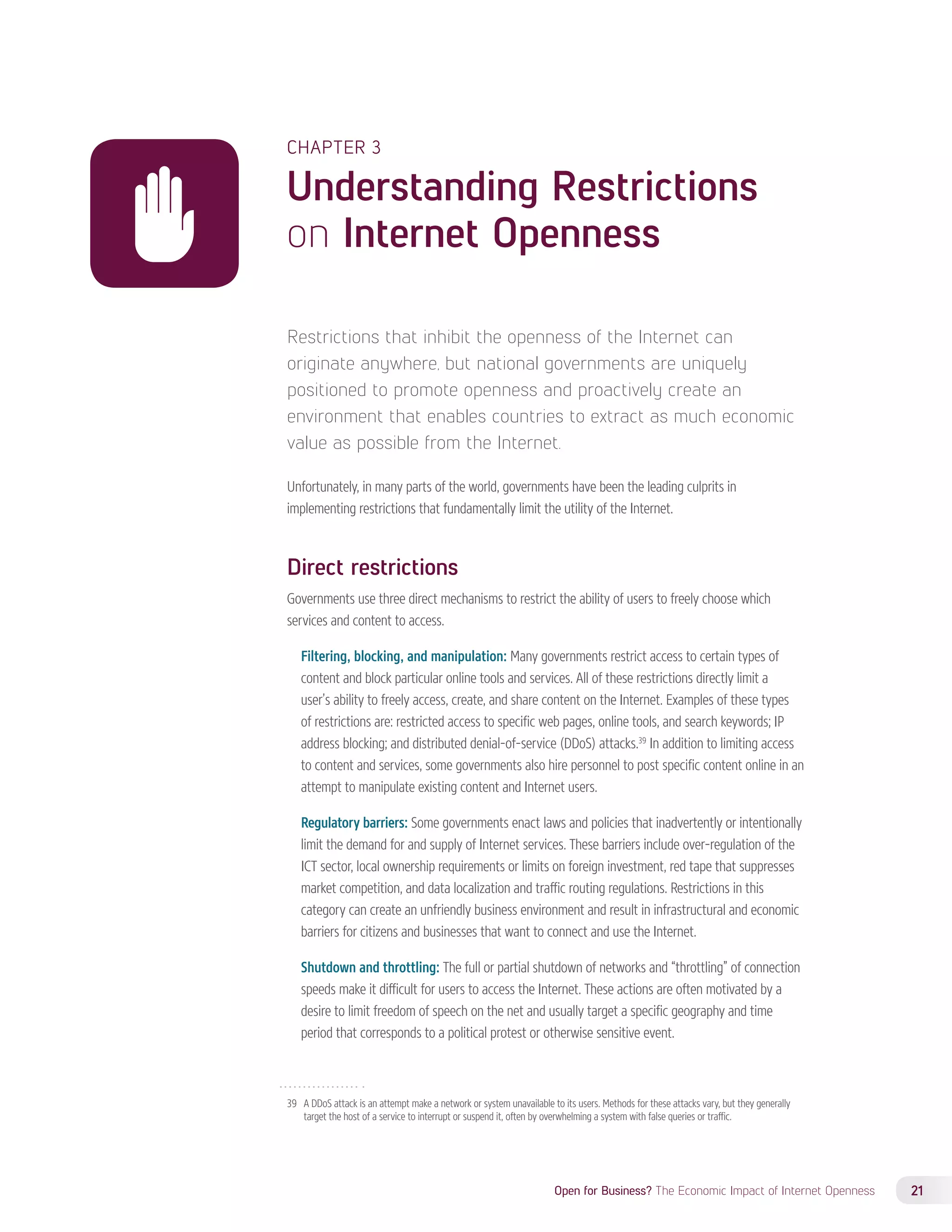 CHAPTER 3 
Understanding Restrictions 
on Internet Openness 
Restrictions that inhibit the openness of the Internet can 
originate anywhere, but national governments are uniquely 
positioned to promote openness and proactively create an 
environment that enables countries to extract as much economic 
value as possible from the Internet. 
Unfortunately, in many parts of the world, governments have been the leading culprits in 
implementing restrictions that fundamentally limit the utility of the Internet. 
Direct restrictions 
Governments use three direct mechanisms to restrict the ability of users to freely choose which 
services and content to access. 
Filtering, blocking, and manipulation: Many governments restrict access to certain types of 
content and block particular online tools and services. All of these restrictions directly limit a 
user’s ability to freely access, create, and share content on the Internet. Examples of these types 
of restrictions are: restricted access to specific web pages, online tools, and search keywords; IP 
address blocking; and distributed denial-of-service (DDoS) attacks.39 In addition to limiting access 
to content and services, some governments also hire personnel to post specific content online in an 
attempt to manipulate existing content and Internet users. 
Regulatory barriers: Some governments enact laws and policies that inadvertently or intentionally 
limit the demand for and supply of Internet services. These barriers include over-regulation of the 
ICT sector, local ownership requirements or limits on foreign investment, red tape that suppresses 
market competition, and data localization and traffic routing regulations. Restrictions in this 
category can create an unfriendly business environment and result in infrastructural and economic 
barriers for citizens and businesses that want to connect and use the Internet. 
Shutdown and throttling: The full or partial shutdown of networks and “throttling” of connection 
speeds make it difficult for users to access the Internet. These actions are often motivated by a 
desire to limit freedom of speech on the net and usually target a specific geography and time 
period that corresponds to a political protest or otherwise sensitive event. 
39 A DDoS attack is an attempt make a network or system unavailable to its users. Methods for these attacks vary, but they generally 
target the host of a service to interrupt or suspend it, often by overwhelming a system with false queries or traffic. 
Open for Business? The Economic Impact of Internet Openness 21 
 