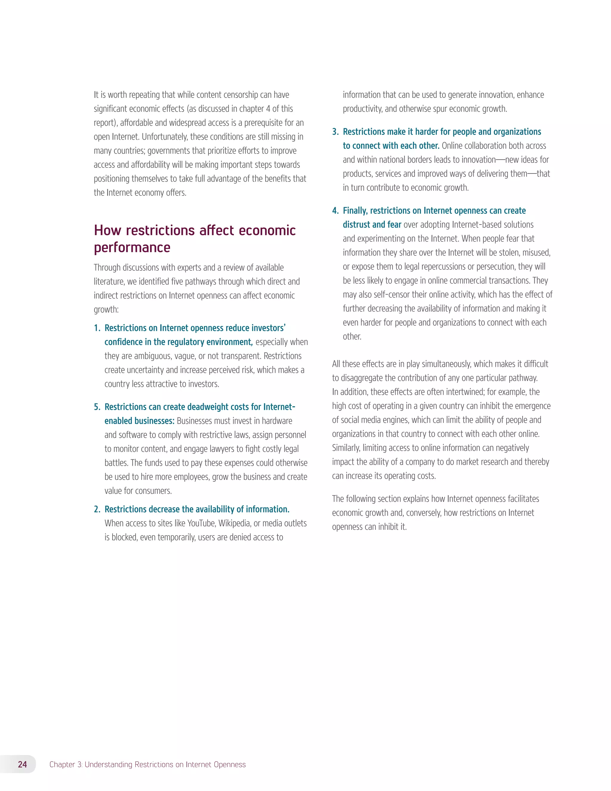 It is worth repeating that while content censorship can have 
significant economic effects (as discussed in chapter 4 of this 
report), affordable and widespread access is a prerequisite for an 
open Internet. Unfortunately, these conditions are still missing in 
many countries; governments that prioritize efforts to improve 
access and affordability will be making important steps towards 
positioning themselves to take full advantage of the benefits that 
the Internet economy offers. 
How restrictions affect economic 
performance 
Through discussions with experts and a review of available 
literature, we identified five pathways through which direct and 
indirect restrictions on Internet openness can affect economic 
growth: 
1. Restrictions on Internet openness reduce investors’ 
confidence in the regulatory environment, especially when 
they are ambiguous, vague, or not transparent. Restrictions 
create uncertainty and increase perceived risk, which makes a 
country less attractive to investors. 
5. Restrictions can create deadweight costs for Internet-enabled 
businesses: Businesses must invest in hardware 
and software to comply with restrictive laws, assign personnel 
to monitor content, and engage lawyers to fight costly legal 
battles. The funds used to pay these expenses could otherwise 
be used to hire more employees, grow the business and create 
value for consumers. 
2. Restrictions decrease the availability of information. 
When access to sites like YouTube, Wikipedia, or media outlets 
is blocked, even temporarily, users are denied access to 
24 Chapter 3: Understanding Restrictions on Internet Openness 
information that can be used to generate innovation, enhance 
productivity, and otherwise spur economic growth. 
3. Restrictions make it harder for people and organizations 
to connect with each other. Online collaboration both across 
and within national borders leads to innovation—new ideas for 
products, services and improved ways of delivering them—that 
in turn contribute to economic growth. 
4. Finally, restrictions on Internet openness can create 
distrust and fear over adopting Internet-based solutions 
and experimenting on the Internet. When people fear that 
information they share over the Internet will be stolen, misused, 
or expose them to legal repercussions or persecution, they will 
be less likely to engage in online commercial transactions. They 
may also self-censor their online activity, which has the effect of 
further decreasing the availability of information and making it 
even harder for people and organizations to connect with each 
other. 
All these effects are in play simultaneously, which makes it difficult 
to disaggregate the contribution of any one particular pathway. 
In addition, these effects are often intertwined; for example, the 
high cost of operating in a given country can inhibit the emergence 
of social media engines, which can limit the ability of people and 
organizations in that country to connect with each other online. 
Similarly, limiting access to online information can negatively 
impact the ability of a company to do market research and thereby 
can increase its operating costs. 
The following section explains how Internet openness facilitates 
economic growth and, conversely, how restrictions on Internet 
openness can inhibit it. 
 