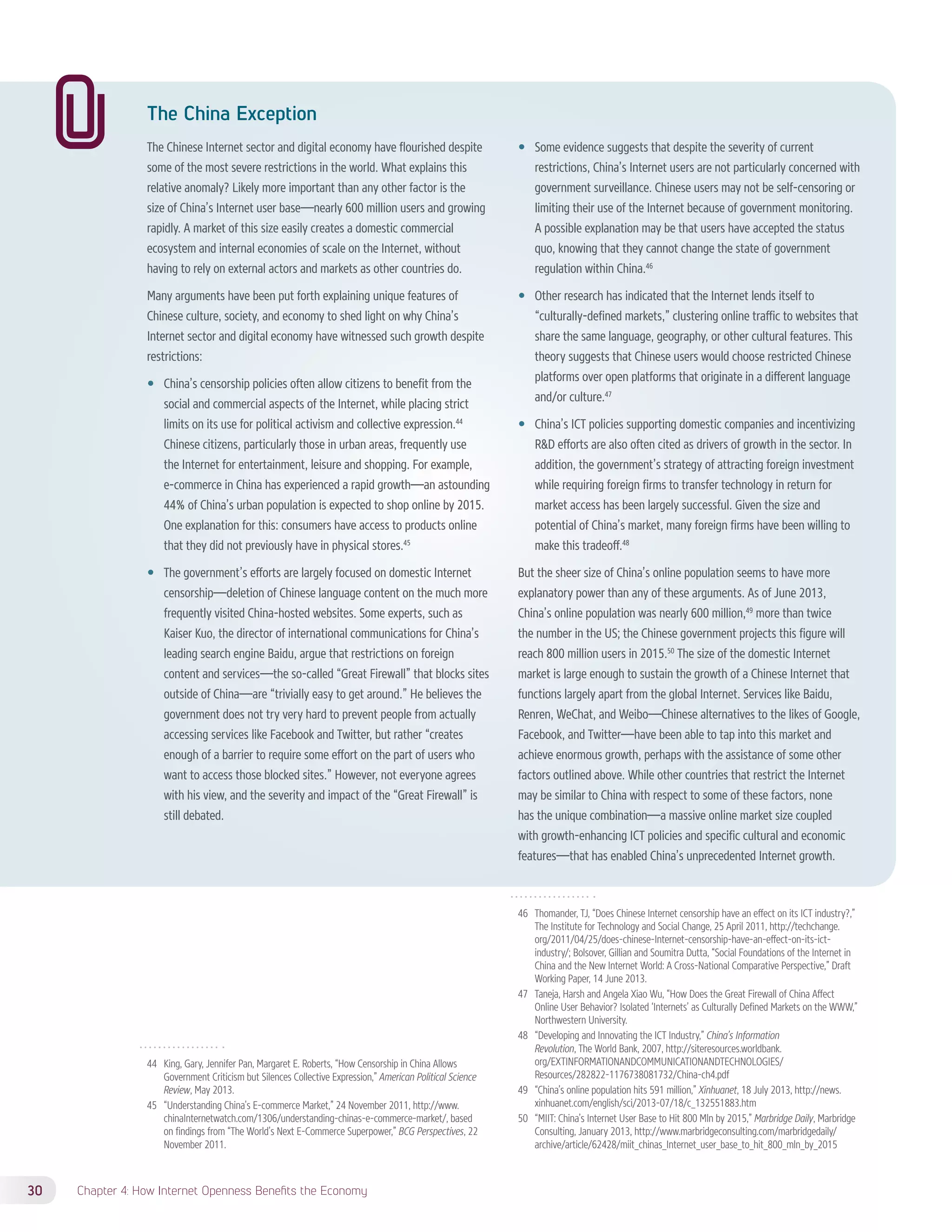 The China Exception 
The Chinese Internet sector and digital economy have flourished despite 
some of the most severe restrictions in the world. What explains this 
relative anomaly? Likely more important than any other factor is the 
size of China’s Internet user base—nearly 600 million users and growing 
rapidly. A market of this size easily creates a domestic commercial 
ecosystem and internal economies of scale on the Internet, without 
having to rely on external actors and markets as other countries do. 
Many arguments have been put forth explaining unique features of 
Chinese culture, society, and economy to shed light on why China’s 
Internet sector and digital economy have witnessed such growth despite 
restrictions: 
—— China’s censorship policies often allow citizens to benefit from the 
social and commercial aspects of the Internet, while placing strict 
limits on its use for political activism and collective expression.44 
Chinese citizens, particularly those in urban areas, frequently use 
the Internet for entertainment, leisure and shopping. For example, 
e-commerce in China has experienced a rapid growth—an astounding 
44% of China’s urban population is expected to shop online by 2015. 
One explanation for this: consumers have access to products online 
that they did not previously have in physical stores.45 
—— The government’s efforts are largely focused on domestic Internet 
censorship—deletion of Chinese language content on the much more 
frequently visited China-hosted websites. Some experts, such as 
Kaiser Kuo, the director of international communications for China’s 
leading search engine Baidu, argue that restrictions on foreign 
content and services—the so-called “Great Firewall” that blocks sites 
outside of China—are “trivially easy to get around.” He believes the 
government does not try very hard to prevent people from actually 
accessing services like Facebook and Twitter, but rather “creates 
enough of a barrier to require some effort on the part of users who 
want to access those blocked sites.” However, not everyone agrees 
with his view, and the severity and impact of the “Great Firewall” is 
still debated. 
44 King, Gary, Jennifer Pan, Margaret E. Roberts, “How Censorship in China Allows 
Government Criticism but Silences Collective Expression,” American Political Science 
Review, May 2013. 
45 “Understanding China’s E-commerce Market,” 24 November 2011, http://www. 
chinaInternetwatch.com/1306/understanding-chinas-e-commerce-market/, based 
on findings from “The World’s Next E-Commerce Superpower,” BCG Perspectives, 22 
November 2011. 
30 Chapter 4: How Internet Openness Benefits the Economy 
—— Some evidence suggests that despite the severity of current 
restrictions, China’s Internet users are not particularly concerned with 
government surveillance. Chinese users may not be self-censoring or 
limiting their use of the Internet because of government monitoring. 
A possible explanation may be that users have accepted the status 
quo, knowing that they cannot change the state of government 
regulation within China.46 
—— Other research has indicated that the Internet lends itself to 
“culturally-defined markets,” clustering online traffic to websites that 
share the same language, geography, or other cultural features. This 
theory suggests that Chinese users would choose restricted Chinese 
platforms over open platforms that originate in a different language 
and/or culture.47 
—— China’s ICT policies supporting domestic companies and incentivizing 
RD efforts are also often cited as drivers of growth in the sector. In 
addition, the government’s strategy of attracting foreign investment 
while requiring foreign firms to transfer technology in return for 
market access has been largely successful. Given the size and 
potential of China’s market, many foreign firms have been willing to 
make this tradeoff.48 
But the sheer size of China’s online population seems to have more 
explanatory power than any of these arguments. As of June 2013, 
China’s online population was nearly 600 million,49 more than twice 
the number in the US; the Chinese government projects this figure will 
reach 800 million users in 2015.50 The size of the domestic Internet 
market is large enough to sustain the growth of a Chinese Internet that 
functions largely apart from the global Internet. Services like Baidu, 
Renren, WeChat, and Weibo—Chinese alternatives to the likes of Google, 
Facebook, and Twitter—have been able to tap into this market and 
achieve enormous growth, perhaps with the assistance of some other 
factors outlined above. While other countries that restrict the Internet 
may be similar to China with respect to some of these factors, none 
has the unique combination—a massive online market size coupled 
with growth-enhancing ICT policies and specific cultural and economic 
features—that has enabled China’s unprecedented Internet growth. 
46 Thomander, TJ, “Does Chinese Internet censorship have an effect on its ICT industry?,” 
The Institute for Technology and Social Change, 25 April 2011, http://techchange. 
org/2011/04/25/does-chinese-Internet-censorship-have-an-effect-on-its-ict-industry/; 
Bolsover, Gillian and Soumitra Dutta, “Social Foundations of the Internet in 
China and the New Internet World: A Cross-National Comparative Perspective,” Draft 
Working Paper, 14 June 2013. 
47 Taneja, Harsh and Angela Xiao Wu, “How Does the Great Firewall of China Affect 
Online User Behavior? Isolated ‘Internets’ as Culturally Defined Markets on the WWW,” 
Northwestern University. 
48 “Developing and Innovating the ICT Industry,” China’s Information 
Revolution, The World Bank, 2007, http://siteresources.worldbank. 
org/EXTINFORMATIONANDCOMMUNICATIONANDTECHNOLOGIES/ 
Resources/282822-1176738081732/China-ch4.pdf 
49 “China’s online population hits 591 million,” Xinhuanet, 18 July 2013, http://news. 
xinhuanet.com/english/sci/2013-07/18/c_132551883.htm 
50 “MIIT: China’s Internet User Base to Hit 800 Mln by 2015,” Marbridge Daily, Marbridge 
Consulting, January 2013, http://www.marbridgeconsulting.com/marbridgedaily/ 
archive/article/62428/miit_chinas_Internet_user_base_to_hit_800_mln_by_2015 
 