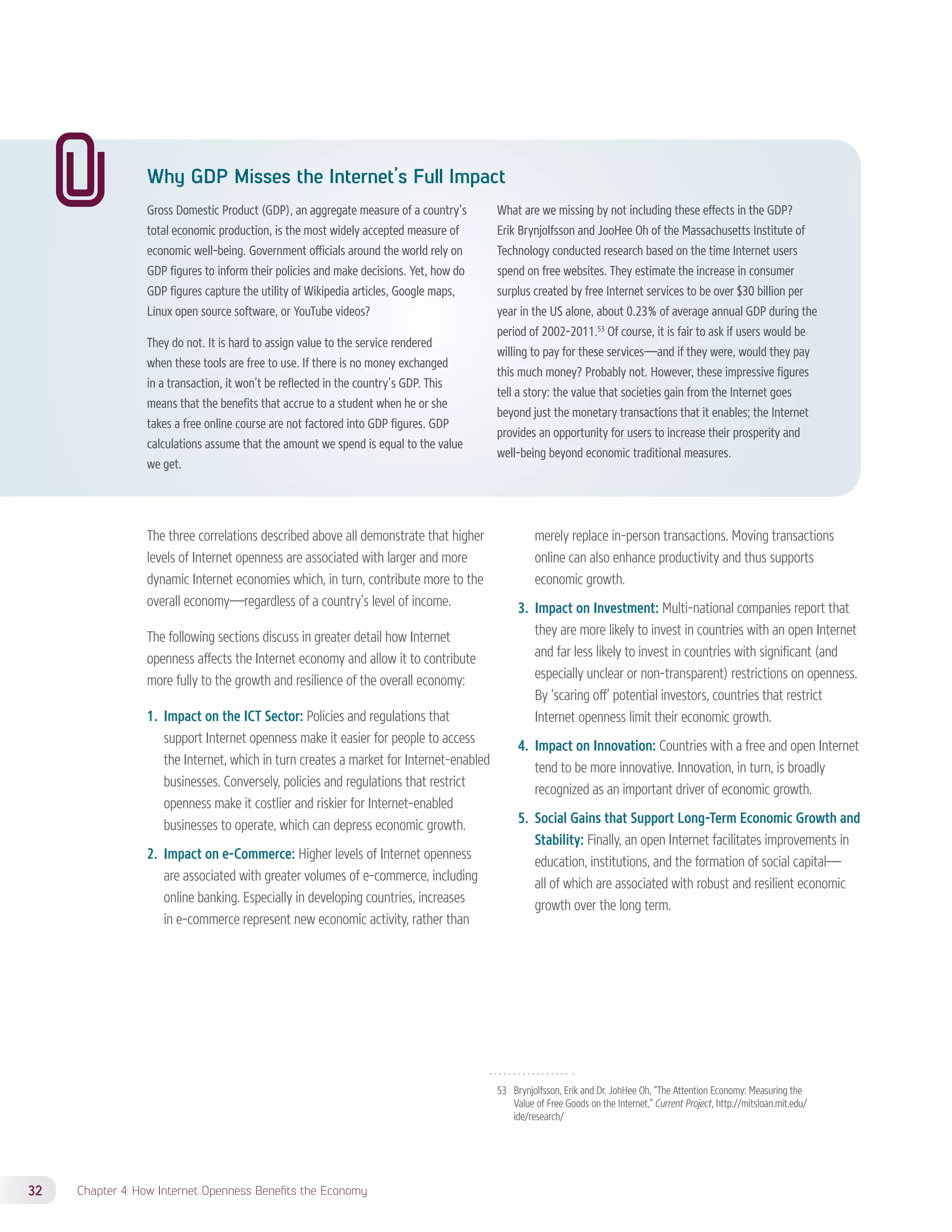 Why GDP Misses the Internet’s Full Impact 
Gross Domestic Product (GDP), an aggregate measure of a country’s 
total economic production, is the most widely accepted measure of 
economic well-being. Government officials around the world rely on 
GDP figures to inform their policies and make decisions. Yet, how do 
GDP figures capture the utility of Wikipedia articles, Google maps, 
Linux open source software, or YouTube videos? 
They do not. It is hard to assign value to the service rendered 
when these tools are free to use. If there is no money exchanged 
in a transaction, it won’t be reflected in the country’s GDP. This 
means that the benefits that accrue to a student when he or she 
takes a free online course are not factored into GDP figures. GDP 
calculations assume that the amount we spend is equal to the value 
we get. 
32 Chapter 4: How Internet Openness Benefits the Economy 
What are we missing by not including these effects in the GDP? 
Erik Brynjolfsson and JooHee Oh of the Massachusetts Institute of 
Technology conducted research based on the time Internet users 
spend on free websites. They estimate the increase in consumer 
surplus created by free Internet services to be over $30 billion per 
year in the US alone, about 0.23% of average annual GDP during the 
period of 2002-2011.53 Of course, it is fair to ask if users would be 
willing to pay for these services—and if they were, would they pay 
this much money? Probably not. However, these impressive figures 
tell a story: the value that societies gain from the Internet goes 
beyond just the monetary transactions that it enables; the Internet 
provides an opportunity for users to increase their prosperity and 
well-being beyond economic traditional measures. 
53 Brynjolfsson, Erik and Dr. JohHee Oh, “The Attention Economy: Measuring the 
Value of Free Goods on the Internet,” Current Project, http://mitsloan.mit.edu/ 
ide/research/ 
The three correlations described above all demonstrate that higher 
levels of Internet openness are associated with larger and more 
dynamic Internet economies which, in turn, contribute more to the 
overall economy—regardless of a country’s level of income. 
The following sections discuss in greater detail how Internet 
openness affects the Internet economy and allow it to contribute 
more fully to the growth and resilience of the overall economy: 
1. Impact on the ICT Sector: Policies and regulations that 
support Internet openness make it easier for people to access 
the Internet, which in turn creates a market for Internet-enabled 
businesses. Conversely, policies and regulations that restrict 
openness make it costlier and riskier for Internet-enabled 
businesses to operate, which can depress economic growth. 
2. Impact on e-Commerce: Higher levels of Internet openness 
are associated with greater volumes of e-commerce, including 
online banking. Especially in developing countries, increases 
in e-commerce represent new economic activity, rather than 
merely replace in-person transactions. Moving transactions 
online can also enhance productivity and thus supports 
economic growth. 
3. Impact on Investment: Multi-national companies report that 
they are more likely to invest in countries with an open Internet 
and far less likely to invest in countries with significant (and 
especially unclear or non-transparent) restrictions on openness. 
By ‘scaring off’ potential investors, countries that restrict 
Internet openness limit their economic growth. 
4. Impact on Innovation: Countries with a free and open Internet 
tend to be more innovative. Innovation, in turn, is broadly 
recognized as an important driver of economic growth. 
5. Social Gains that Support Long-Term Economic Growth and 
Stability: Finally, an open Internet facilitates improvements in 
education, institutions, and the formation of social capital— 
all of which are associated with robust and resilient economic 
growth over the long term. 
 