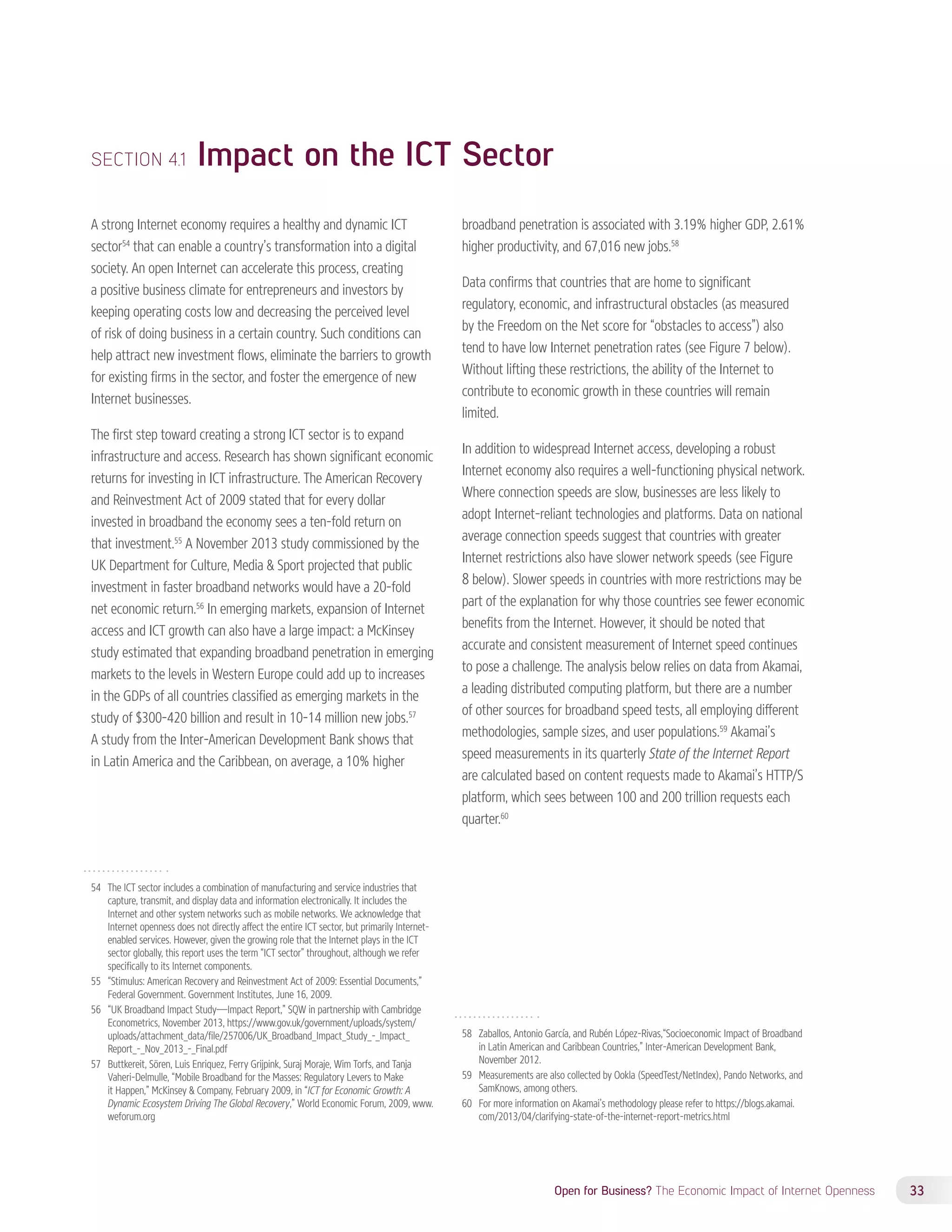 Open for Business? The Economic Impact of Internet Openness 33 
SECTION 4.1 Impact on the ICT Sector 
A strong Internet economy requires a healthy and dynamic ICT 
sector54 that can enable a country’s transformation into a digital 
society. An open Internet can accelerate this process, creating 
a positive business climate for entrepreneurs and investors by 
keeping operating costs low and decreasing the perceived level 
of risk of doing business in a certain country. Such conditions can 
help attract new investment flows, eliminate the barriers to growth 
for existing firms in the sector, and foster the emergence of new 
Internet businesses. 
The first step toward creating a strong ICT sector is to expand 
infrastructure and access. Research has shown significant economic 
returns for investing in ICT infrastructure. The American Recovery 
and Reinvestment Act of 2009 stated that for every dollar 
invested in broadband the economy sees a ten-fold return on 
that investment.55 A November 2013 study commissioned by the 
UK Department for Culture, Media  Sport projected that public 
investment in faster broadband networks would have a 20-fold 
net economic return.56 In emerging markets, expansion of Internet 
access and ICT growth can also have a large impact: a McKinsey 
study estimated that expanding broadband penetration in emerging 
markets to the levels in Western Europe could add up to increases 
in the GDPs of all countries classified as emerging markets in the 
study of $300-420 billion and result in 10-14 million new jobs.57 
A study from the Inter-American Development Bank shows that 
in Latin America and the Caribbean, on average, a 10% higher 
54 The ICT sector includes a combination of manufacturing and service industries that 
capture, transmit, and display data and information electronically. It includes the 
Internet and other system networks such as mobile networks. We acknowledge that 
Internet openness does not directly affect the entire ICT sector, but primarily Internet-enabled 
services. However, given the growing role that the Internet plays in the ICT 
sector globally, this report uses the term “ICT sector” throughout, although we refer 
specifically to its Internet components. 
55 “Stimulus: American Recovery and Reinvestment Act of 2009: Essential Documents,” 
Federal Government. Government Institutes, June 16, 2009. 
56 “UK Broadband Impact Study—Impact Report,” SQW in partnership with Cambridge 
Econometrics, November 2013, https://www.gov.uk/government/uploads/system/ 
uploads/attachment_data/file/257006/UK_Broadband_Impact_Study_-_Impact_ 
Report_-_Nov_2013_-_Final.pdf 
57 Buttkereit, Sören, Luis Enriquez, Ferry Grijpink, Suraj Moraje, Wim Torfs, and Tanja 
Vaheri-Delmulle, “Mobile Broadband for the Masses: Regulatory Levers to Make 
it Happen,” McKinsey  Company, February 2009, in “ICT for Economic Growth: A 
Dynamic Ecosystem Driving The Global Recovery,” World Economic Forum, 2009, www. 
weforum.org 
broadband penetration is associated with 3.19% higher GDP, 2.61% 
higher productivity, and 67,016 new jobs.58 
Data confirms that countries that are home to significant 
regulatory, economic, and infrastructural obstacles (as measured 
by the Freedom on the Net score for “obstacles to access”) also 
tend to have low Internet penetration rates (see Figure 7 below). 
Without lifting these restrictions, the ability of the Internet to 
contribute to economic growth in these countries will remain 
limited. 
In addition to widespread Internet access, developing a robust 
Internet economy also requires a well-functioning physical network. 
Where connection speeds are slow, businesses are less likely to 
adopt Internet-reliant technologies and platforms. Data on national 
average connection speeds suggest that countries with greater 
Internet restrictions also have slower network speeds (see Figure 
8 below). Slower speeds in countries with more restrictions may be 
part of the explanation for why those countries see fewer economic 
benefits from the Internet. However, it should be noted that 
accurate and consistent measurement of Internet speed continues 
to pose a challenge. The analysis below relies on data from Akamai, 
a leading distributed computing platform, but there are a number 
of other sources for broadband speed tests, all employing different 
methodologies, sample sizes, and user populations.59 Akamai’s 
speed measurements in its quarterly State of the Internet Report 
are calculated based on content requests made to Akamai’s HTTP/S 
platform, which sees between 100 and 200 trillion requests each 
quarter.60 
58 Zaballos, Antonio García, and Rubén López-Rivas,“Socioeconomic Impact of Broadband 
in Latin American and Caribbean Countries,” Inter-American Development Bank, 
November 2012. 
59 Measurements are also collected by Ookla (SpeedTest/NetIndex), Pando Networks, and 
SamKnows, among others. 
60 For more information on Akamai’s methodology please refer to https://blogs.akamai. 
com/2013/04/clarifying-state-of-the-internet-report-metrics.html 
 