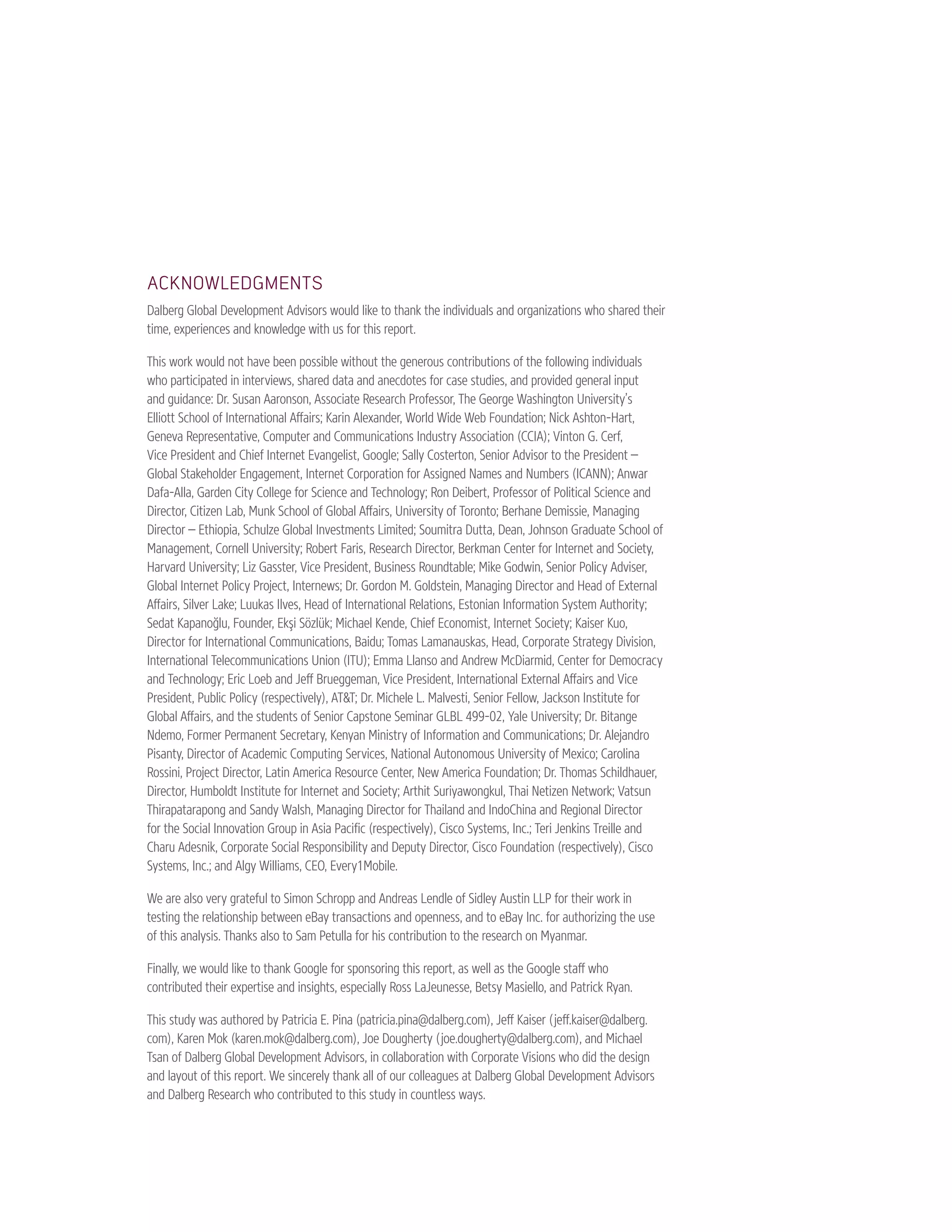 ACKNOWLEDGMENTS 
Dalberg Global Development Advisors would like to thank the individuals and organizations who shared their 
time, experiences and knowledge with us for this report. 
This work would not have been possible without the generous contributions of the following individuals 
who participated in interviews, shared data and anecdotes for case studies, and provided general input 
and guidance: Dr. Susan Aaronson, Associate Research Professor, The George Washington University’s 
Elliott School of International Affairs; Karin Alexander, World Wide Web Foundation; Nick Ashton-Hart, 
Geneva Representative, Computer and Communications Industry Association (CCIA); Vinton G. Cerf, 
Vice President and Chief Internet Evangelist, Google; Sally Costerton, Senior Advisor to the President – 
Global Stakeholder Engagement, Internet Corporation for Assigned Names and Numbers (ICANN); Anwar 
Dafa-Alla, Garden City College for Science and Technology; Ron Deibert, Professor of Political Science and 
Director, Citizen Lab, Munk School of Global Affairs, University of Toronto; Berhane Demissie, Managing 
Director – Ethiopia, Schulze Global Investments Limited; Soumitra Dutta, Dean, Johnson Graduate School of 
Management, Cornell University; Robert Faris, Research Director, Berkman Center for Internet and Society, 
Harvard University; Liz Gasster, Vice President, Business Roundtable; Mike Godwin, Senior Policy Adviser, 
Global Internet Policy Project, Internews; Dr. Gordon M. Goldstein, Managing Director and Head of External 
Affairs, Silver Lake; Luukas Ilves, Head of International Relations, Estonian Information System Authority; 
Sedat Kapanoğlu, Founder, Ekşi Sözlük; Michael Kende, Chief Economist, Internet Society; Kaiser Kuo, 
Director for International Communications, Baidu; Tomas Lamanauskas, Head, Corporate Strategy Division, 
International Telecommunications Union (ITU); Emma Llanso and Andrew McDiarmid, Center for Democracy 
and Technology; Eric Loeb and Jeff Brueggeman, Vice President, International External Affairs and Vice 
President, Public Policy (respectively), AT&T; Dr. Michele L. Malvesti, Senior Fellow, Jackson Institute for 
Global Affairs, and the students of Senior Capstone Seminar GLBL 499-02, Yale University; Dr. Bitange 
Ndemo, Former Permanent Secretary, Kenyan Ministry of Information and Communications; Dr. Alejandro 
Pisanty, Director of Academic Computing Services, National Autonomous University of Mexico; Carolina 
Rossini, Project Director, Latin America Resource Center, New America Foundation; Dr. Thomas Schildhauer, 
Director, Humboldt Institute for Internet and Society; Arthit Suriyawongkul, Thai Netizen Network; Vatsun 
Thirapatarapong and Sandy Walsh, Managing Director for Thailand and IndoChina and Regional Director 
for the Social Innovation Group in Asia Pacific (respectively), Cisco Systems, Inc.; Teri Jenkins Treille and 
Charu Adesnik, Corporate Social Responsibility and Deputy Director, Cisco Foundation (respectively), Cisco 
Systems, Inc.; and Algy Williams, CEO, Every1Mobile. 
We are also very grateful to Simon Schropp and Andreas Lendle of Sidley Austin LLP for their work in 
testing the relationship between eBay transactions and openness, and to eBay Inc. for authorizing the use 
of this analysis. Thanks also to Sam Petulla for his contribution to the research on Myanmar. 
Finally, we would like to thank Google for sponsoring this report, as well as the Google staff who 
contributed their expertise and insights, especially Ross LaJeunesse, Betsy Masiello, and Patrick Ryan. 
This study was authored by Patricia E. Pina (patricia.pina@dalberg.com), Jeff Kaiser (jeff.kaiser@dalberg. 
com), Karen Mok (karen.mok@dalberg.com), Joe Dougherty (joe.dougherty@dalberg.com), and Michael 
Tsan of Dalberg Global Development Advisors, in collaboration with Corporate Visions who did the design 
and layout of this report. We sincerely thank all of our colleagues at Dalberg Global Development Advisors 
and Dalberg Research who contributed to this study in countless ways. 
 