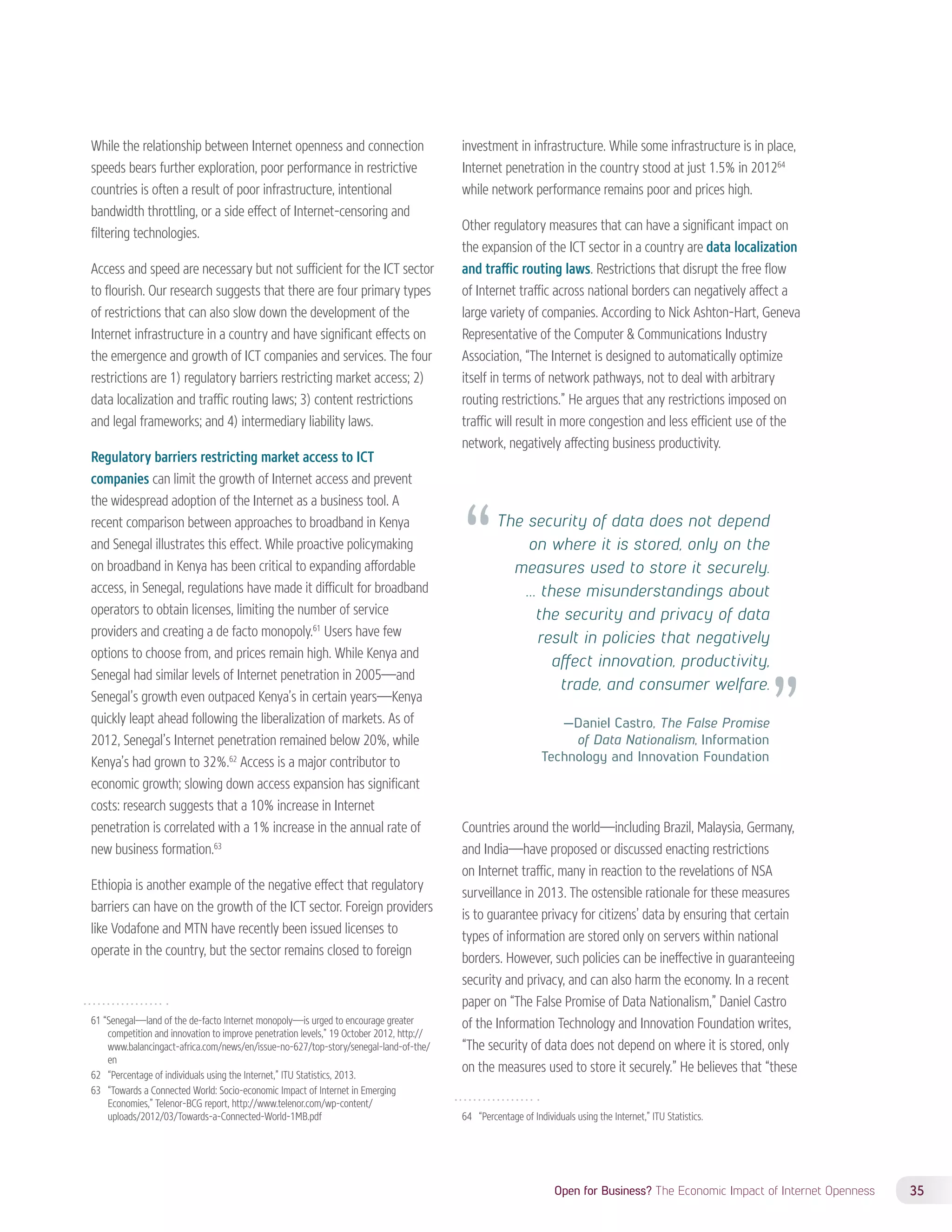 The security of data does not depend 
on where it is stored, only on the 
measures used to store it securely. 
… these misunderstandings about 
the security and privacy of data 
result in policies that negatively 
affect innovation, productivity, 
trade, and consumer welfare. 
—Daniel Castro, The False Promise 
of Data Nationalism, Information 
Technology and Innovation Foundation 
Open for Business? The Economic Impact of Internet Openness 35 
While the relationship between Internet openness and connection 
speeds bears further exploration, poor performance in restrictive 
countries is often a result of poor infrastructure, intentional 
bandwidth throttling, or a side effect of Internet-censoring and 
filtering technologies. 
Access and speed are necessary but not sufficient for the ICT sector 
to flourish. Our research suggests that there are four primary types 
of restrictions that can also slow down the development of the 
Internet infrastructure in a country and have significant effects on 
the emergence and growth of ICT companies and services. The four 
restrictions are 1) regulatory barriers restricting market access; 2) 
data localization and traffic routing laws; 3) content restrictions 
and legal frameworks; and 4) intermediary liability laws. 
Regulatory barriers restricting market access to ICT 
companies can limit the growth of Internet access and prevent 
the widespread adoption of the Internet as a business tool. A 
recent comparison between approaches to broadband in Kenya 
and Senegal illustrates this effect. While proactive policymaking 
on broadband in Kenya has been critical to expanding affordable 
access, in Senegal, regulations have made it difficult for broadband 
operators to obtain licenses, limiting the number of service 
providers and creating a de facto monopoly.61 Users have few 
options to choose from, and prices remain high. While Kenya and 
Senegal had similar levels of Internet penetration in 2005—and 
Senegal’s growth even outpaced Kenya’s in certain years—Kenya 
quickly leapt ahead following the liberalization of markets. As of 
2012, Senegal’s Internet penetration remained below 20%, while 
Kenya’s had grown to 32%.62 Access is a major contributor to 
economic growth; slowing down access expansion has significant 
costs: research suggests that a 10% increase in Internet 
penetration is correlated with a 1% increase in the annual rate of 
new business formation.63 
Ethiopia is another example of the negative effect that regulatory 
barriers can have on the growth of the ICT sector. Foreign providers 
like Vodafone and MTN have recently been issued licenses to 
operate in the country, but the sector remains closed to foreign 
61 “Senegal—land of the de-facto Internet monopoly—is urged to encourage greater 
competition and innovation to improve penetration levels,” 19 October 2012, http:// 
www.balancingact-africa.com/news/en/issue-no-627/top-story/senegal-land-of-the/ 
en 
62 “Percentage of individuals using the Internet,” ITU Statistics, 2013. 
63 “Towards a Connected World: Socio-economic Impact of Internet in Emerging 
Economies,” Telenor-BCG report, http://www.telenor.com/wp-content/ 
uploads/2012/03/Towards-a-Connected-World-1MB.pdf 
investment in infrastructure. While some infrastructure is in place, 
Internet penetration in the country stood at just 1.5% in 201264 
while network performance remains poor and prices high. 
Other regulatory measures that can have a significant impact on 
the expansion of the ICT sector in a country are data localization 
and traffic routing laws. Restrictions that disrupt the free flow 
of Internet traffic across national borders can negatively affect a 
large variety of companies. According to Nick Ashton-Hart, Geneva 
Representative of the Computer  Communications Industry 
Association, “The Internet is designed to automatically optimize 
itself in terms of network pathways, not to deal with arbitrary 
routing restrictions.” He argues that any restrictions imposed on 
traffic will result in more congestion and less efficient use of the 
network, negatively affecting business productivity. 
Countries around the world—including Brazil, Malaysia, Germany, 
and India—have proposed or discussed enacting restrictions 
on Internet traffic, many in reaction to the revelations of NSA 
surveillance in 2013. The ostensible rationale for these measures 
is to guarantee privacy for citizens’ data by ensuring that certain 
types of information are stored only on servers within national 
borders. However, such policies can be ineffective in guaranteeing 
security and privacy, and can also harm the economy. In a recent 
paper on “The False Promise of Data Nationalism,” Daniel Castro 
of the Information Technology and Innovation Foundation writes, 
“The security of data does not depend on where it is stored, only 
on the measures used to store it securely.” He believes that “these 
64 “Percentage of Individuals using the Internet,” ITU Statistics. 
 
