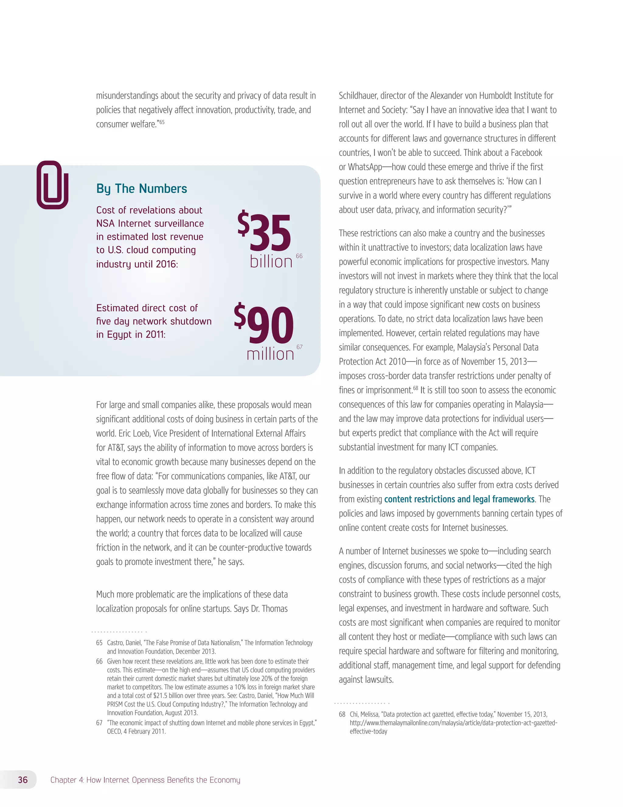 misunderstandings about the security and privacy of data result in 
policies that negatively affect innovation, productivity, trade, and 
consumer welfare.”65 
By The Numbers 
Cost of revelations about 
NSA Internet surveillance 
in estimated lost revenue 
to U.S. cloud computing 
industry until 2016: 
36 Chapter 4: How Internet Openness Benefits the Economy 
66 
Estimated direct cost of 
five day network shutdown 
in Egypt in 2011: 
67 
For large and small companies alike, these proposals would mean 
significant additional costs of doing business in certain parts of the 
world. Eric Loeb, Vice President of International External Affairs 
for ATT, says the ability of information to move across borders is 
vital to economic growth because many businesses depend on the 
free flow of data: “For communications companies, like ATT, our 
goal is to seamlessly move data globally for businesses so they can 
exchange information across time zones and borders. To make this 
happen, our network needs to operate in a consistent way around 
the world; a country that forces data to be localized will cause 
friction in the network, and it can be counter-productive towards 
goals to promote investment there,” he says. 
Much more problematic are the implications of these data 
localization proposals for online startups. Says Dr. Thomas 
65 Castro, Daniel, “The False Promise of Data Nationalism,” The Information Technology 
and Innovation Foundation, December 2013. 
66 Given how recent these revelations are, little work has been done to estimate their 
costs. This estimate—on the high end—assumes that US cloud computing providers 
retain their current domestic market shares but ultimately lose 20% of the foreign 
market to competitors. The low estimate assumes a 10% loss in foreign market share 
and a total cost of $21.5 billion over three years. See: Castro, Daniel, “How Much Will 
PRISM Cost the U.S. Cloud Computing Industry?,” The Information Technology and 
Innovation Foundation, August 2013. 
67 “The economic impact of shutting down Internet and mobile phone services in Egypt,” 
OECD, 4 February 2011. 
Schildhauer, director of the Alexander von Humboldt Institute for 
Internet and Society: “Say I have an innovative idea that I want to 
roll out all over the world. If I have to build a business plan that 
accounts for different laws and governance structures in different 
countries, I won’t be able to succeed. Think about a Facebook 
or WhatsApp—how could these emerge and thrive if the first 
question entrepreneurs have to ask themselves is: ‘How can I 
survive in a world where every country has different regulations 
about user data, privacy, and information security?’” 
These restrictions can also make a country and the businesses 
within it unattractive to investors; data localization laws have 
powerful economic implications for prospective investors. Many 
investors will not invest in markets where they think that the local 
regulatory structure is inherently unstable or subject to change 
in a way that could impose significant new costs on business 
operations. To date, no strict data localization laws have been 
implemented. However, certain related regulations may have 
similar consequences. For example, Malaysia’s Personal Data 
Protection Act 2010—in force as of November 15, 2013— 
imposes cross-border data transfer restrictions under penalty of 
fines or imprisonment.68 It is still too soon to assess the economic 
consequences of this law for companies operating in Malaysia— 
and the law may improve data protections for individual users— 
but experts predict that compliance with the Act will require 
substantial investment for many ICT companies. 
In addition to the regulatory obstacles discussed above, ICT 
businesses in certain countries also suffer from extra costs derived 
from existing content restrictions and legal frameworks. The 
policies and laws imposed by governments banning certain types of 
online content create costs for Internet businesses. 
A number of Internet businesses we spoke to—including search 
engines, discussion forums, and social networks—cited the high 
costs of compliance with these types of restrictions as a major 
constraint to business growth. These costs include personnel costs, 
legal expenses, and investment in hardware and software. Such 
costs are most significant when companies are required to monitor 
all content they host or mediate—compliance with such laws can 
require special hardware and software for filtering and monitoring, 
additional staff, management time, and legal support for defending 
against lawsuits. 
68 Chi, Melissa, “Data protection act gazetted, effective today,” November 15, 2013, 
http://www.themalaymailonline.com/malaysia/article/data-protection-act-gazetted-effective- 
today 
$35 billion 
$90 million 
 