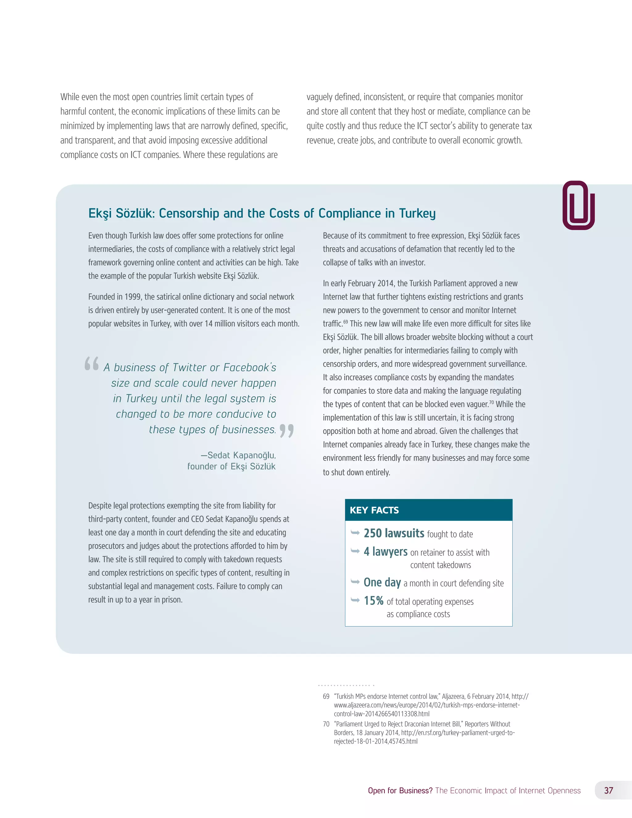 KEY FACTS 
ÊÊ250 lawsuits fought to date 
ÊÊ4 lawyers on retainer to assist with 
content takedowns 
ÊÊOne day a month in court defending site 
ÊÊ15% of total operating expenses 
as compliance costs 
Open for Business? The Economic Impact of Internet Openness 37 
While even the most open countries limit certain types of 
harmful content, the economic implications of these limits can be 
minimized by implementing laws that are narrowly defined, specific, 
and transparent, and that avoid imposing excessive additional 
compliance costs on ICT companies. Where these regulations are 
vaguely defined, inconsistent, or require that companies monitor 
and store all content that they host or mediate, compliance can be 
quite costly and thus reduce the ICT sector’s ability to generate tax 
revenue, create jobs, and contribute to overall economic growth. 
Ekşi Sözlük: Censorship and the Costs of Compliance in Turkey 
Even though Turkish law does offer some protections for online 
intermediaries, the costs of compliance with a relatively strict legal 
framework governing online content and activities can be high. Take 
the example of the popular Turkish website Ekşi Sözlük. 
Founded in 1999, the satirical online dictionary and social network 
is driven entirely by user-generated content. It is one of the most 
popular websites in Turkey, with over 14 million visitors each month. 
Despite legal protections exempting the site from liability for 
third-party content, founder and CEO Sedat Kapanoğlu spends at 
least one day a month in court defending the site and educating 
prosecutors and judges about the protections afforded to him by 
law. The site is still required to comply with takedown requests 
and complex restrictions on specific types of content, resulting in 
substantial legal and management costs. Failure to comply can 
result in up to a year in prison. 
Because of its commitment to free expression, Ekşi Sözlük faces 
threats and accusations of defamation that recently led to the 
collapse of talks with an investor. 
In early February 2014, the Turkish Parliament approved a new 
Internet law that further tightens existing restrictions and grants 
new powers to the government to censor and monitor Internet 
traffic.69 This new law will make life even more difficult for sites like 
Ekşi Sözlük. The bill allows broader website blocking without a court 
order, higher penalties for intermediaries failing to comply with 
censorship orders, and more widespread government surveillance. 
It also increases compliance costs by expanding the mandates 
for companies to store data and making the language regulating 
the types of content that can be blocked even vaguer.70 While the 
implementation of this law is still uncertain, it is facing strong 
opposition both at home and abroad. Given the challenges that 
Internet companies already face in Turkey, these changes make the 
environment less friendly for many businesses and may force some 
to shut down entirely. 
69 “Turkish MPs endorse Internet control law,” Aljazeera, 6 February 2014, http:// 
www.aljazeera.com/news/europe/2014/02/turkish-mps-endorse-internet-control- 
law-2014266540113308.html 
70 “Parliament Urged to Reject Draconian Internet Bill,” Reporters Without 
Borders, 18 January 2014, http://en.rsf.org/turkey-parliament-urged-to-rejected- 
18-01-2014,45745.html 
A business of Twitter or Facebook’s 
size and scale could never happen 
in Turkey until the legal system is 
changed to be more conducive to 
these types of businesses. 
—Sedat Kapanoğlu, 
founder of Ekşi Sözlük 
 