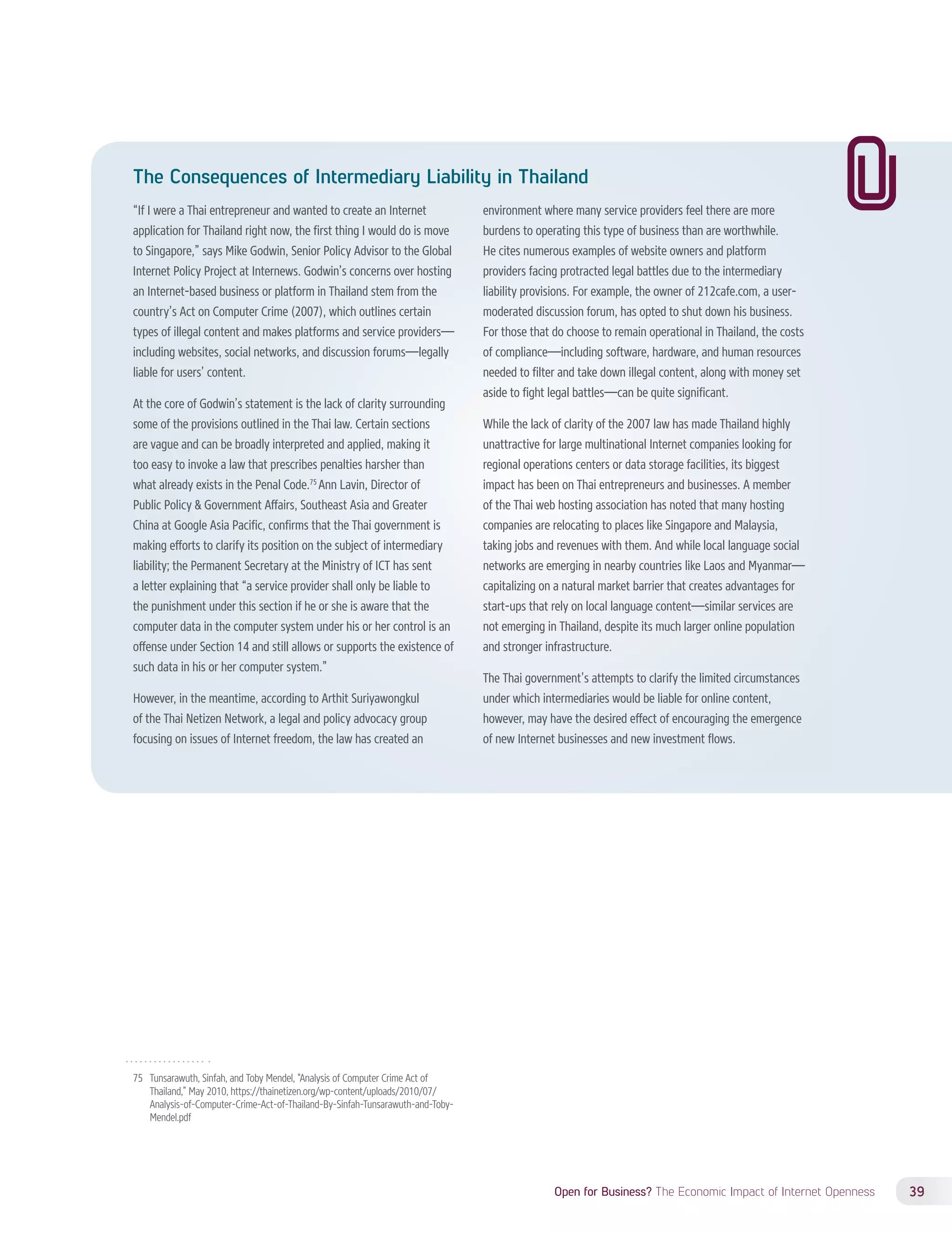 The Consequences of Intermediary Liability in Thailand 
“If I were a Thai entrepreneur and wanted to create an Internet 
application for Thailand right now, the first thing I would do is move 
to Singapore,” says Mike Godwin, Senior Policy Advisor to the Global 
Internet Policy Project at Internews. Godwin’s concerns over hosting 
an Internet-based business or platform in Thailand stem from the 
country’s Act on Computer Crime (2007), which outlines certain 
types of illegal content and makes platforms and service providers— 
including websites, social networks, and discussion forums—legally 
liable for users’ content. 
At the core of Godwin’s statement is the lack of clarity surrounding 
some of the provisions outlined in the Thai law. Certain sections 
are vague and can be broadly interpreted and applied, making it 
too easy to invoke a law that prescribes penalties harsher than 
what already exists in the Penal Code.75 Ann Lavin, Director of 
Public Policy  Government Affairs, Southeast Asia and Greater 
China at Google Asia Pacific, confirms that the Thai government is 
making efforts to clarify its position on the subject of intermediary 
liability; the Permanent Secretary at the Ministry of ICT has sent 
a letter explaining that “a service provider shall only be liable to 
the punishment under this section if he or she is aware that the 
computer data in the computer system under his or her control is an 
offense under Section 14 and still allows or supports the existence of 
such data in his or her computer system.” 
However, in the meantime, according to Arthit Suriyawongkul 
of the Thai Netizen Network, a legal and policy advocacy group 
focusing on issues of Internet freedom, the law has created an 
Open for Business? The Economic Impact of Internet Openness 39 
75 Tunsarawuth, Sinfah, and Toby Mendel, “Analysis of Computer Crime Act of 
Thailand,” May 2010, https://thainetizen.org/wp-content/uploads/2010/07/ 
Analysis-of-Computer-Crime-Act-of-Thailand-By-Sinfah-Tunsarawuth-and-Toby- 
Mendel.pdf 
environment where many service providers feel there are more 
burdens to operating this type of business than are worthwhile. 
He cites numerous examples of website owners and platform 
providers facing protracted legal battles due to the intermediary 
liability provisions. For example, the owner of 212cafe.com, a user-moderated 
discussion forum, has opted to shut down his business. 
For those that do choose to remain operational in Thailand, the costs 
of compliance—including software, hardware, and human resources 
needed to filter and take down illegal content, along with money set 
aside to fight legal battles—can be quite significant. 
While the lack of clarity of the 2007 law has made Thailand highly 
unattractive for large multinational Internet companies looking for 
regional operations centers or data storage facilities, its biggest 
impact has been on Thai entrepreneurs and businesses. A member 
of the Thai web hosting association has noted that many hosting 
companies are relocating to places like Singapore and Malaysia, 
taking jobs and revenues with them. And while local language social 
networks are emerging in nearby countries like Laos and Myanmar— 
capitalizing on a natural market barrier that creates advantages for 
start-ups that rely on local language content—similar services are 
not emerging in Thailand, despite its much larger online population 
and stronger infrastructure. 
The Thai government’s attempts to clarify the limited circumstances 
under which intermediaries would be liable for online content, 
however, may have the desired effect of encouraging the emergence 
of new Internet businesses and new investment flows. 
 