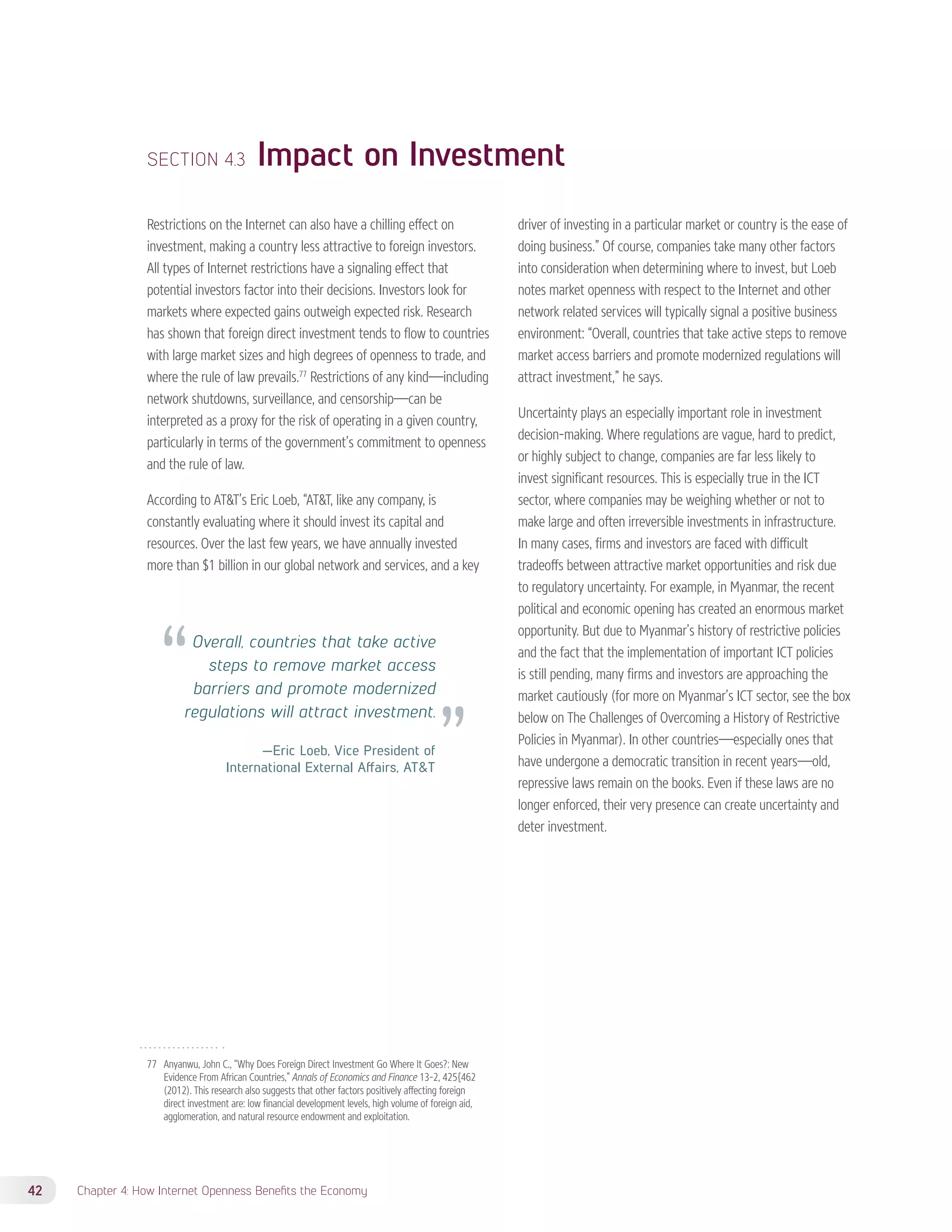 SECTION 4.3 Impact on Investment 
Restrictions on the Internet can also have a chilling effect on 
investment, making a country less attractive to foreign investors. 
All types of Internet restrictions have a signaling effect that 
potential investors factor into their decisions. Investors look for 
markets where expected gains outweigh expected risk. Research 
has shown that foreign direct investment tends to flow to countries 
with large market sizes and high degrees of openness to trade, and 
where the rule of law prevails.77 Restrictions of any kind—including 
network shutdowns, surveillance, and censorship—can be 
interpreted as a proxy for the risk of operating in a given country, 
particularly in terms of the government’s commitment to openness 
and the rule of law. 
According to ATT’s Eric Loeb, “ATT, like any company, is 
constantly evaluating where it should invest its capital and 
resources. Over the last few years, we have annually invested 
more than $1 billion in our global network and services, and a key 
77 Anyanwu, John C., “Why Does Foreign Direct Investment Go Where It Goes?: New 
Evidence From African Countries,” Annals of Economics and Finance 13-2, 425{462 
(2012). This research also suggests that other factors positively affecting foreign 
direct investment are: low financial development levels, high volume of foreign aid, 
agglomeration, and natural resource endowment and exploitation. 
42 Chapter 4: How Internet Openness Benefits the Economy 
driver of investing in a particular market or country is the ease of 
doing business.” Of course, companies take many other factors 
into consideration when determining where to invest, but Loeb 
notes market openness with respect to the Internet and other 
network related services will typically signal a positive business 
environment: “Overall, countries that take active steps to remove 
market access barriers and promote modernized regulations will 
attract investment,” he says. 
Uncertainty plays an especially important role in investment 
decision-making. Where regulations are vague, hard to predict, 
or highly subject to change, companies are far less likely to 
invest significant resources. This is especially true in the ICT 
sector, where companies may be weighing whether or not to 
make large and often irreversible investments in infrastructure. 
In many cases, firms and investors are faced with difficult 
tradeoffs between attractive market opportunities and risk due 
to regulatory uncertainty. For example, in Myanmar, the recent 
political and economic opening has created an enormous market 
opportunity. But due to Myanmar’s history of restrictive policies 
and the fact that the implementation of important ICT policies 
is still pending, many firms and investors are approaching the 
market cautiously (for more on Myanmar’s ICT sector, see the box 
below on The Challenges of Overcoming a History of Restrictive 
Policies in Myanmar). In other countries—especially ones that 
have undergone a democratic transition in recent years—old, 
repressive laws remain on the books. Even if these laws are no 
longer enforced, their very presence can create uncertainty and 
deter investment. 
Overall, countries that take active 
steps to remove market access 
barriers and promote modernized 
regulations will attract investment. 
—Eric Loeb, Vice President of 
International External Affairs, ATT 
 