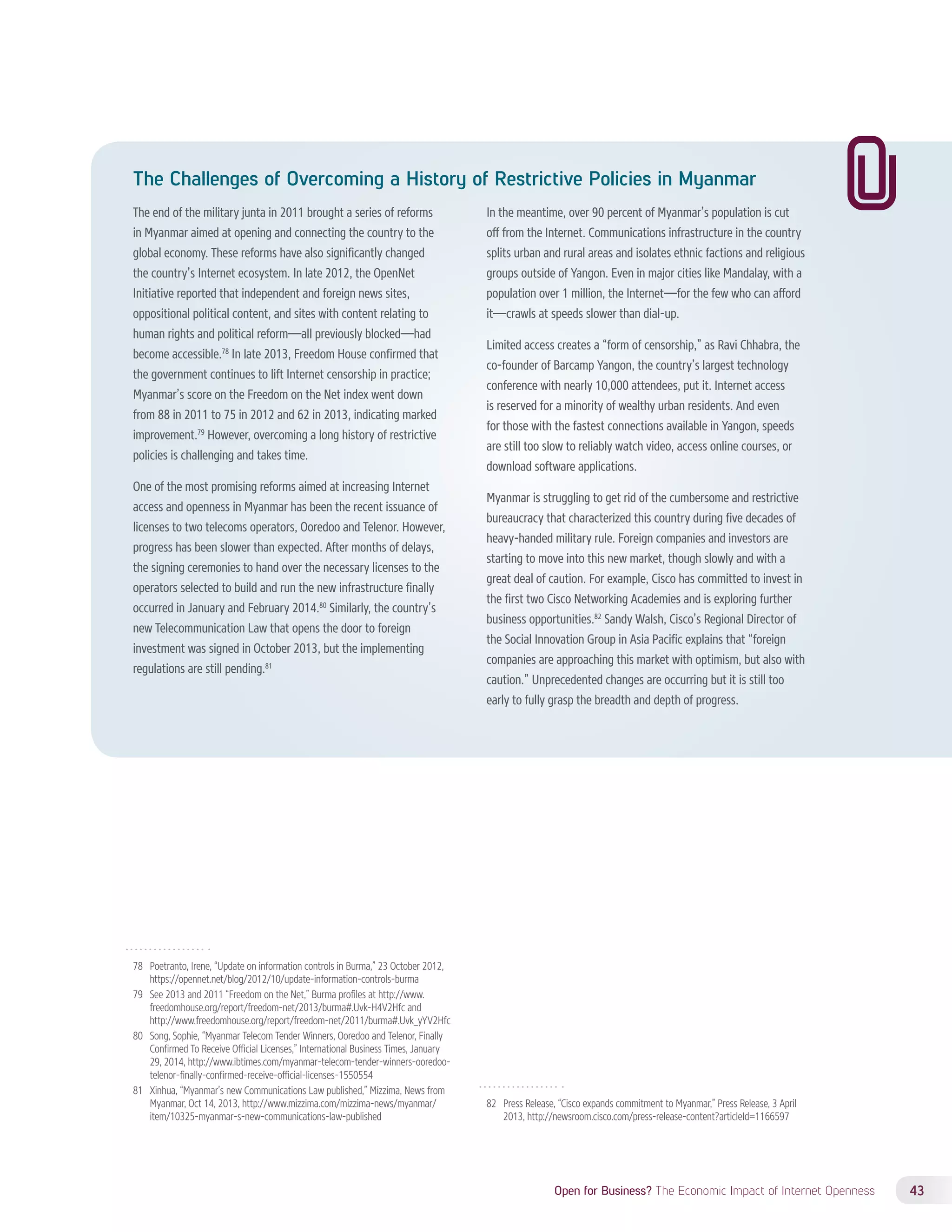 The Challenges of Overcoming a History of Restrictive Policies in Myanmar 
The end of the military junta in 2011 brought a series of reforms 
in Myanmar aimed at opening and connecting the country to the 
global economy. These reforms have also significantly changed 
the country’s Internet ecosystem. In late 2012, the OpenNet 
Initiative reported that independent and foreign news sites, 
oppositional political content, and sites with content relating to 
human rights and political reform—all previously blocked—had 
become accessible.78 In late 2013, Freedom House confirmed that 
the government continues to lift Internet censorship in practice; 
Myanmar’s score on the Freedom on the Net index went down 
from 88 in 2011 to 75 in 2012 and 62 in 2013, indicating marked 
improvement.79 However, overcoming a long history of restrictive 
policies is challenging and takes time. 
One of the most promising reforms aimed at increasing Internet 
access and openness in Myanmar has been the recent issuance of 
licenses to two telecoms operators, Ooredoo and Telenor. However, 
progress has been slower than expected. After months of delays, 
the signing ceremonies to hand over the necessary licenses to the 
operators selected to build and run the new infrastructure finally 
occurred in January and February 2014.80 Similarly, the country’s 
new Telecommunication Law that opens the door to foreign 
investment was signed in October 2013, but the implementing 
regulations are still pending.81 
Open for Business? The Economic Impact of Internet Openness 43 
78 Poetranto, Irene, “Update on information controls in Burma,” 23 October 2012, 
https://opennet.net/blog/2012/10/update-information-controls-burma 
79 See 2013 and 2011 “Freedom on the Net,” Burma profiles at http://www. 
freedomhouse.org/report/freedom-net/2013/burma#.Uvk-H4V2Hfc and 
http://www.freedomhouse.org/report/freedom-net/2011/burma#.Uvk_yYV2Hfc 
80 Song, Sophie, “Myanmar Telecom Tender Winners, Ooredoo and Telenor, Finally 
Confirmed To Receive Official Licenses,” International Business Times, January 
29, 2014, http://www.ibtimes.com/myanmar-telecom-tender-winners-ooredoo-telenor- 
finally-confirmed-receive-official-licenses-1550554 
81 Xinhua, “Myanmar’s new Communications Law published,” Mizzima, News from 
Myanmar, Oct 14, 2013, http://www.mizzima.com/mizzima-news/myanmar/ 
item/10325-myanmar-s-new-communications-law-published 
In the meantime, over 90 percent of Myanmar’s population is cut 
off from the Internet. Communications infrastructure in the country 
splits urban and rural areas and isolates ethnic factions and religious 
groups outside of Yangon. Even in major cities like Mandalay, with a 
population over 1 million, the Internet—for the few who can afford 
it—crawls at speeds slower than dial-up. 
Limited access creates a “form of censorship,” as Ravi Chhabra, the 
co-founder of Barcamp Yangon, the country’s largest technology 
conference with nearly 10,000 attendees, put it. Internet access 
is reserved for a minority of wealthy urban residents. And even 
for those with the fastest connections available in Yangon, speeds 
are still too slow to reliably watch video, access online courses, or 
download software applications. 
Myanmar is struggling to get rid of the cumbersome and restrictive 
bureaucracy that characterized this country during five decades of 
heavy-handed military rule. Foreign companies and investors are 
starting to move into this new market, though slowly and with a 
great deal of caution. For example, Cisco has committed to invest in 
the first two Cisco Networking Academies and is exploring further 
business opportunities.82 Sandy Walsh, Cisco’s Regional Director of 
the Social Innovation Group in Asia Pacific explains that “foreign 
companies are approaching this market with optimism, but also with 
caution.” Unprecedented changes are occurring but it is still too 
early to fully grasp the breadth and depth of progress. 
82 Press Release, “Cisco expands commitment to Myanmar,” Press Release, 3 April 
2013, http://newsroom.cisco.com/press-release-content?articleId=1166597 
 