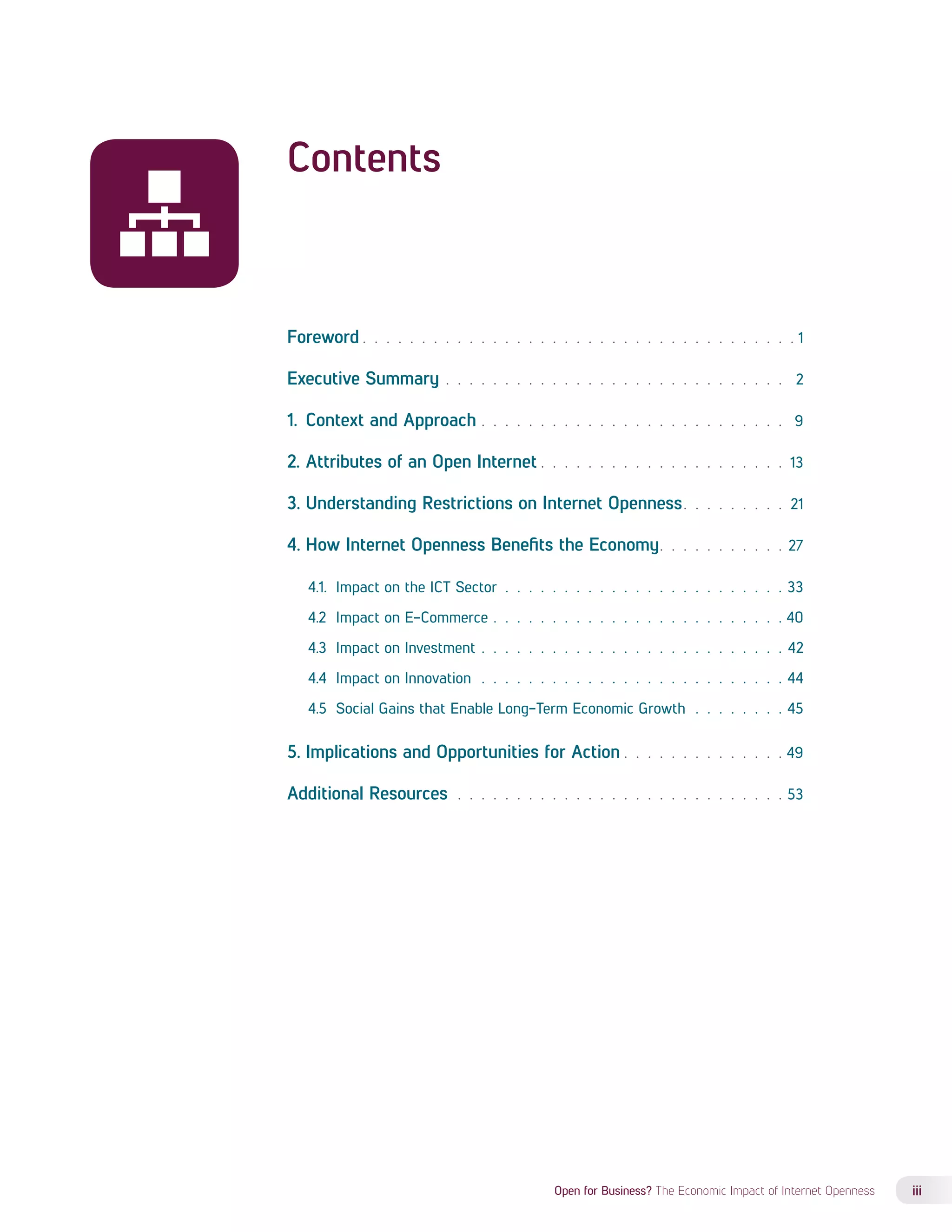 Foreword 1 
Executive Summary . 2 
1. Context and Approach . 9 
2. Attributes of an Open Internet 13 
3. Understanding Restrictions on Internet Openness 21 
4. How Internet Openness Benefits the Economy 27 
4.1. Impact on the ICT Sector . 33 
4.2 Impact on E-Commerce . 40 
4.3 Impact on Investment . 42 
4.4 Impact on Innovation . 44 
4.5 Social Gains that Enable Long-Term Economic Growth . 45 
5. Implications and Opportunities for Action 49 
Additional Resources . 53 
Open for Business? The Economic Impact of Internet Openness iii 
Contents 
 