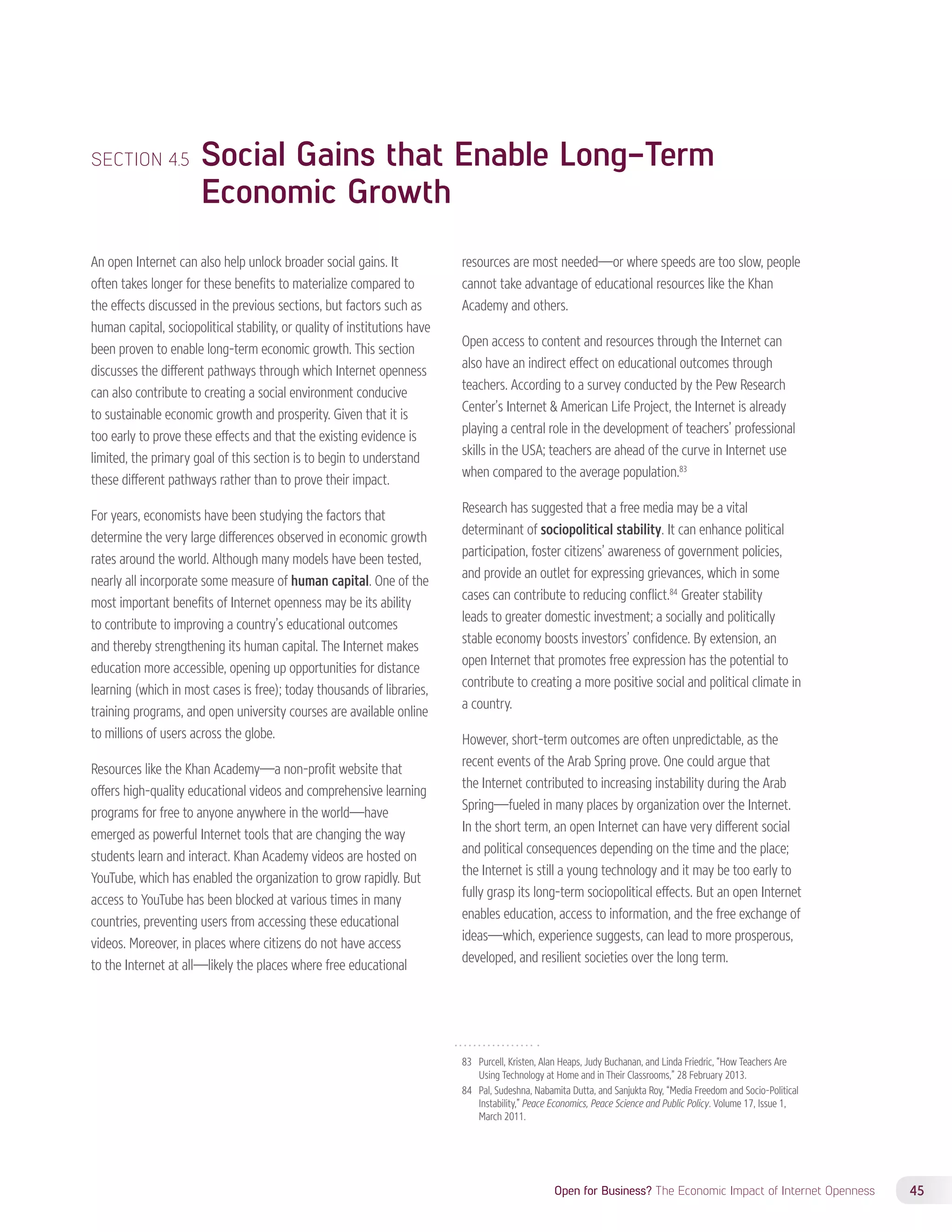 SECTION 4.5 Social Gains that Enable Long-Term 
Open for Business? The Economic Impact of Internet Openness 45 
Economic Growth 
An open Internet can also help unlock broader social gains. It 
often takes longer for these benefits to materialize compared to 
the effects discussed in the previous sections, but factors such as 
human capital, sociopolitical stability, or quality of institutions have 
been proven to enable long-term economic growth. This section 
discusses the different pathways through which Internet openness 
can also contribute to creating a social environment conducive 
to sustainable economic growth and prosperity. Given that it is 
too early to prove these effects and that the existing evidence is 
limited, the primary goal of this section is to begin to understand 
these different pathways rather than to prove their impact. 
For years, economists have been studying the factors that 
determine the very large differences observed in economic growth 
rates around the world. Although many models have been tested, 
nearly all incorporate some measure of human capital. One of the 
most important benefits of Internet openness may be its ability 
to contribute to improving a country’s educational outcomes 
and thereby strengthening its human capital. The Internet makes 
education more accessible, opening up opportunities for distance 
learning (which in most cases is free); today thousands of libraries, 
training programs, and open university courses are available online 
to millions of users across the globe. 
Resources like the Khan Academy—a non-profit website that 
offers high-quality educational videos and comprehensive learning 
programs for free to anyone anywhere in the world—have 
emerged as powerful Internet tools that are changing the way 
students learn and interact. Khan Academy videos are hosted on 
YouTube, which has enabled the organization to grow rapidly. But 
access to YouTube has been blocked at various times in many 
countries, preventing users from accessing these educational 
videos. Moreover, in places where citizens do not have access 
to the Internet at all—likely the places where free educational 
resources are most needed—or where speeds are too slow, people 
cannot take advantage of educational resources like the Khan 
Academy and others. 
Open access to content and resources through the Internet can 
also have an indirect effect on educational outcomes through 
teachers. According to a survey conducted by the Pew Research 
Center’s Internet  American Life Project, the Internet is already 
playing a central role in the development of teachers’ professional 
skills in the USA; teachers are ahead of the curve in Internet use 
when compared to the average population.83 
Research has suggested that a free media may be a vital 
determinant of sociopolitical stability. It can enhance political 
participation, foster citizens’ awareness of government policies, 
and provide an outlet for expressing grievances, which in some 
cases can contribute to reducing conflict.84 Greater stability 
leads to greater domestic investment; a socially and politically 
stable economy boosts investors’ confidence. By extension, an 
open Internet that promotes free expression has the potential to 
contribute to creating a more positive social and political climate in 
a country. 
However, short-term outcomes are often unpredictable, as the 
recent events of the Arab Spring prove. One could argue that 
the Internet contributed to increasing instability during the Arab 
Spring—fueled in many places by organization over the Internet. 
In the short term, an open Internet can have very different social 
and political consequences depending on the time and the place; 
the Internet is still a young technology and it may be too early to 
fully grasp its long-term sociopolitical effects. But an open Internet 
enables education, access to information, and the free exchange of 
ideas—which, experience suggests, can lead to more prosperous, 
developed, and resilient societies over the long term. 
83 Purcell, Kristen, Alan Heaps, Judy Buchanan, and Linda Friedric, “How Teachers Are 
Using Technology at Home and in Their Classrooms,” 28 February 2013. 
84 Pal, Sudeshna, Nabamita Dutta, and Sanjukta Roy, “Media Freedom and Socio-Political 
Instability,” Peace Economics, Peace Science and Public Policy. Volume 17, Issue 1, 
March 2011. 
 