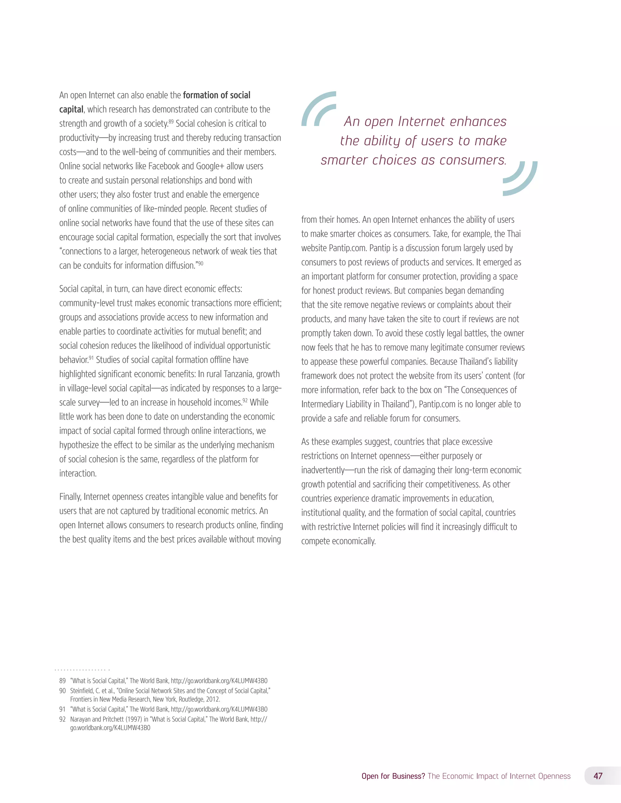 An open Internet enhances 
the ability of users to make 
smarter choices as consumers. 
Open for Business? The Economic Impact of Internet Openness 47 
An open Internet can also enable the formation of social 
capital, which research has demonstrated can contribute to the 
strength and growth of a society.89 Social cohesion is critical to 
productivity—by increasing trust and thereby reducing transaction 
costs—and to the well-being of communities and their members. 
Online social networks like Facebook and Google+ allow users 
to create and sustain personal relationships and bond with 
other users; they also foster trust and enable the emergence 
of online communities of like-minded people. Recent studies of 
online social networks have found that the use of these sites can 
encourage social capital formation, especially the sort that involves 
“connections to a larger, heterogeneous network of weak ties that 
can be conduits for information diffusion.”90 
Social capital, in turn, can have direct economic effects: 
community-level trust makes economic transactions more efficient; 
groups and associations provide access to new information and 
enable parties to coordinate activities for mutual benefit; and 
social cohesion reduces the likelihood of individual opportunistic 
behavior.91 Studies of social capital formation offline have 
highlighted significant economic benefits: In rural Tanzania, growth 
in village-level social capital—as indicated by responses to a large-scale 
survey—led to an increase in household incomes.92 While 
little work has been done to date on understanding the economic 
impact of social capital formed through online interactions, we 
hypothesize the effect to be similar as the underlying mechanism 
of social cohesion is the same, regardless of the platform for 
interaction. 
Finally, Internet openness creates intangible value and benefits for 
users that are not captured by traditional economic metrics. An 
open Internet allows consumers to research products online, finding 
the best quality items and the best prices available without moving 
89 “What is Social Capital,” The World Bank, http://go.worldbank.org/K4LUMW43B0 
90 Steinfield, C. et al., “Online Social Network Sites and the Concept of Social Capital,” 
Frontiers in New Media Research, New York, Routledge, 2012. 
91 “What is Social Capital,” The World Bank, http://go.worldbank.org/K4LUMW43B0 
92 Narayan and Pritchett (1997) in “What is Social Capital,” The World Bank, http:// 
go.worldbank.org/K4LUMW43B0 
from their homes. An open Internet enhances the ability of users 
to make smarter choices as consumers. Take, for example, the Thai 
website Pantip.com. Pantip is a discussion forum largely used by 
consumers to post reviews of products and services. It emerged as 
an important platform for consumer protection, providing a space 
for honest product reviews. But companies began demanding 
that the site remove negative reviews or complaints about their 
products, and many have taken the site to court if reviews are not 
promptly taken down. To avoid these costly legal battles, the owner 
now feels that he has to remove many legitimate consumer reviews 
to appease these powerful companies. Because Thailand’s liability 
framework does not protect the website from its users’ content (for 
more information, refer back to the box on “The Consequences of 
Intermediary Liability in Thailand”), Pantip.com is no longer able to 
provide a safe and reliable forum for consumers. 
As these examples suggest, countries that place excessive 
restrictions on Internet openness—either purposely or 
inadvertently—run the risk of damaging their long-term economic 
growth potential and sacrificing their competitiveness. As other 
countries experience dramatic improvements in education, 
institutional quality, and the formation of social capital, countries 
with restrictive Internet policies will find it increasingly difficult to 
compete economically. 
 