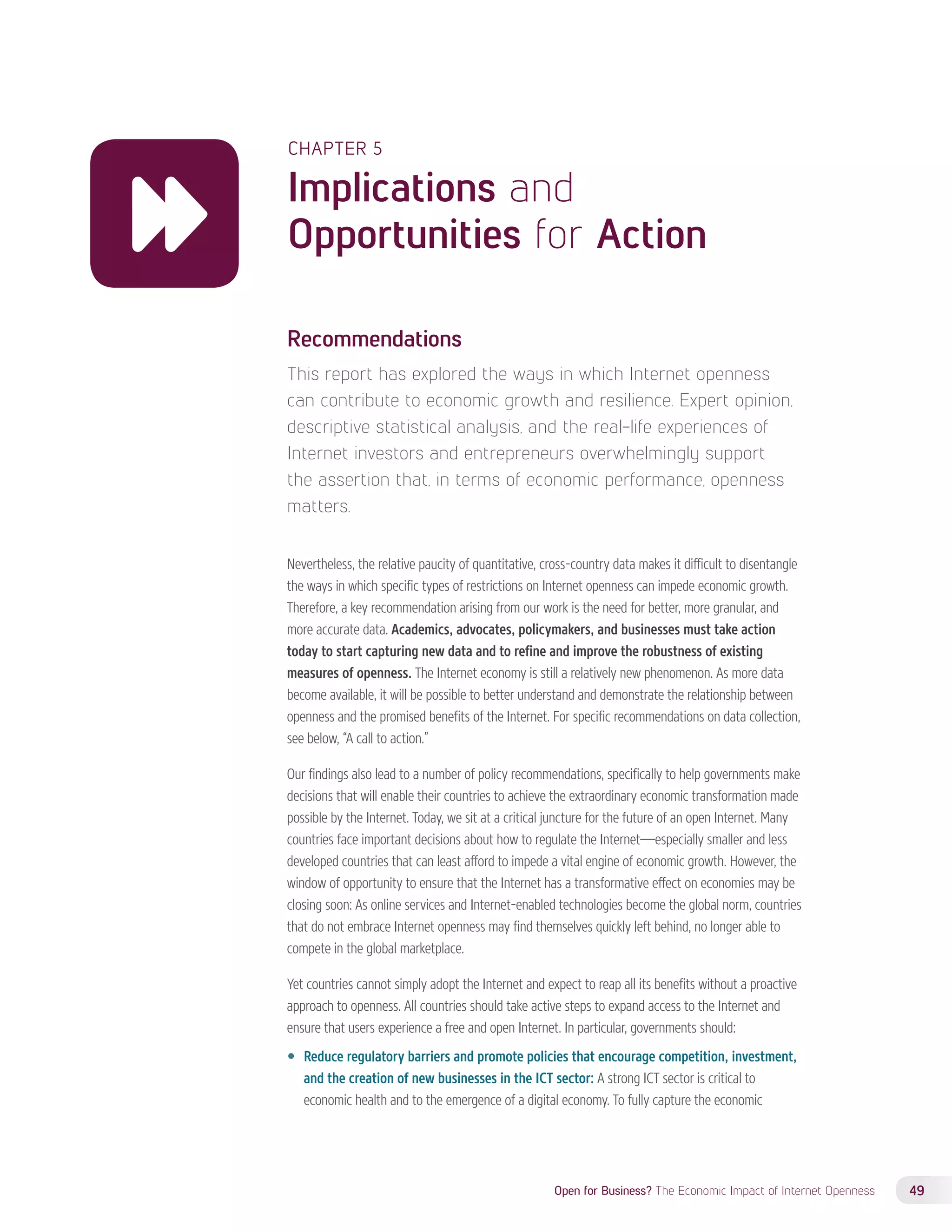 CHAPTER 5 
Implications and 
Opportunities for Action 
Recommendations 
This report has explored the ways in which Internet openness 
can contribute to economic growth and resilience. Expert opinion, 
descriptive statistical analysis, and the real-life experiences of 
Internet investors and entrepreneurs overwhelmingly support 
the assertion that, in terms of economic performance, openness 
matters. 
Nevertheless, the relative paucity of quantitative, cross-country data makes it difficult to disentangle 
the ways in which specific types of restrictions on Internet openness can impede economic growth. 
Therefore, a key recommendation arising from our work is the need for better, more granular, and 
more accurate data. Academics, advocates, policymakers, and businesses must take action 
today to start capturing new data and to refine and improve the robustness of existing 
measures of openness. The Internet economy is still a relatively new phenomenon. As more data 
become available, it will be possible to better understand and demonstrate the relationship between 
openness and the promised benefits of the Internet. For specific recommendations on data collection, 
see below, “A call to action.” 
Our findings also lead to a number of policy recommendations, specifically to help governments make 
decisions that will enable their countries to achieve the extraordinary economic transformation made 
possible by the Internet. Today, we sit at a critical juncture for the future of an open Internet. Many 
countries face important decisions about how to regulate the Internet—especially smaller and less 
developed countries that can least afford to impede a vital engine of economic growth. However, the 
window of opportunity to ensure that the Internet has a transformative effect on economies may be 
closing soon: As online services and Internet-enabled technologies become the global norm, countries 
that do not embrace Internet openness may find themselves quickly left behind, no longer able to 
compete in the global marketplace. 
Yet countries cannot simply adopt the Internet and expect to reap all its benefits without a proactive 
approach to openness. All countries should take active steps to expand access to the Internet and 
ensure that users experience a free and open Internet. In particular, governments should: 
—— Reduce regulatory barriers and promote policies that encourage competition, investment, 
and the creation of new businesses in the ICT sector: A strong ICT sector is critical to 
economic health and to the emergence of a digital economy. To fully capture the economic 
Open for Business? The Economic Impact of Internet Openness 49 
 
