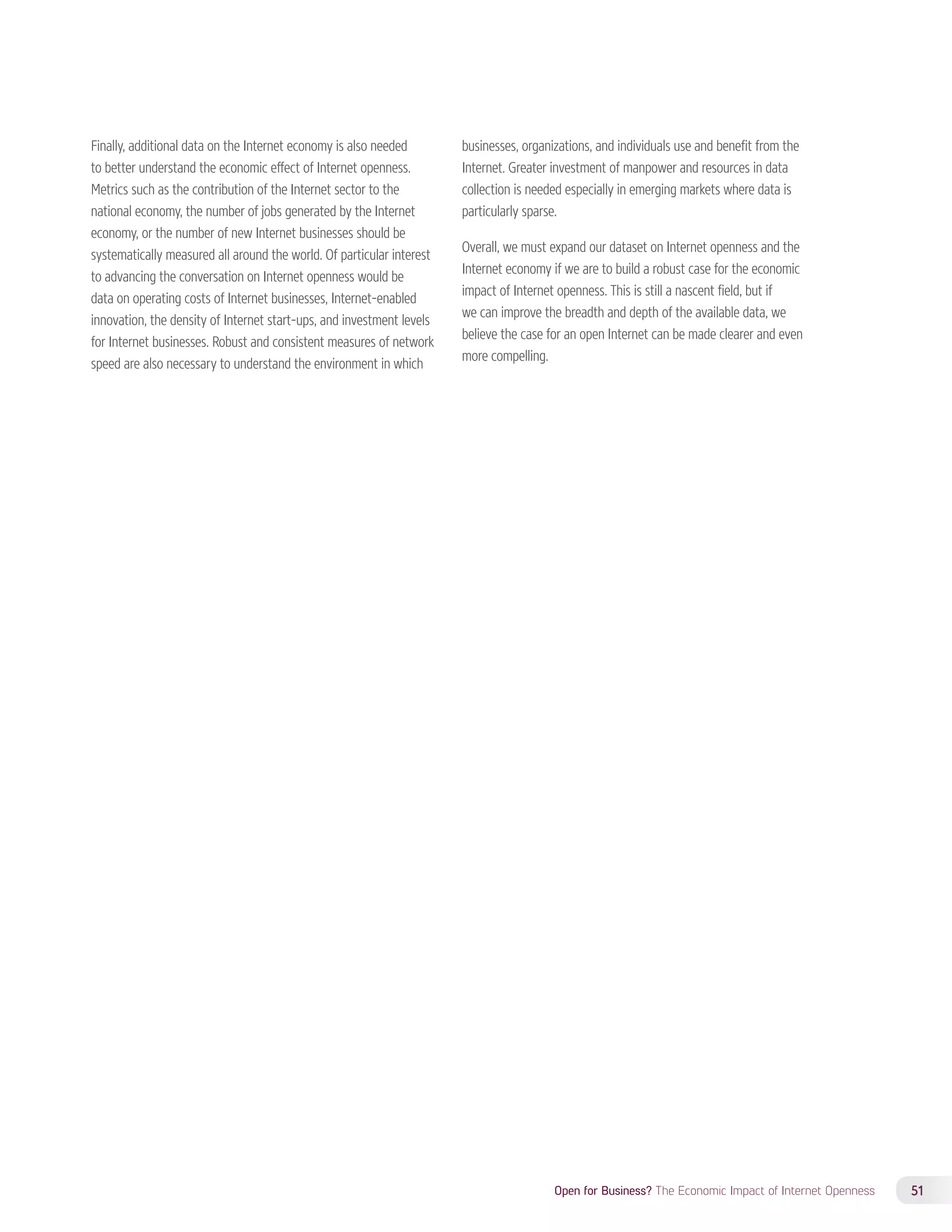 Open for Business? The Economic Impact of Internet Openness 51 
Finally, additional data on the Internet economy is also needed 
to better understand the economic effect of Internet openness. 
Metrics such as the contribution of the Internet sector to the 
national economy, the number of jobs generated by the Internet 
economy, or the number of new Internet businesses should be 
systematically measured all around the world. Of particular interest 
to advancing the conversation on Internet openness would be 
data on operating costs of Internet businesses, Internet-enabled 
innovation, the density of Internet start-ups, and investment levels 
for Internet businesses. Robust and consistent measures of network 
speed are also necessary to understand the environment in which 
businesses, organizations, and individuals use and benefit from the 
Internet. Greater investment of manpower and resources in data 
collection is needed especially in emerging markets where data is 
particularly sparse. 
Overall, we must expand our dataset on Internet openness and the 
Internet economy if we are to build a robust case for the economic 
impact of Internet openness. This is still a nascent field, but if 
we can improve the breadth and depth of the available data, we 
believe the case for an open Internet can be made clearer and even 
more compelling. 
 