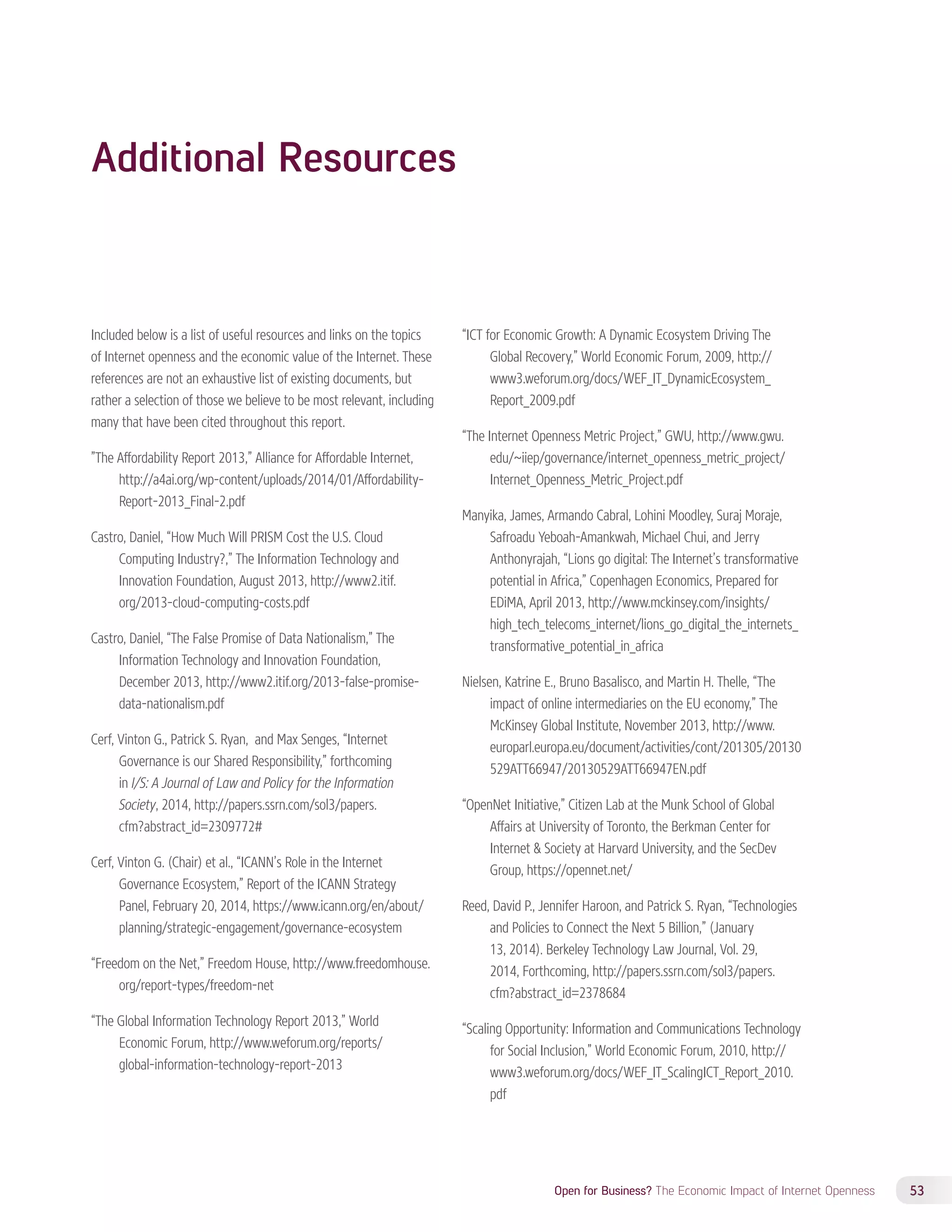 Open for Business? The Economic Impact of Internet Openness 53 
Additional Resources 
Included below is a list of useful resources and links on the topics 
of Internet openness and the economic value of the Internet. These 
references are not an exhaustive list of existing documents, but 
rather a selection of those we believe to be most relevant, including 
many that have been cited throughout this report. 
”The Affordability Report 2013,” Alliance for Affordable Internet, 
http://a4ai.org/wp-content/uploads/2014/01/Affordability- 
Report-2013_Final-2.pdf 
Castro, Daniel, “How Much Will PRISM Cost the U.S. Cloud 
Computing Industry?,” The Information Technology and 
Innovation Foundation, August 2013, http://www2.itif. 
org/2013-cloud-computing-costs.pdf 
Castro, Daniel, “The False Promise of Data Nationalism,” The 
Information Technology and Innovation Foundation, 
December 2013, http://www2.itif.org/2013-false-promise-data- 
nationalism.pdf 
Cerf, Vinton G., Patrick S. Ryan, and Max Senges, “Internet 
Governance is our Shared Responsibility,” forthcoming 
in I/S: A Journal of Law and Policy for the Information 
Society, 2014, http://papers.ssrn.com/sol3/papers. 
cfm?abstract_id=2309772# 
Cerf, Vinton G. (Chair) et al., “ICANN’s Role in the Internet 
Governance Ecosystem,” Report of the ICANN Strategy 
Panel, February 20, 2014, https://www.icann.org/en/about/ 
planning/strategic-engagement/governance-ecosystem 
“Freedom on the Net,” Freedom House, http://www.freedomhouse. 
org/report-types/freedom-net 
“The Global Information Technology Report 2013,” World 
Economic Forum, http://www.weforum.org/reports/ 
global-information-technology-report-2013 
“ICT for Economic Growth: A Dynamic Ecosystem Driving The 
Global Recovery,” World Economic Forum, 2009, http:// 
www3.weforum.org/docs/WEF_IT_DynamicEcosystem_ 
Report_2009.pdf 
“The Internet Openness Metric Project,” GWU, http://www.gwu. 
edu/~iiep/governance/internet_openness_metric_project/ 
Internet_Openness_Metric_Project.pdf 
Manyika, James, Armando Cabral, Lohini Moodley, Suraj Moraje, 
Safroadu Yeboah-Amankwah, Michael Chui, and Jerry 
Anthonyrajah, “Lions go digital: The Internet’s transformative 
potential in Africa,” Copenhagen Economics, Prepared for 
EDiMA, April 2013, http://www.mckinsey.com/insights/ 
high_tech_telecoms_internet/lions_go_digital_the_internets_ 
transformative_potential_in_africa 
Nielsen, Katrine E., Bruno Basalisco, and Martin H. Thelle, “The 
impact of online intermediaries on the EU economy,” The 
McKinsey Global Institute, November 2013, http://www. 
europarl.europa.eu/document/activities/cont/201305/20130 
529ATT66947/20130529ATT66947EN.pdf 
“OpenNet Initiative,” Citizen Lab at the Munk School of Global 
Affairs at University of Toronto, the Berkman Center for 
Internet  Society at Harvard University, and the SecDev 
Group, https://opennet.net/ 
Reed, David P., Jennifer Haroon, and Patrick S. Ryan, “Technologies 
and Policies to Connect the Next 5 Billion,” (January 
13, 2014). Berkeley Technology Law Journal, Vol. 29, 
2014, Forthcoming, http://papers.ssrn.com/sol3/papers. 
cfm?abstract_id=2378684 
“Scaling Opportunity: Information and Communications Technology 
for Social Inclusion,” World Economic Forum, 2010, http:// 
www3.weforum.org/docs/WEF_IT_ScalingICT_Report_2010. 
pdf 
 