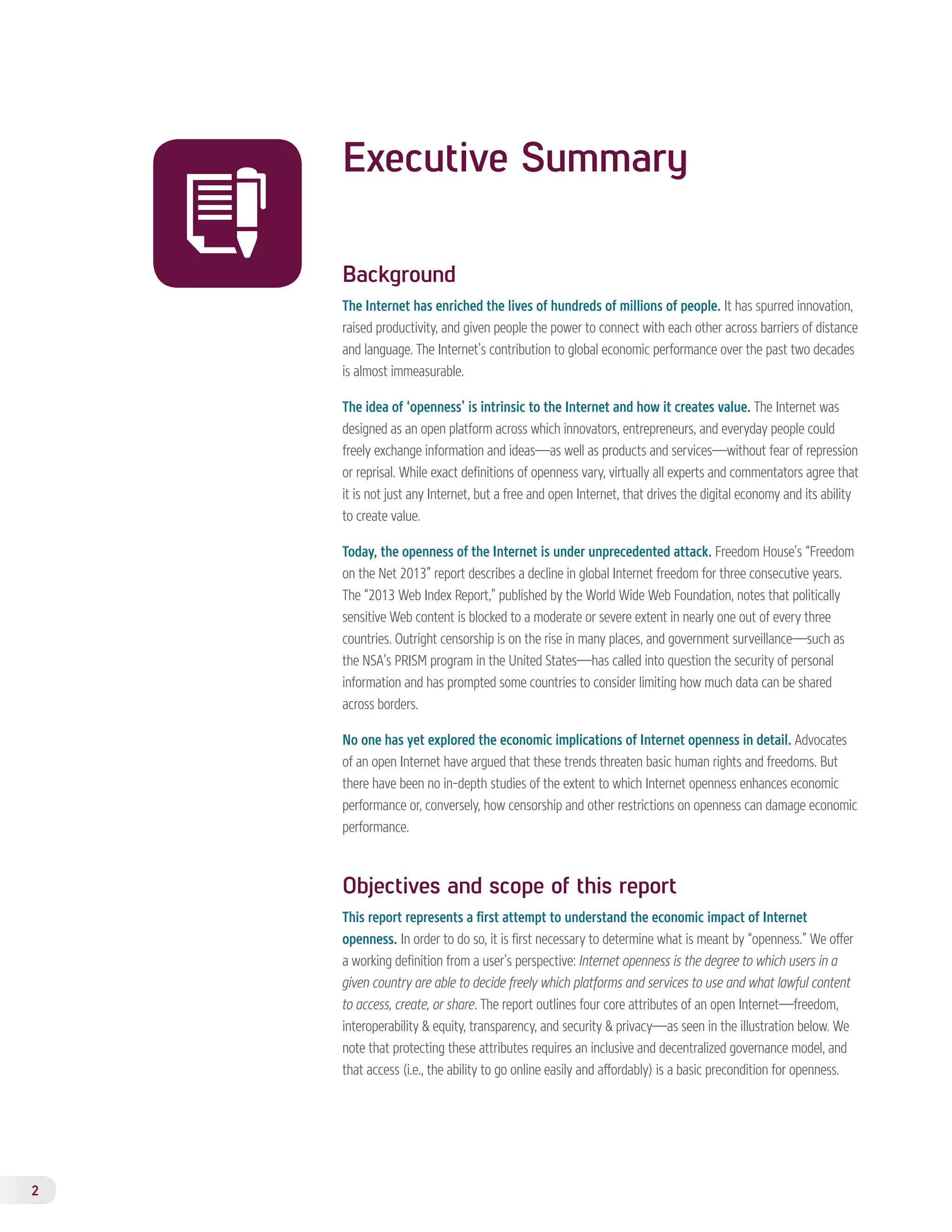 2 
Executive Summary 
Background 
The Internet has enriched the lives of hundreds of millions of people. It has spurred innovation, 
raised productivity, and given people the power to connect with each other across barriers of distance 
and language. The Internet’s contribution to global economic performance over the past two decades 
is almost immeasurable. 
The idea of ‘openness’ is intrinsic to the Internet and how it creates value. The Internet was 
designed as an open platform across which innovators, entrepreneurs, and everyday people could 
freely exchange information and ideas—as well as products and services—without fear of repression 
or reprisal. While exact definitions of openness vary, virtually all experts and commentators agree that 
it is not just any Internet, but a free and open Internet, that drives the digital economy and its ability 
to create value. 
Today, the openness of the Internet is under unprecedented attack. Freedom House’s “Freedom 
on the Net 2013” report describes a decline in global Internet freedom for three consecutive years. 
The “2013 Web Index Report,” published by the World Wide Web Foundation, notes that politically 
sensitive Web content is blocked to a moderate or severe extent in nearly one out of every three 
countries. Outright censorship is on the rise in many places, and government surveillance—such as 
the NSA’s PRISM program in the United States—has called into question the security of personal 
information and has prompted some countries to consider limiting how much data can be shared 
across borders. 
No one has yet explored the economic implications of Internet openness in detail. Advocates 
of an open Internet have argued that these trends threaten basic human rights and freedoms. But 
there have been no in-depth studies of the extent to which Internet openness enhances economic 
performance or, conversely, how censorship and other restrictions on openness can damage economic 
performance. 
Objectives and scope of this report 
This report represents a first attempt to understand the economic impact of Internet 
openness. In order to do so, it is first necessary to determine what is meant by “openness.” We offer 
a working definition from a user’s perspective: Internet openness is the degree to which users in a 
given country are able to decide freely which platforms and services to use and what lawful content 
to access, create, or share. The report outlines four core attributes of an open Internet—freedom, 
interoperability & equity, transparency, and security & privacy—as seen in the illustration below. We 
note that protecting these attributes requires an inclusive and decentralized governance model, and 
that access (i.e., the ability to go online easily and affordably) is a basic precondition for openness. 
 