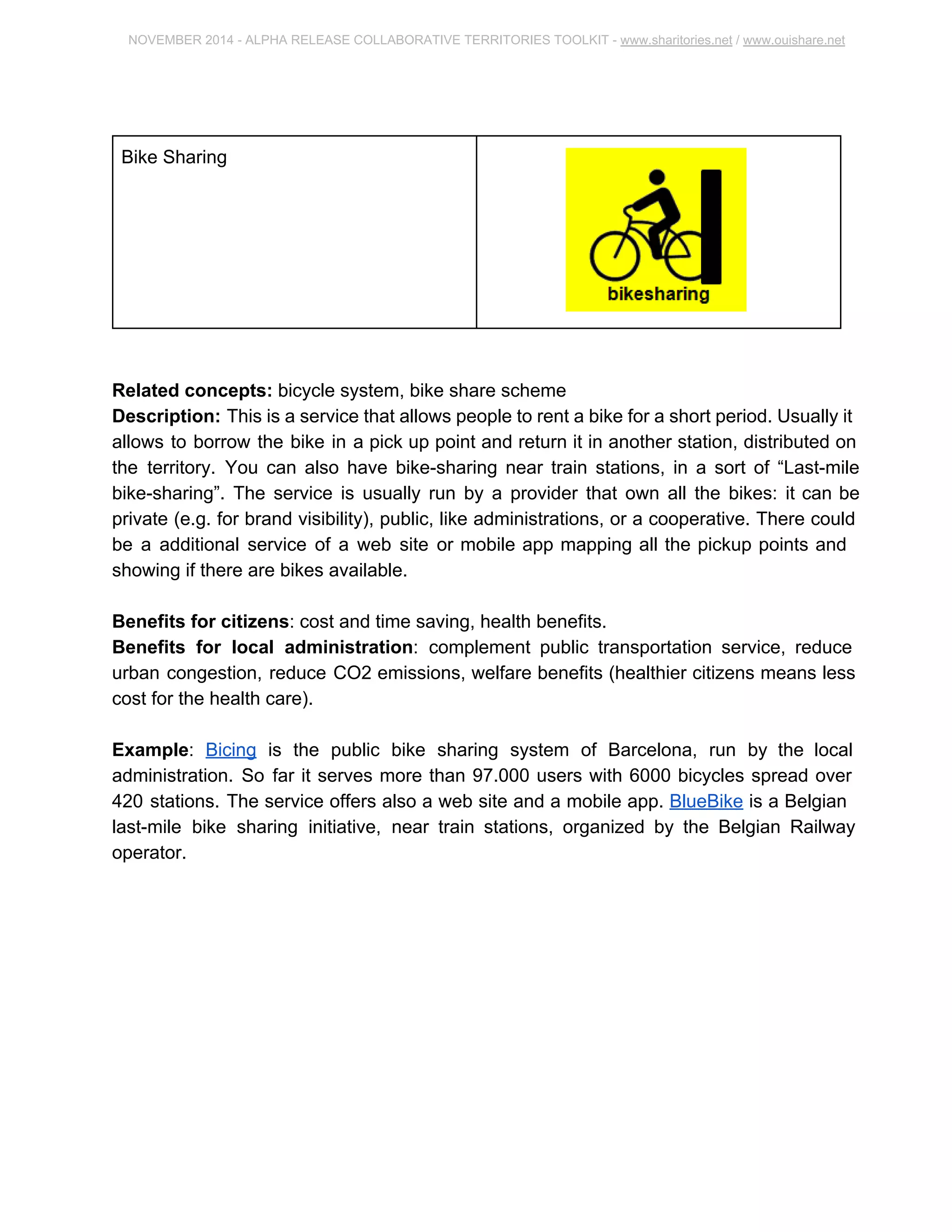 NOVEMBER 2014 ­ALPHA 
RELEASE COLLABORATIVE TERRITORIES TOOLKIT ­www. 
sharitories.net / www.ouishare.net 
Bike Sharing 
Related concepts: bicycle system, bike share scheme 
Description: This is a service that allows people to rent a bike for a short period. 
Usually it allows to borrow the bike in a pick up point and return it in another station, 
distributed on the territory. You can also have bike­sharing 
near train stations, in a sort 
of “Last­mile 
bike­sharing”. 
The service is usually run by a provider that own all the 
bikes: it can be private (e.g. for brand visibility), public, like administrations, or a 
cooperative. There could be a additional service of a web site or mobile app mapping all 
the pickup points and showing if there are bikes available. 
Benefits for citizens: cost and time saving, health benefits. 
Benefits for local administration: complement public transportation service, reduce 
urban congestion, reduce CO2 emissions, welfare benefits (healthier citizens means 
less cost for the health care). 
Example: Bicing is the public bike sharing system of Barcelona, run by the local 
administration. So far it serves more than 97.000 users with 6000 bicycles spread over 
420 stations. The service offers also a web site and a mobile app. BlueBike is a Belgian 
last­mile 
bike sharing initiative, near train stations, organized by the Belgian Railway 
operator. 
 