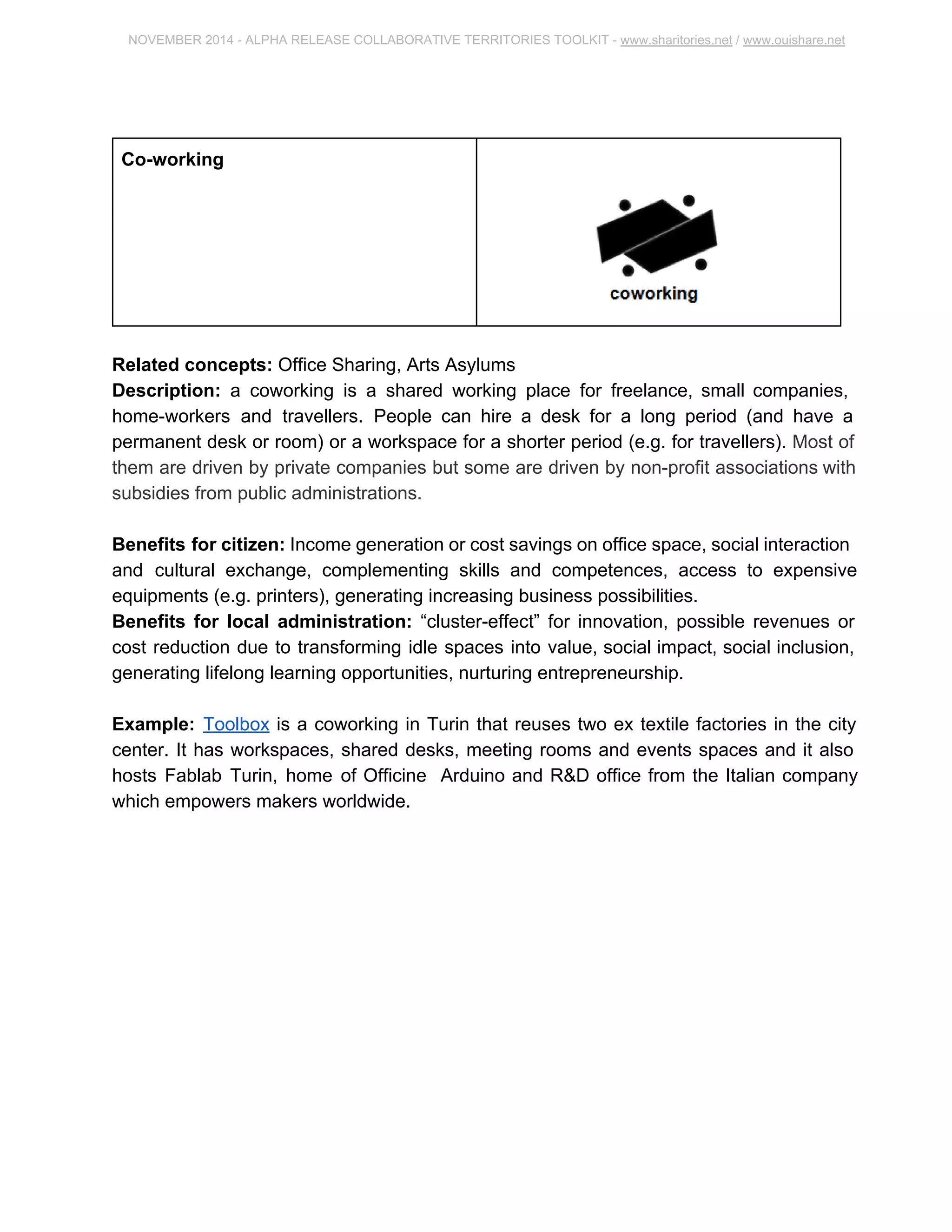 NOVEMBER 2014 ­ALPHA 
RELEASE COLLABORATIVE TERRITORIES TOOLKIT ­www. 
sharitories.net / www.ouishare.net 
Co­working 
Related concepts: Office Sharing, Arts Asylums 
Description: a coworking is a shared working place for freelance, small companies, 
home­workers 
and travellers. People can hire a desk for a long period (and have a 
permanent desk or room) or a workspace for a shorter period (e.g. for travellers). Most 
of them are driven by private companies but some are driven by non­profit 
associations 
with subsidies from public administrations. 
Benefits for citizen: Income generation or cost savings on office space, social 
interaction and cultural exchange, complementing skills and competences, access to 
expensive equipments (e.g. printers), generating increasing business possibilities. 
Benefits for local administration: “cluster­effect” 
for innovation, possible revenues or 
cost reduction due to transforming idle spaces into value, social impact, social inclusion, 
generating lifelong learning opportunities, nurturing entrepreneurship. 
Example: Toolbox is a coworking in Turin that reuses two ex textile factories in the city 
center. It has workspaces, shared desks, meeting rooms and events spaces and it also 
hosts Fablab Turin, home of Officine Arduino and R&D office from the Italian company 
which empowers makers worldwide. 
 