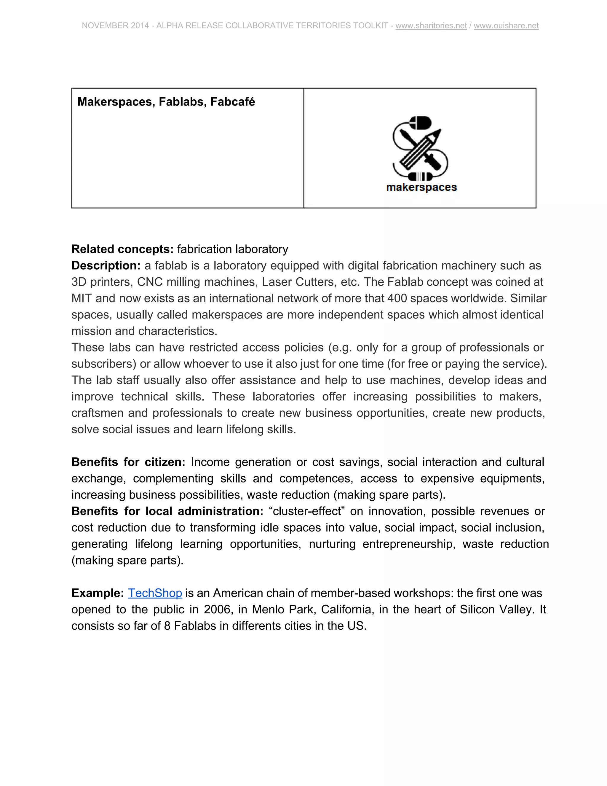 NOVEMBER 2014 ­ALPHA 
RELEASE COLLABORATIVE TERRITORIES TOOLKIT ­www. 
sharitories.net / www.ouishare.net 
Makerspaces, Fablabs, Fabcafé 
Related concepts: fabrication laboratory 
Description: a fablab is a laboratory equipped with digital fabrication machinery such 
as 3D printers, CNC milling machines, Laser Cutters, etc. The Fablab concept was 
coined at MIT and now exists as an international network of more that 400 spaces 
worldwide. Similar spaces, usually called makerspaces are more independent spaces 
which almost identical mission and characteristics. 
These labs can have restricted access policies (e.g. only for a group of professionals or 
subscribers) or allow whoever to use it also just for one time (for free or paying the 
service). The lab staff usually also offer assistance and help to use machines, develop 
ideas and improve technical skills. These laboratories offer increasing possibilities to 
makers, craftsmen and professionals to create new business opportunities, create new 
products, solve social issues and learn lifelong skills. 
Benefits for citizen: Income generation or cost savings, social interaction and cultural 
exchange, complementing skills and competences, access to expensive equipments, 
increasing business possibilities, waste reduction (making spare parts). 
Benefits for local administration: “cluster­effect” 
on innovation, possible revenues or 
cost reduction due to transforming idle spaces into value, social impact, social inclusion, 
generating lifelong learning opportunities, nurturing entrepreneurship, waste reduction 
(making spare parts). 
Example: TechShop is an American chain of member­based 
workshops: the first one 
was opened to the public in 2006, in Menlo Park, California, in the heart of Silicon 
Valley. It consists so far of 8 Fablabs in differents cities in the US. 
 