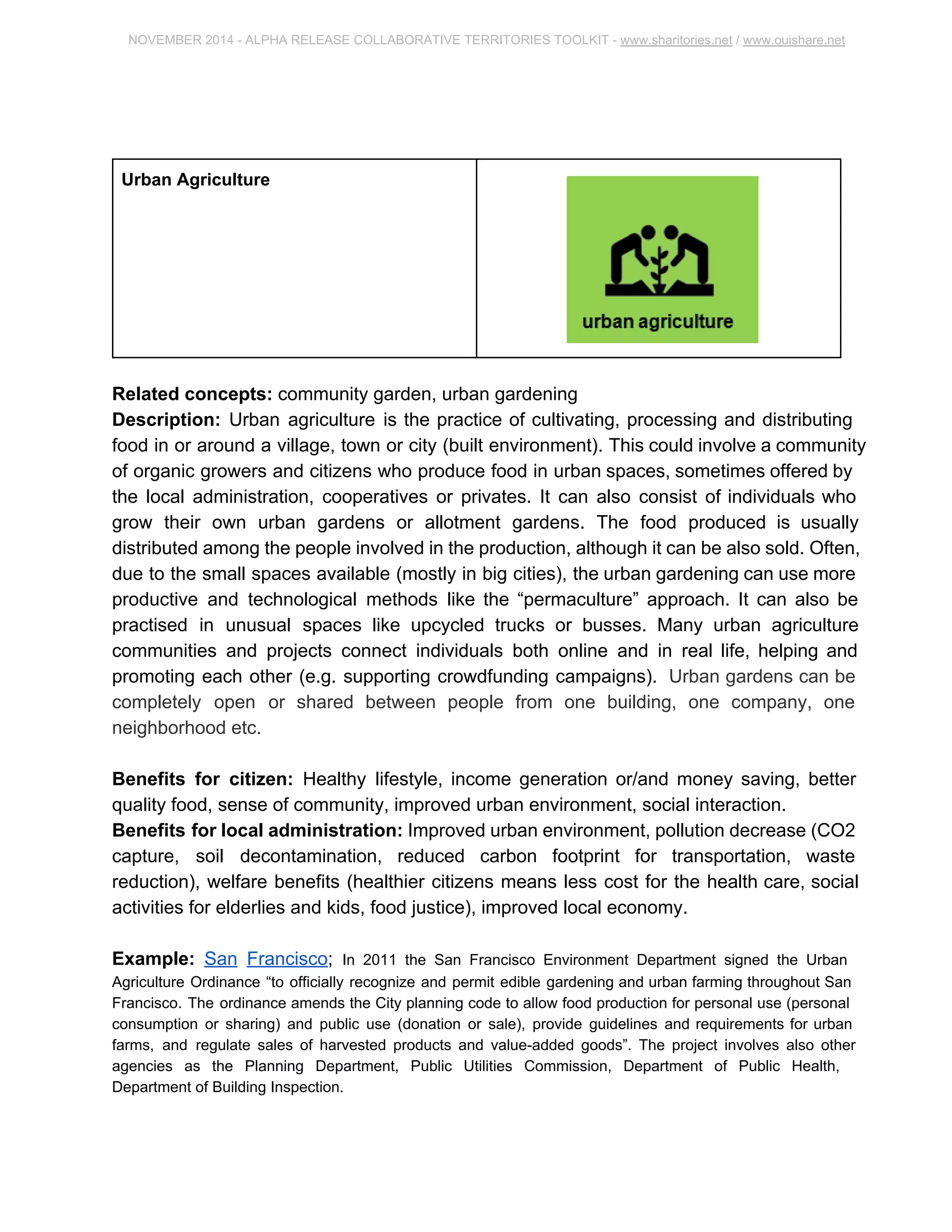 NOVEMBER 2014 ­ALPHA 
RELEASE COLLABORATIVE TERRITORIES TOOLKIT ­www. 
sharitories.net / www.ouishare.net 
Urban Agriculture 
Related concepts: community garden, urban gardening 
Description: Urban agriculture is the practice of cultivating, processing and distributing 
food in or around a village, town or city (built environment). This could involve a 
community of organic growers and citizens who produce food in urban spaces, 
sometimes offered by the local administration, cooperatives or privates. It can also 
consist of individuals who grow their own urban gardens or allotment gardens. The food 
produced is usually distributed among the people involved in the production, although it 
can be also sold. Often, due to the small spaces available (mostly in big cities), the 
urban gardening can use more productive and technological methods like the 
“permaculture” approach. It can also be practised in unusual spaces like upcycled 
trucks or busses. Many urban agriculture communities and projects connect individuals 
both online and in real life, helping and promoting each other (e.g. supporting 
crowdfunding campaigns). Urban gardens can be completely open or shared between 
people from one building, one company, one neighborhood etc. 
Benefits for citizen: Healthy lifestyle, income generation or/and money saving, better 
quality food, sense of community, improved urban environment, social interaction. 
Benefits for local administration: Improved urban environment, pollution decrease 
(CO2 capture, soil decontamination, reduced carbon footprint for transportation, waste 
reduction), welfare benefits (healthier citizens means less cost for the health care, social 
activities for elderlies and kids, food justice), improved local economy. 
Example: San Francisco; In 2011 the San Francisco Environment Department signed the Urban 
Agriculture Ordinance “to officially recognize and permit edible gardening and urban farming throughout San 
Francisco. The ordinance amends the City planning code to allow food production for personal use 
(personal consumption or sharing) and public use (donation or sale), provide guidelines and requirements 
for urban farms, and regulate sales of harvested products and value­added 
goods”. The project involves 
also other agencies as the Planning Department, Public Utilities Commission, Department of Public Health, 
Department of Building Inspection. 
 