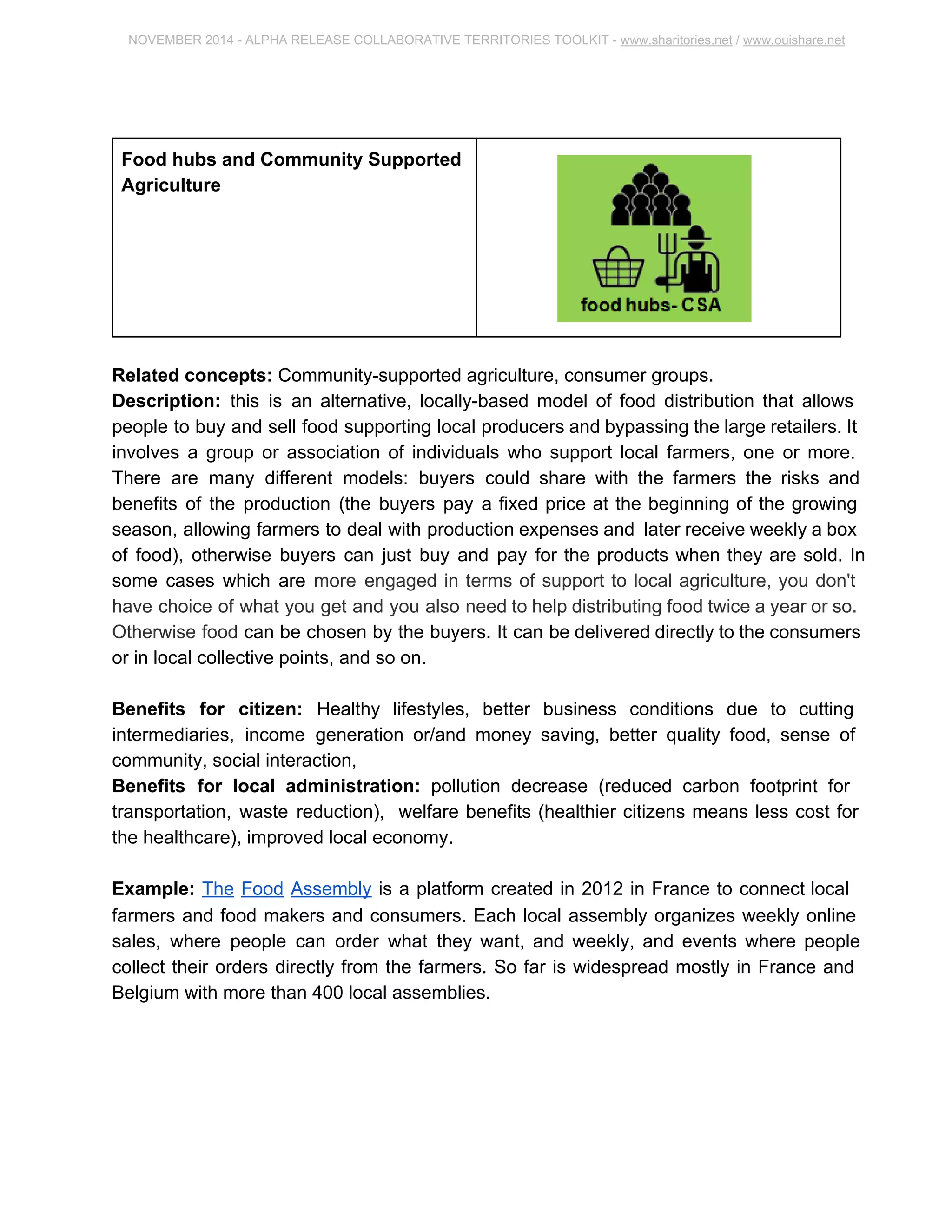 NOVEMBER 2014 ­ALPHA 
RELEASE COLLABORATIVE TERRITORIES TOOLKIT ­www. 
sharitories.net / www.ouishare.net 
Food hubs and Community Supported 
Agriculture 
Related concepts: Community­supported 
agriculture, consumer groups. 
Description: this is an alternative, locally­based 
model of food distribution that allows 
people to buy and sell food supporting local producers and bypassing the large retailers. 
It involves a group or association of individuals who support local farmers, one or more. 
There are many different models: buyers could share with the farmers the risks and 
benefits of the production (the buyers pay a fixed price at the beginning of the growing 
season, allowing farmers to deal with production expenses and later receive weekly a 
box of food), otherwise buyers can just buy and pay for the products when they are 
sold. In some cases which are more engaged in terms of support to local agriculture, 
you don't have choice of what you get and you also need to help distributing food twice 
a year or so. Otherwise food can be chosen by the buyers. It can be delivered directly to 
the consumers or in local collective points, and so on. 
Benefits for citizen: Healthy lifestyles, better business conditions due to cutting 
intermediaries, income generation or/and money saving, better quality food, sense of 
community, social interaction, 
Benefits for local administration: pollution decrease (reduced carbon footprint for 
transportation, waste reduction), welfare benefits (healthier citizens means less cost for 
the healthcare), improved local economy. 
Example: The Food Assembly is a platform created in 2012 in France to connect local 
farmers and food makers and consumers. Each local assembly organizes weekly online 
sales, where people can order what they want, and weekly, and events where people 
collect their orders directly from the farmers. So far is widespread mostly in France and 
Belgium with more than 400 local assemblies. 
 