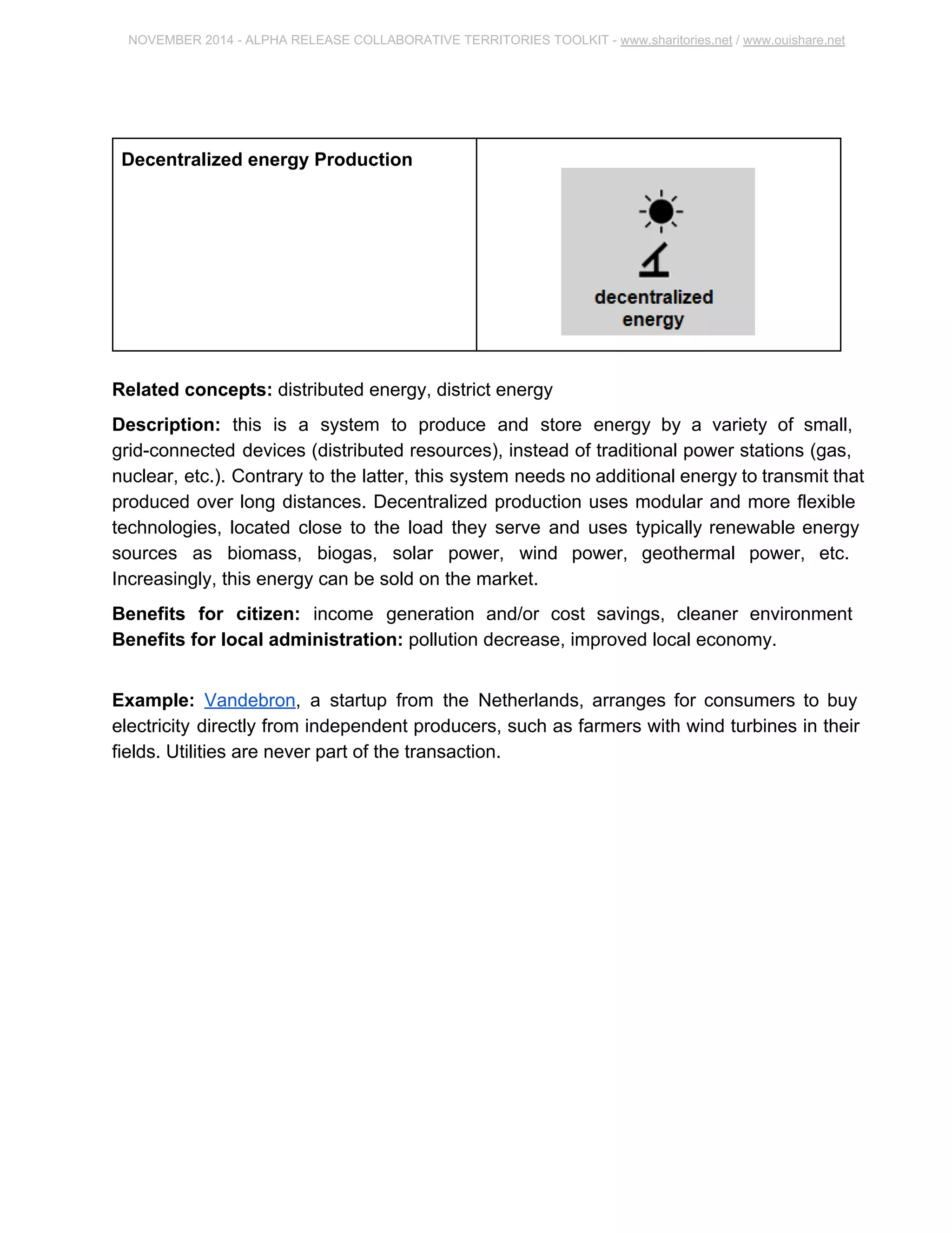 NOVEMBER 2014 ­ALPHA 
RELEASE COLLABORATIVE TERRITORIES TOOLKIT ­www. 
sharitories.net / www.ouishare.net 
Decentralized energy Production 
Related concepts: distributed energy, district energy 
Description: this is a system to produce and store energy by a variety of small, 
grid­connected 
devices (distributed resources), instead of traditional power stations 
(gas, nuclear, etc.). Contrary to the latter, this system needs no additional energy to 
transmit that produced over long distances. Decentralized production uses modular and 
more flexible technologies, located close to the load they serve and uses typically 
renewable energy sources as biomass, biogas, solar power, wind power, geothermal 
power, etc. Increasingly, this energy can be sold on the market. 
Benefits for citizen: income generation and/or cost savings, cleaner environment 
Benefits for local administration: pollution decrease, improved local economy. 
Example: Vandebron, a startup from the Netherlands, arranges for consumers to buy 
electricity directly from independent producers, such as farmers with wind turbines in 
their fields. Utilities are never part of the transaction. 
 