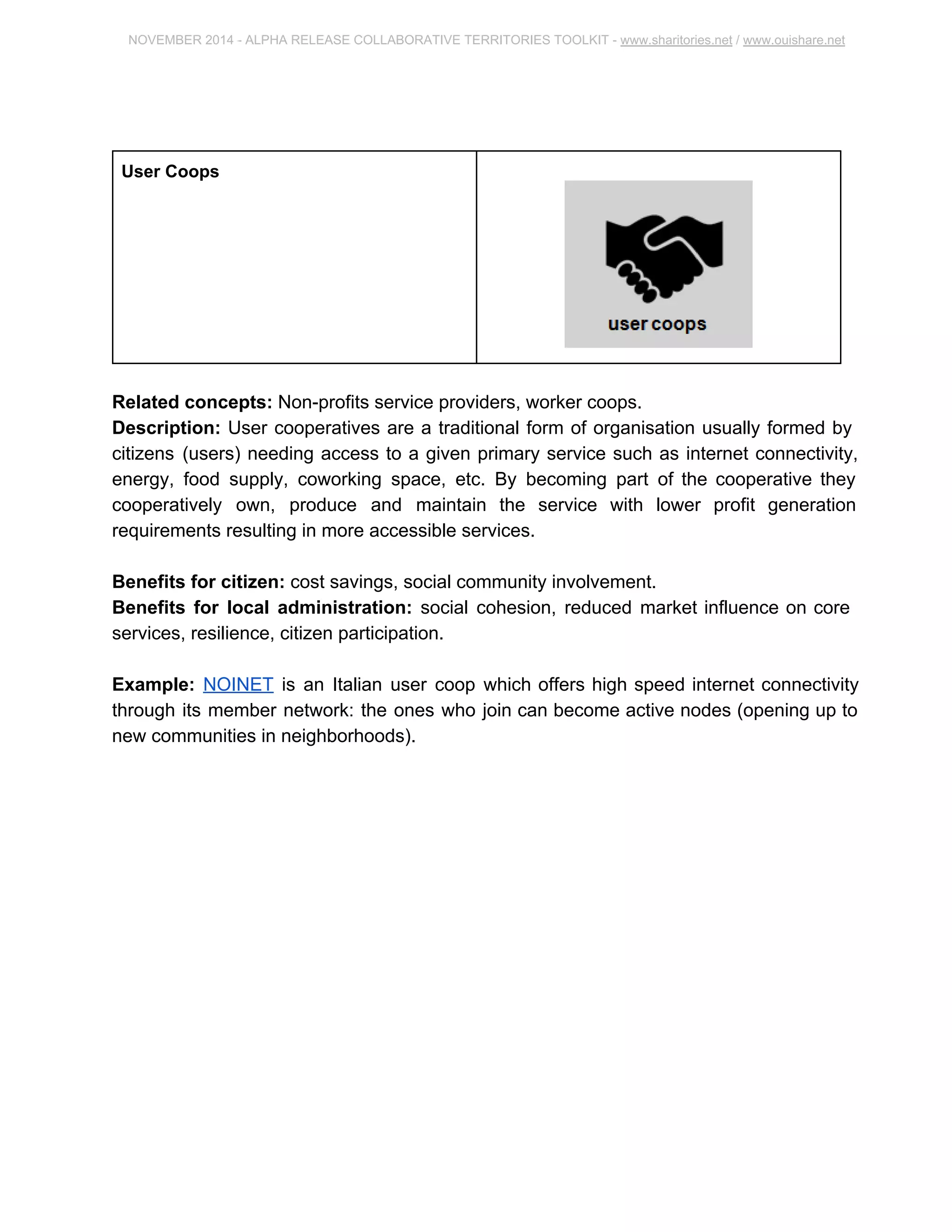 NOVEMBER 2014 ­ALPHA 
RELEASE COLLABORATIVE TERRITORIES TOOLKIT ­www. 
sharitories.net / www.ouishare.net 
User Coops 
Related concepts: Non­profits 
service providers, worker coops. 
Description: User cooperatives are a traditional form of organisation usually formed by 
citizens (users) needing access to a given primary service such as internet connectivity, 
energy, food supply, coworking space, etc. By becoming part of the cooperative they 
cooperatively own, produce and maintain the service with lower profit generation 
requirements resulting in more accessible services. 
Benefits for citizen: cost savings, social community involvement. 
Benefits for local administration: social cohesion, reduced market influence on core 
services, resilience, citizen participation. 
Example: NOINET is an Italian user coop which offers high speed internet connectivity 
through its member network: the ones who join can become active nodes (opening up 
to new communities in neighborhoods). 
 