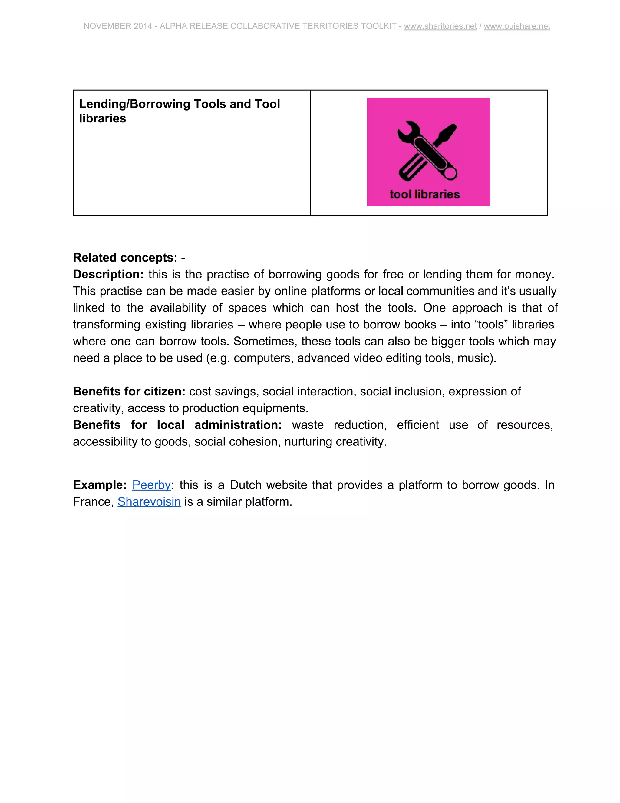 NOVEMBER 2014 ­ALPHA 
RELEASE COLLABORATIVE TERRITORIES TOOLKIT ­www. 
sharitories.net / www.ouishare.net 
Lending/Borrowing Tools and Tool 
libraries 
Related concepts: ­Description: 
this is the practise of borrowing goods for free or lending them for money. 
This practise can be made easier by online platforms or local communities and it’s 
usually linked to the availability of spaces which can host the tools. One approach is 
that of transforming existing libraries – where people use to borrow books – into “tools” 
libraries where one can borrow tools. Sometimes, these tools can also be bigger tools 
which may need a place to be used (e.g. computers, advanced video editing tools, 
music). 
Benefits for citizen: cost savings, social interaction, social inclusion, expression of 
creativity, access to production equipments. 
Benefits for local administration: waste reduction, efficient use of resources, 
accessibility to goods, social cohesion, nurturing creativity. 
Example: Peerby: this is a Dutch website that provides a platform to borrow goods. In 
France, Sharevoisin is a similar platform. 
 