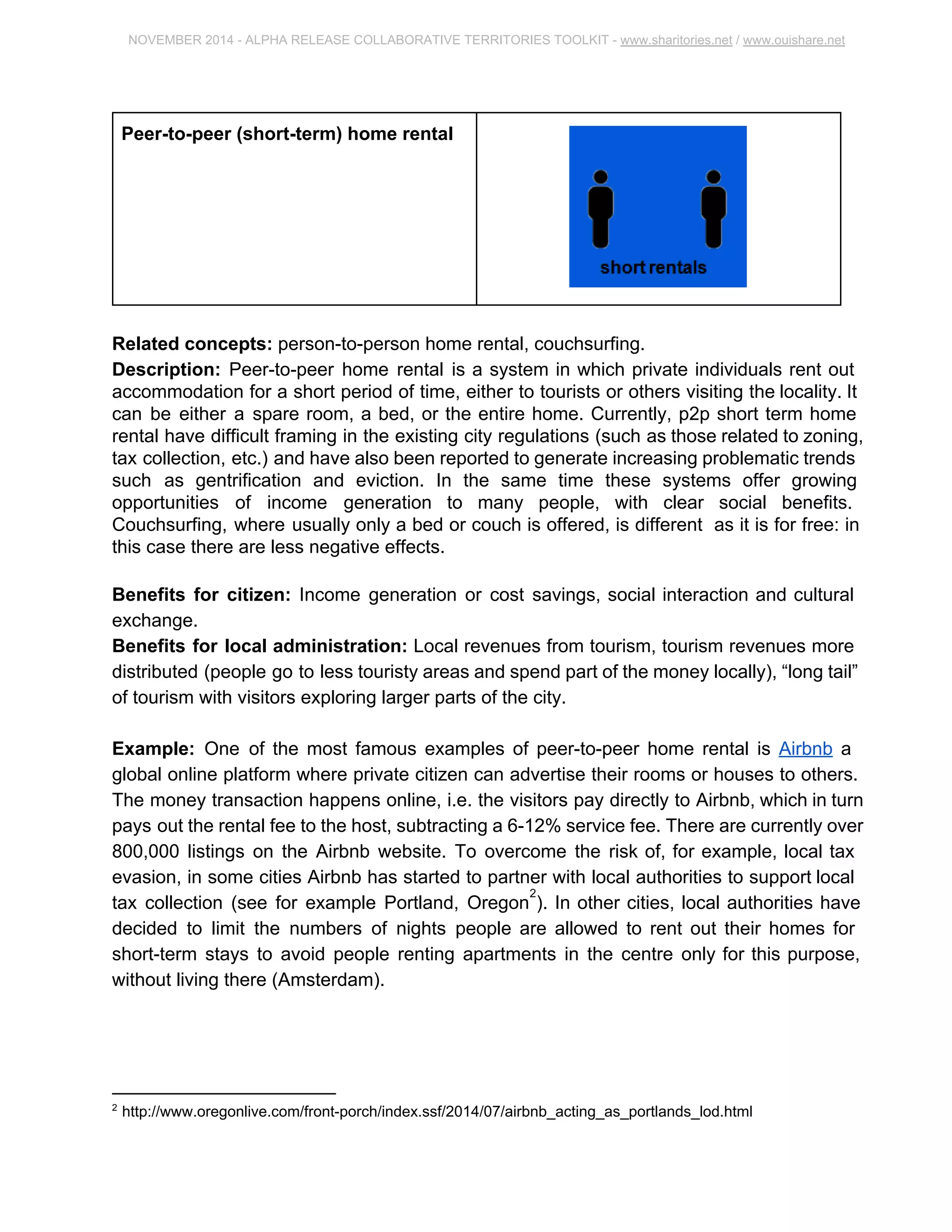 NOVEMBER 2014 ­ALPHA 
RELEASE COLLABORATIVE TERRITORIES TOOLKIT ­www. 
sharitories.net / www.ouishare.net 
Peer­to­peer 
(short­term) 
home rental 
Related concepts: person­to­person 
home rental, couchsurfing. 
Description: Peer­to­peer 
home rental is a system in which private individuals rent out 
accommodation for a short period of time, either to tourists or others visiting the locality. 
It can be either a spare room, a bed, or the entire home. Currently, p2p short term home 
rental have difficult framing in the existing city regulations (such as those related to 
zoning, tax collection, etc.) and have also been reported to generate increasing 
problematic trends such as gentrification and eviction. In the same time these systems 
offer growing opportunities of income generation to many people, with clear social 
benefits. Couchsurfing, where usually only a bed or couch is offered, is different as it is 
for free: in this case there are less negative effects. 
Benefits for citizen: Income generation or cost savings, social interaction and cultural 
exchange. 
Benefits for local administration: Local revenues from tourism, tourism revenues 
more distributed (people go to less touristy areas and spend part of the money locally), 
“long tail” of tourism with visitors exploring larger parts of the city. 
Example: One of the most famous examples of peer­to­peer 
home rental is Airbnb a 
global online platform where private citizen can advertise their rooms or houses to 
others. The money transaction happens online, i.e. the visitors pay directly to Airbnb, 
which in turn pays out the rental fee to the host, subtracting a 6­12% 
service fee. There 
are currently over 800,000 listings on the Airbnb website. To overcome the risk of, for 
example, local tax evasion, in some cities Airbnb has started to partner with local 
authorities to support local tax collection (see for example Portland, Oregon ). In other 2 
cities, local authorities have decided to limit the numbers of nights people are allowed to 
rent out their homes for short­term 
stays to avoid people renting apartments in the 
centre only for this purpose, without living there (Amsterdam). 
2 http://www.oregonlive.com/front­porch/ 
index.ssf/2014/07/airbnb_acting_as_portlands_lod.html 
 