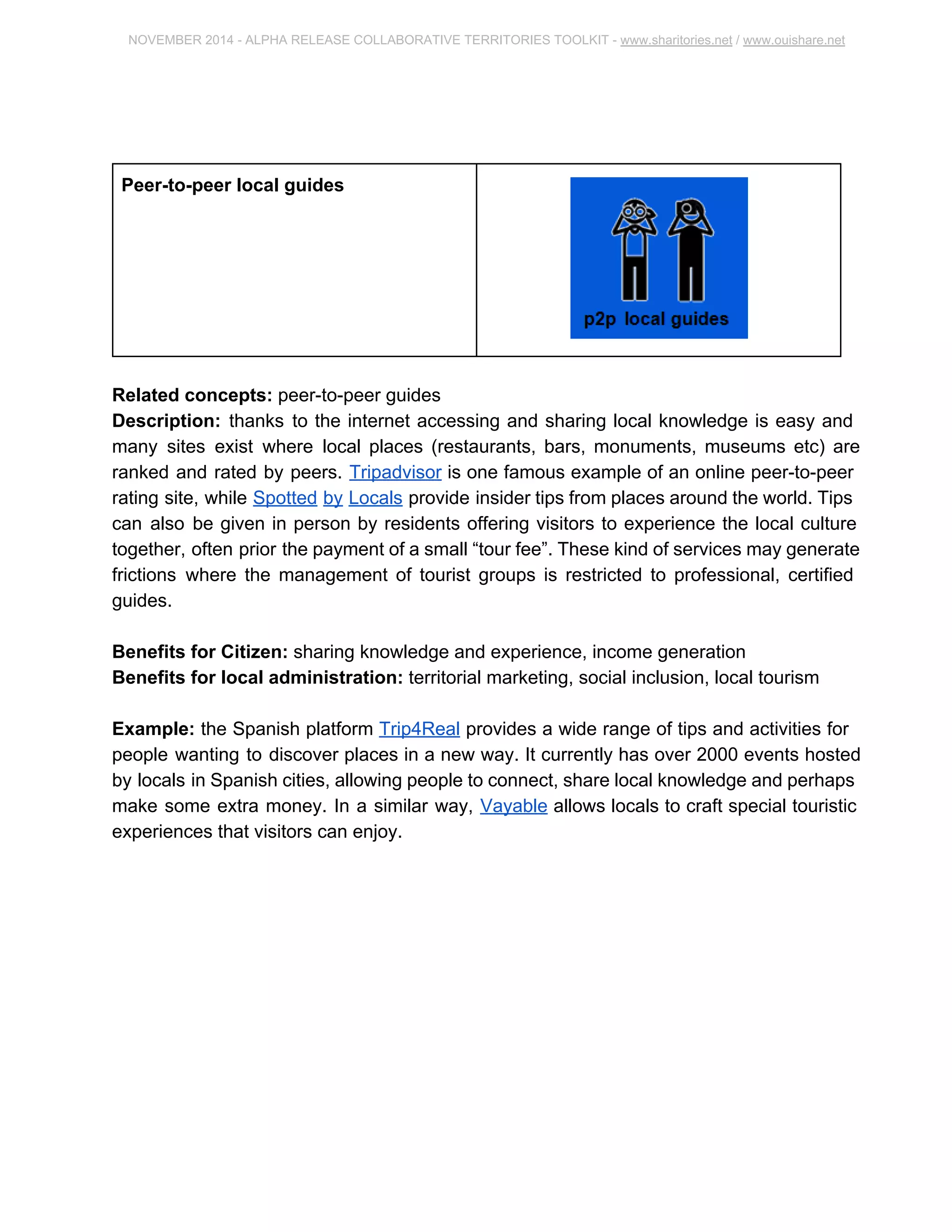 NOVEMBER 2014 ­ALPHA 
RELEASE COLLABORATIVE TERRITORIES TOOLKIT ­www. 
sharitories.net / www.ouishare.net 
Peer­to­peer 
local guides 
Related concepts: peer­to­peer 
guides 
Description: thanks to the internet accessing and sharing local knowledge is easy and 
many sites exist where local places (restaurants, bars, monuments, museums etc) are 
ranked and rated by peers. Tripadvisor is one famous example of an online peer­to­peer 
rating site, while Spotted by Locals provide insider tips from places around the world. 
Tips can also be given in person by residents offering visitors to experience the local 
culture together, often prior the payment of a small “tour fee”. These kind of services 
may generate frictions where the management of tourist groups is restricted to 
professional, certified guides. 
Benefits for Citizen: sharing knowledge and experience, income generation 
Benefits for local administration: territorial marketing, social inclusion, local tourism 
Example: the Spanish platform Trip4Real provides a wide range of tips and activities 
for people wanting to discover places in a new way. It currently has over 2000 events 
hosted by locals in Spanish cities, allowing people to connect, share local knowledge 
and perhaps make some extra money. In a similar way, Vayable allows locals to craft 
special touristic experiences that visitors can enjoy. 
 