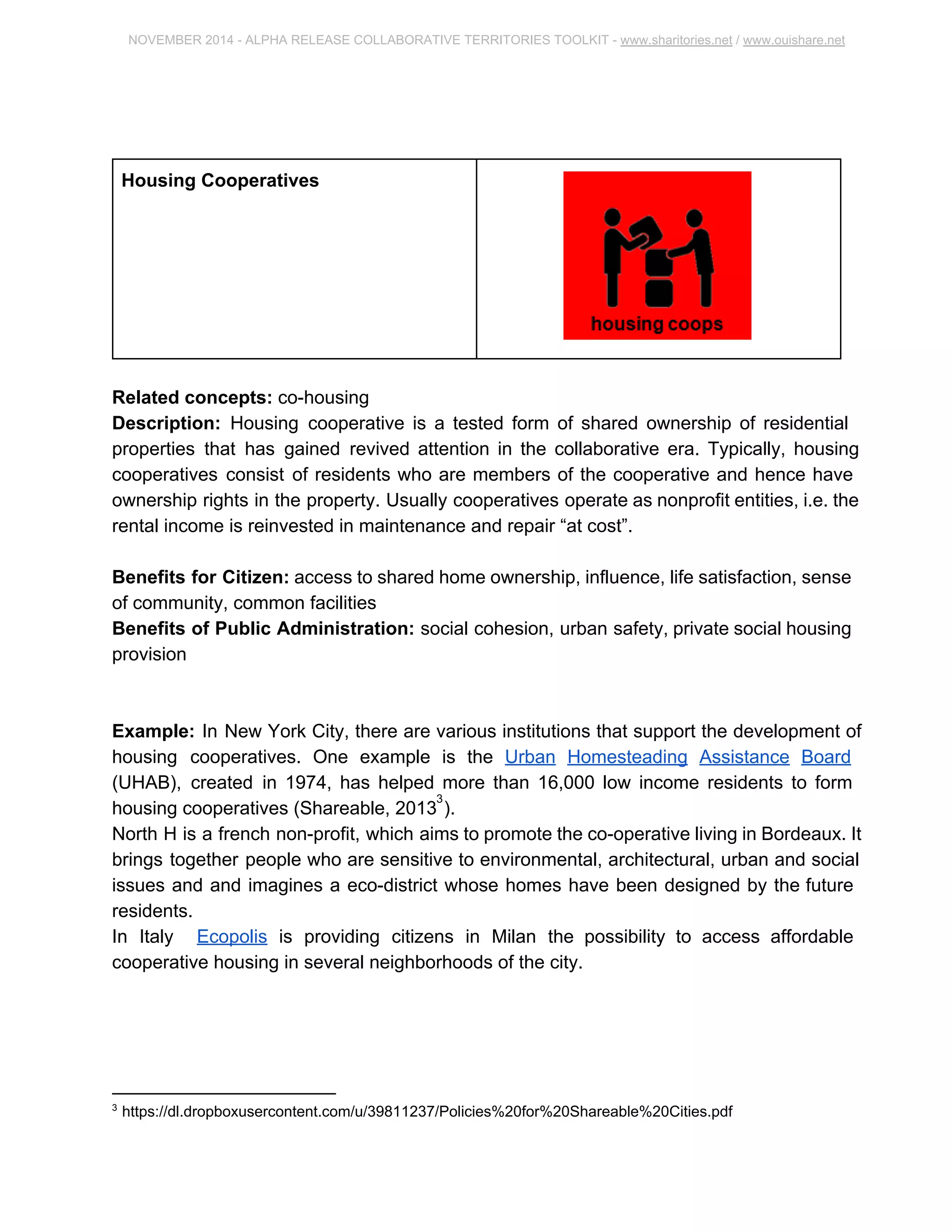 NOVEMBER 2014 ­ALPHA 
RELEASE COLLABORATIVE TERRITORIES TOOLKIT ­www. 
sharitories.net / www.ouishare.net 
Housing Cooperatives 
Related concepts: co­housing 
Description: Housing cooperative is a tested form of shared ownership of residential 
properties that has gained revived attention in the collaborative era. Typically, housing 
cooperatives consist of residents who are members of the cooperative and hence have 
ownership rights in the property. Usually cooperatives operate as nonprofit entities, i.e. 
the rental income is reinvested in maintenance and repair “at cost”. 
Benefits for Citizen: access to shared home ownership, influence, life satisfaction, 
sense of community, common facilities 
Benefits of Public Administration: social cohesion, urban safety, private social 
housing provision 
Example: In New York City, there are various institutions that support the development 
of housing cooperatives. One example is the Urban Homesteading Assistance Board 
(UHAB), created in 1974, has helped more than 16,000 low income residents to form 
housing cooperatives (Shareable, 2013 ). 3 
North H is a french non­profit, 
which aims to promote the co­operative 
living in 
Bordeaux. It brings together people who are sensitive to environmental, architectural, 
urban and social issues and and imagines a eco­district 
whose homes have been 
designed by the future residents. 
In Italy Ecopolis is providing citizens in Milan the possibility to access affordable 
cooperative housing in several neighborhoods of the city. 
3 https://dl.dropboxusercontent.com/u/39811237/Policies%20for%20Shareable%20Cities.pdf 
 
