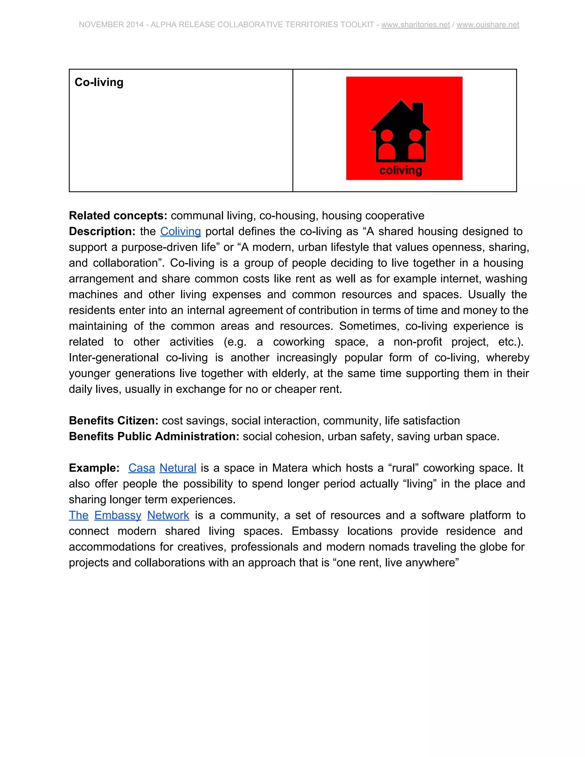 NOVEMBER 2014 ­ALPHA 
RELEASE COLLABORATIVE TERRITORIES TOOLKIT ­www. 
sharitories.net / www.ouishare.net 
Co­living 
Related concepts: communal living, co­housing, 
housing cooperative 
Description: the Coliving portal defines the co­living 
as “A shared housing designed to 
support a purpose­driven 
life” or “A modern, urban lifestyle that values openness, 
sharing, and collaboration”. Co­living 
is a group of people deciding to live together in a 
housing arrangement and share common costs like rent as well as for example internet, 
washing machines and other living expenses and common resources and spaces. 
Usually the residents enter into an internal agreement of contribution in terms of time 
and money to the maintaining of the common areas and resources. Sometimes, 
co­living 
experience is related to other activities (e.g. a coworking space, a non­profit 
project, etc.). Inter­generational 
co­living 
is another increasingly popular form of 
co­living, 
whereby younger generations live together with elderly, at the same time 
supporting them in their daily lives, usually in exchange for no or cheaper rent. 
Benefits Citizen: cost savings, social interaction, community, life satisfaction 
Benefits Public Administration: social cohesion, urban safety, saving urban space. 
Example: Casa Netural is a space in Matera which hosts a “rural” coworking space. It 
also offer people the possibility to spend longer period actually “living” in the place and 
sharing longer term experiences. 
The Embassy Network is a community, a set of resources and a software platform to 
connect modern shared living spaces. Embassy locations provide residence and 
accommodations for creatives, professionals and modern nomads traveling the globe 
for projects and collaborations with an approach that is “one rent, live anywhere” 
 