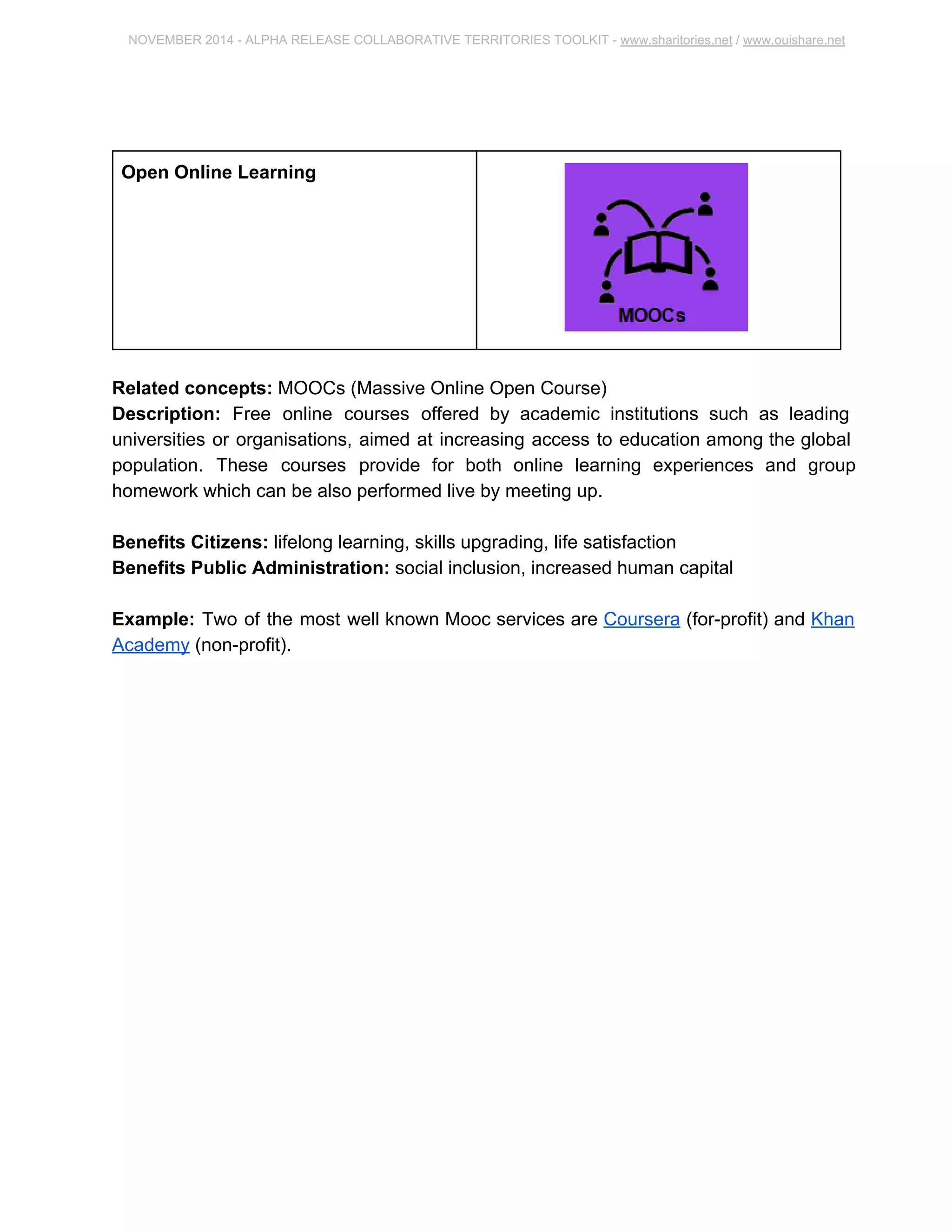 NOVEMBER 2014 ­ALPHA 
RELEASE COLLABORATIVE TERRITORIES TOOLKIT ­www. 
sharitories.net / www.ouishare.net 
Open Online Learning 
Related concepts: MOOCs (Massive Online Open Course) 
Description: Free online courses offered by academic institutions such as leading 
universities or organisations, aimed at increasing access to education among the global 
population. These courses provide for both online learning experiences and group 
homework which can be also performed live by meeting up. 
Benefits Citizens: lifelong learning, skills upgrading, life satisfaction 
Benefits Public Administration: social inclusion, increased human capital 
Example: Two of the most well known Mooc services are Coursera (for­profit) 
and 
Khan Academy (non­profit). 
 