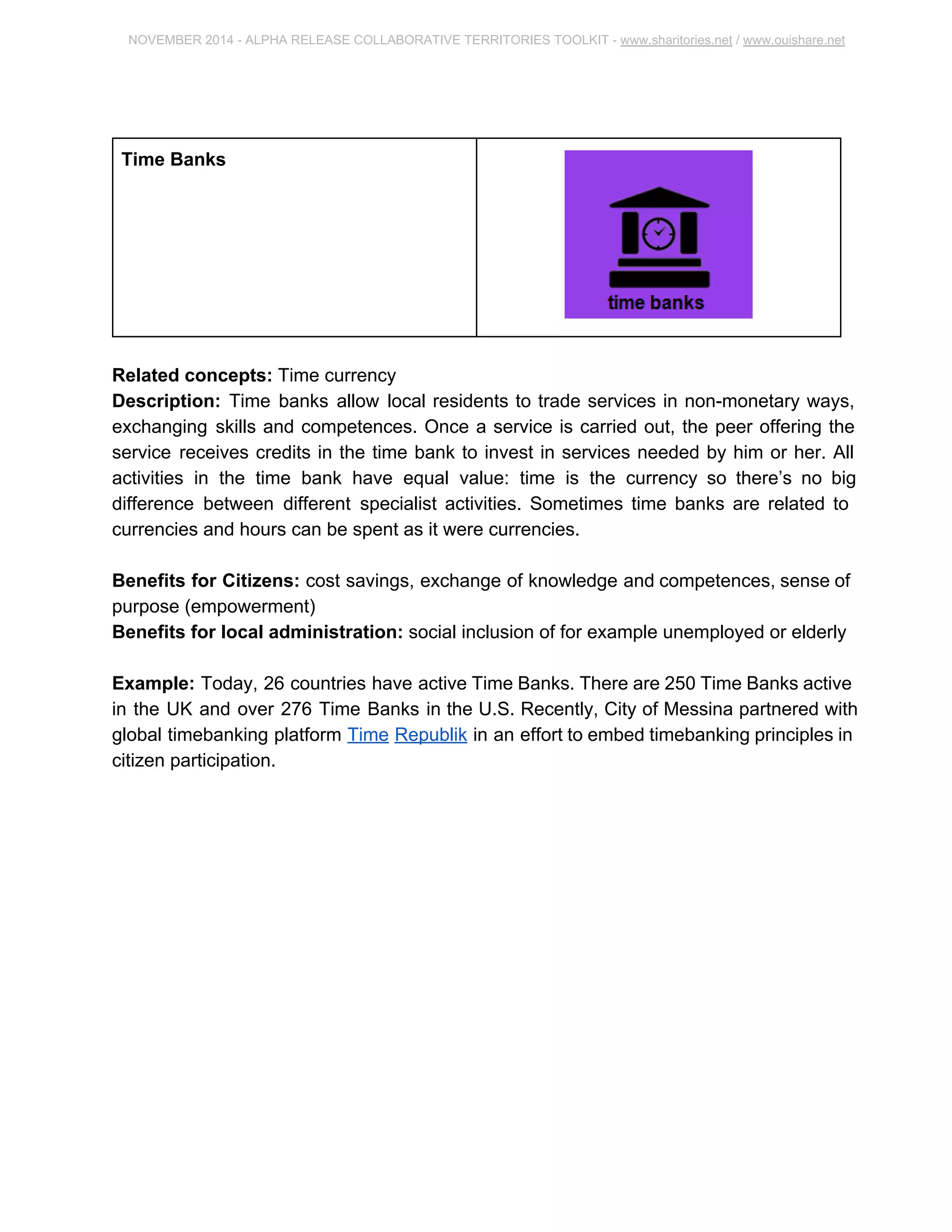 NOVEMBER 2014 ­ALPHA 
RELEASE COLLABORATIVE TERRITORIES TOOLKIT ­www. 
sharitories.net / www.ouishare.net 
Time Banks 
Related concepts: Time currency 
Description: Time banks allow local residents to trade services in non­monetary 
ways, 
exchanging skills and competences. Once a service is carried out, the peer offering the 
service receives credits in the time bank to invest in services needed by him or her. All 
activities in the time bank have equal value: time is the currency so there’s no big 
difference between different specialist activities. Sometimes time banks are related to 
currencies and hours can be spent as it were currencies. 
Benefits for Citizens: cost savings, exchange of knowledge and competences, sense 
of purpose (empowerment) 
Benefits for local administration: social inclusion of for example unemployed or 
elderly 
Example: Today, 26 countries have active Time Banks. There are 250 Time Banks 
active in the UK and over 276 Time Banks in the U.S. Recently, City of Messina 
partnered with global timebanking platform Time Republik in an effort to embed 
timebanking principles in citizen participation. 
 