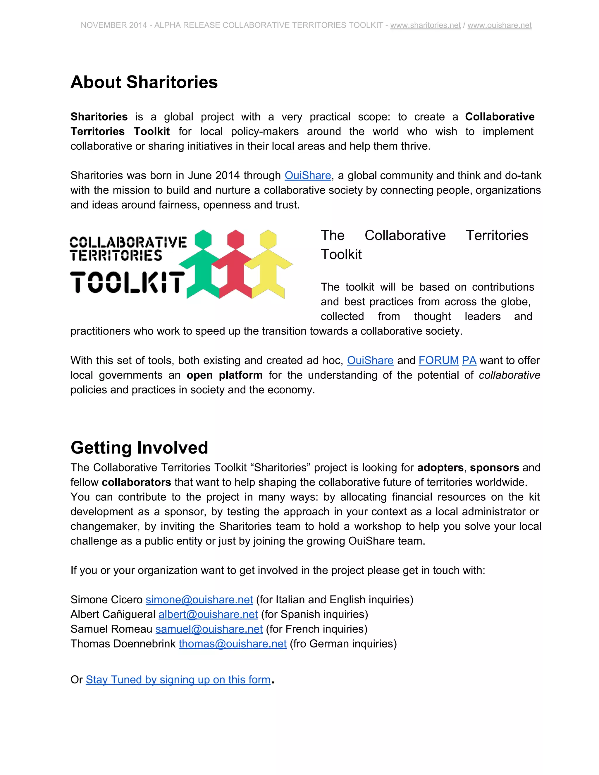 NOVEMBER 2014 ­ALPHA 
RELEASE COLLABORATIVE TERRITORIES TOOLKIT ­www. 
sharitories.net / www.ouishare.net 
About Sharitories 
Sharitories is a global project with a very practical scope: to create a Collaborative 
Territories Toolkit for local policy­makers 
around the world who wish to implement 
collaborative or sharing initiatives in their local areas and help them thrive. 
Sharitories was born in June 2014 through OuiShare, a global community and think and 
do­tank 
with the mission to build and nurture a collaborative society by connecting people, 
organizations and ideas around fairness, openness and trust. 
The Collaborative Territories 
Toolkit 
The toolkit will be based on contributions 
and best practices from across the globe, 
collected from thought leaders and 
practitioners who work to speed up the transition towards a collaborative society. 
With this set of tools, both existing and created ad hoc, OuiShare and FORUM PA want to 
offer local governments an open platform for the understanding of the potential of 
collaborative policies and practices in society and the economy. 
Getting Involved 
The Collaborative Territories Toolkit “Sharitories” project is looking for adopters, sponsors 
and fellow collaborators that want to help shaping the collaborative future of territories 
worldwide. 
You can contribute to the project in many ways: by allocating financial resources on the kit 
development as a sponsor, by testing the approach in your context as a local administrator or 
changemaker, by inviting the Sharitories team to hold a workshop to help you solve your local 
challenge as a public entity or just by joining the growing OuiShare team. 
If you or your organization want to get involved in the project please get in touch with: 
Simone Cicero simone@ouishare.net (for Italian and English inquiries) 
Albert Cañigueral albert@ouishare.net (for Spanish inquiries) 
Samuel Romeau samuel@ouishare.net (for French inquiries) 
Thomas Doennebrink thomas@ouishare.net (fro German inquiries) 
Or Stay Tuned by signing up on this form. 
 