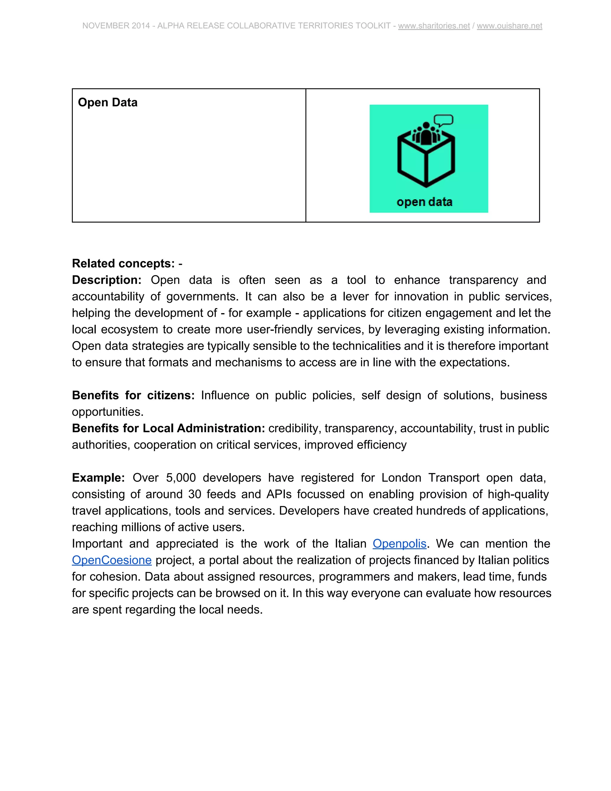 NOVEMBER 2014 ­ALPHA 
RELEASE COLLABORATIVE TERRITORIES TOOLKIT ­www. 
sharitories.net / www.ouishare.net 
Open Data 
Related concepts: ­Description: 
Open data is often seen as a tool to enhance transparency and 
accountability of governments. It can also be a lever for innovation in public services, 
helping the development of ­for 
example ­applications 
for citizen engagement and let 
the local ecosystem to create more user­friendly 
services, by leveraging existing 
information. Open data strategies are typically sensible to the technicalities and it is 
therefore important to ensure that formats and mechanisms to access are in line with 
the expectations. 
Benefits for citizens: Influence on public policies, self design of solutions, business 
opportunities. 
Benefits for Local Administration: credibility, transparency, accountability, trust in 
public authorities, cooperation on critical services, improved efficiency 
Example: Over 5,000 developers have registered for London Transport open data, 
consisting of around 30 feeds and APIs focussed on enabling provision of high­quality 
travel applications, tools and services. Developers have created hundreds of 
applications, reaching millions of active users. 
Important and appreciated is the work of the Italian Openpolis. We can mention the 
OpenCoesione project, a portal about the realization of projects financed by Italian 
politics for cohesion. Data about assigned resources, programmers and makers, lead 
time, funds for specific projects can be browsed on it. In this way everyone can evaluate 
how resources are spent regarding the local needs. 
 