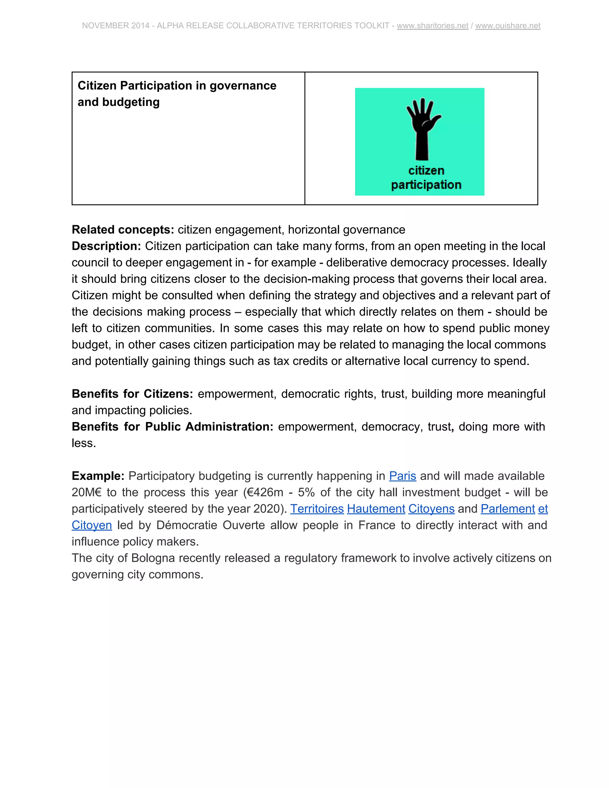 NOVEMBER 2014 ­ALPHA 
RELEASE COLLABORATIVE TERRITORIES TOOLKIT ­www. 
sharitories.net / www.ouishare.net 
Citizen Participation in governance 
and budgeting 
Related concepts: citizen engagement, horizontal governance 
Description: Citizen participation can take many forms, from an open meeting in the 
local council to deeper engagement in ­for 
example ­deliberative 
democracy 
processes. Ideally it should bring citizens closer to the decision­making 
process that 
governs their local area. Citizen might be consulted when defining the strategy and 
objectives and a relevant part of the decisions making process – especially that which 
directly relates on them ­should 
be left to citizen communities. In some cases this may 
relate on how to spend public money budget, in other cases citizen participation may be 
related to managing the local commons and potentially gaining things such as tax 
credits or alternative local currency to spend. 
Benefits for Citizens: empowerment, democratic rights, trust, building more 
meaningful and impacting policies. 
Benefits for Public Administration: empowerment, democracy, trust, doing more with 
less. 
Example: Participatory budgeting is currently happening in Paris and will made 
available 20M€ to the process this year (€426m ­5% 
of the city hall investment budget ­will 
be participatively steered by the year 2020). Territoires Hautement Citoyens and 
Parlement et Citoyen led by Démocratie Ouverte allow people in France to directly 
interact with and influence policy makers. 
The city of Bologna recently released a regulatory framework to involve actively citizens 
on governing city commons. 
 