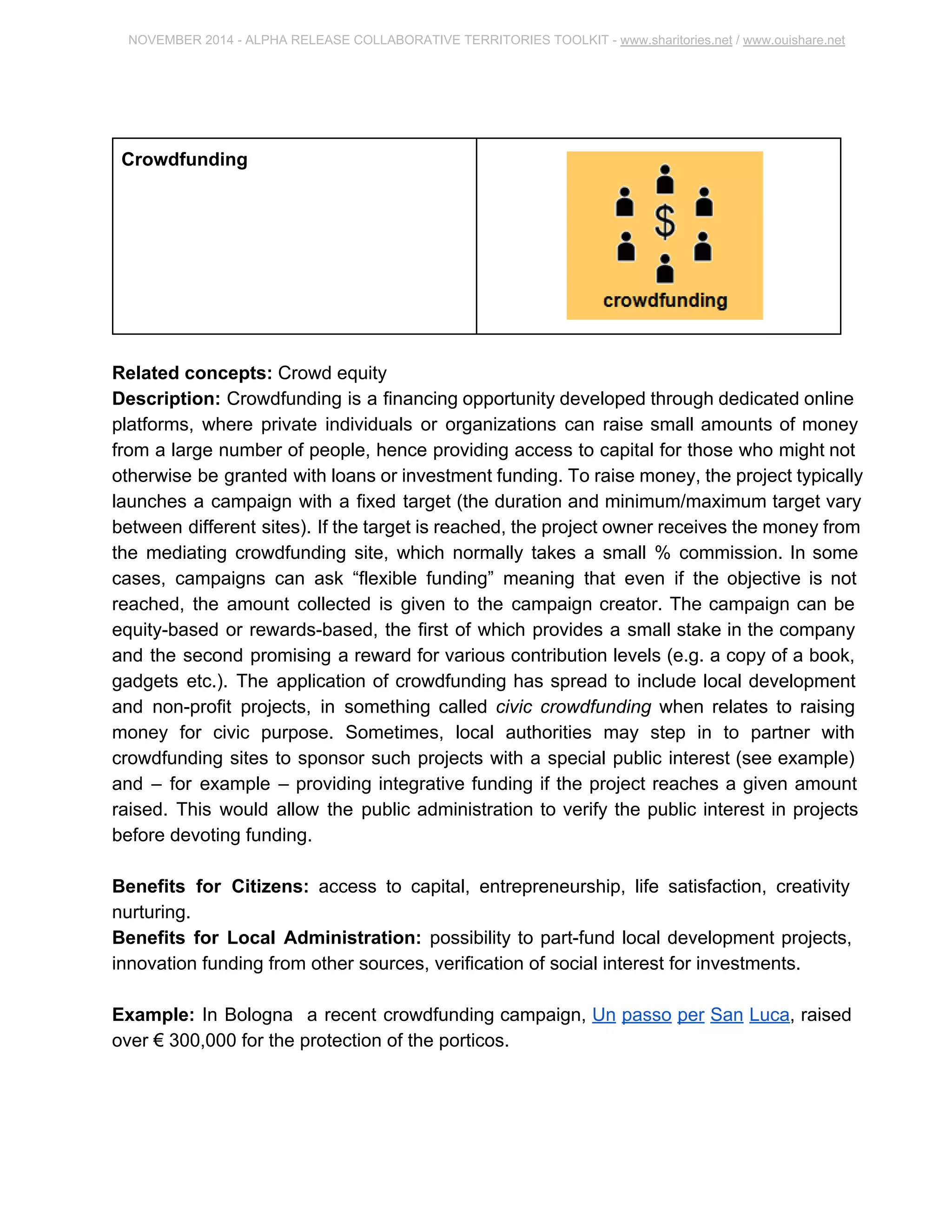 NOVEMBER 2014 ­ALPHA 
RELEASE COLLABORATIVE TERRITORIES TOOLKIT ­www. 
sharitories.net / www.ouishare.net 
Crowdfunding 
Related concepts: Crowd equity 
Description: Crowdfunding is a financing opportunity developed through dedicated 
online platforms, where private individuals or organizations can raise small amounts of 
money from a large number of people, hence providing access to capital for those who 
might not otherwise be granted with loans or investment funding. To raise money, the 
project typically launches a campaign with a fixed target (the duration and 
minimum/maximum target vary between different sites). If the target is reached, the 
project owner receives the money from the mediating crowdfunding site, which normally 
takes a small % commission. In some cases, campaigns can ask “flexible funding” 
meaning that even if the objective is not reached, the amount collected is given to the 
campaign creator. The campaign can be equity­based 
or rewards­based, 
the first of 
which provides a small stake in the company and the second promising a reward for 
various contribution levels (e.g. a copy of a book, gadgets etc.). The application of 
crowdfunding has spread to include local development and non­profit 
projects, in 
something called civic crowdfunding when relates to raising money for civic purpose. 
Sometimes, local authorities may step in to partner with crowdfunding sites to sponsor 
such projects with a special public interest (see example) and – for example – providing 
integrative funding if the project reaches a given amount raised. This would allow the 
public administration to verify the public interest in projects before devoting funding. 
Benefits for Citizens: access to capital, entrepreneurship, life satisfaction, creativity 
nurturing. 
Benefits for Local Administration: possibility to part­fund 
local development projects, 
innovation funding from other sources, verification of social interest for investments. 
Example: In Bologna a recent crowdfunding campaign, Un passo per San Luca, raised 
over € 300,000 for the protection of the porticos. 
 