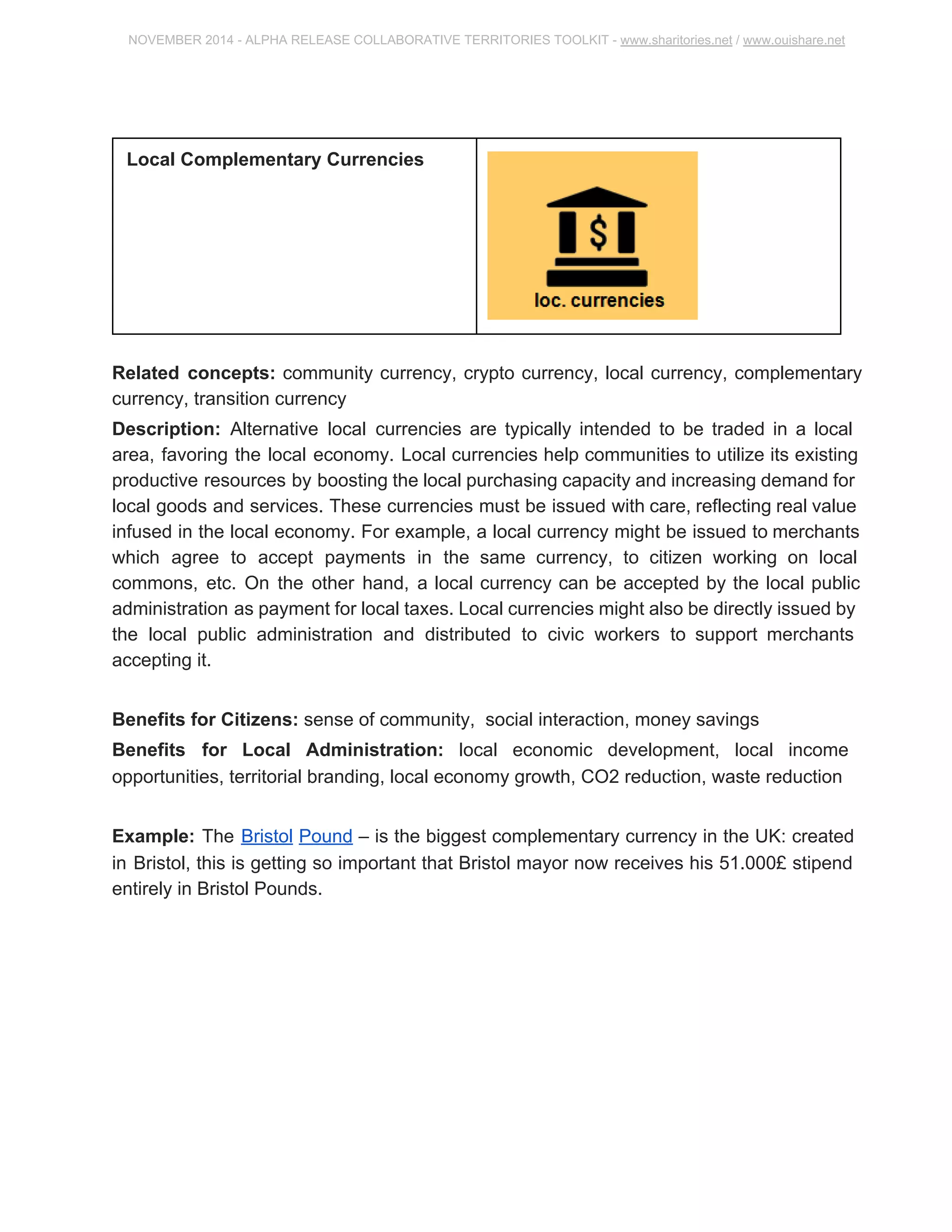NOVEMBER 2014 ­ALPHA 
RELEASE COLLABORATIVE TERRITORIES TOOLKIT ­www. 
sharitories.net / www.ouishare.net 
Local Complementary Currencies 
Related concepts: community currency, crypto currency, local currency, 
complementary currency, transition currency 
Description: Alternative local currencies are typically intended to be traded in a local 
area, favoring the local economy. Local currencies help communities to utilize its 
existing productive resources by boosting the local purchasing capacity and increasing 
demand for local goods and services. These currencies must be issued with care, 
reflecting real value infused in the local economy. For example, a local currency might 
be issued to merchants which agree to accept payments in the same currency, to 
citizen working on local commons, etc. On the other hand, a local currency can be 
accepted by the local public administration as payment for local taxes. Local currencies 
might also be directly issued by the local public administration and distributed to civic 
workers to support merchants accepting it. 
Benefits for Citizens: sense of community, social interaction, money savings 
Benefits for Local Administration: local economic development, local income 
opportunities, territorial branding, local economy growth, CO2 reduction, waste 
reduction 
Example: The Bristol Pound – is the biggest complementary currency in the UK: 
created in Bristol, this is getting so important that Bristol mayor now receives his 
51.000£ stipend entirely in Bristol Pounds. 
 