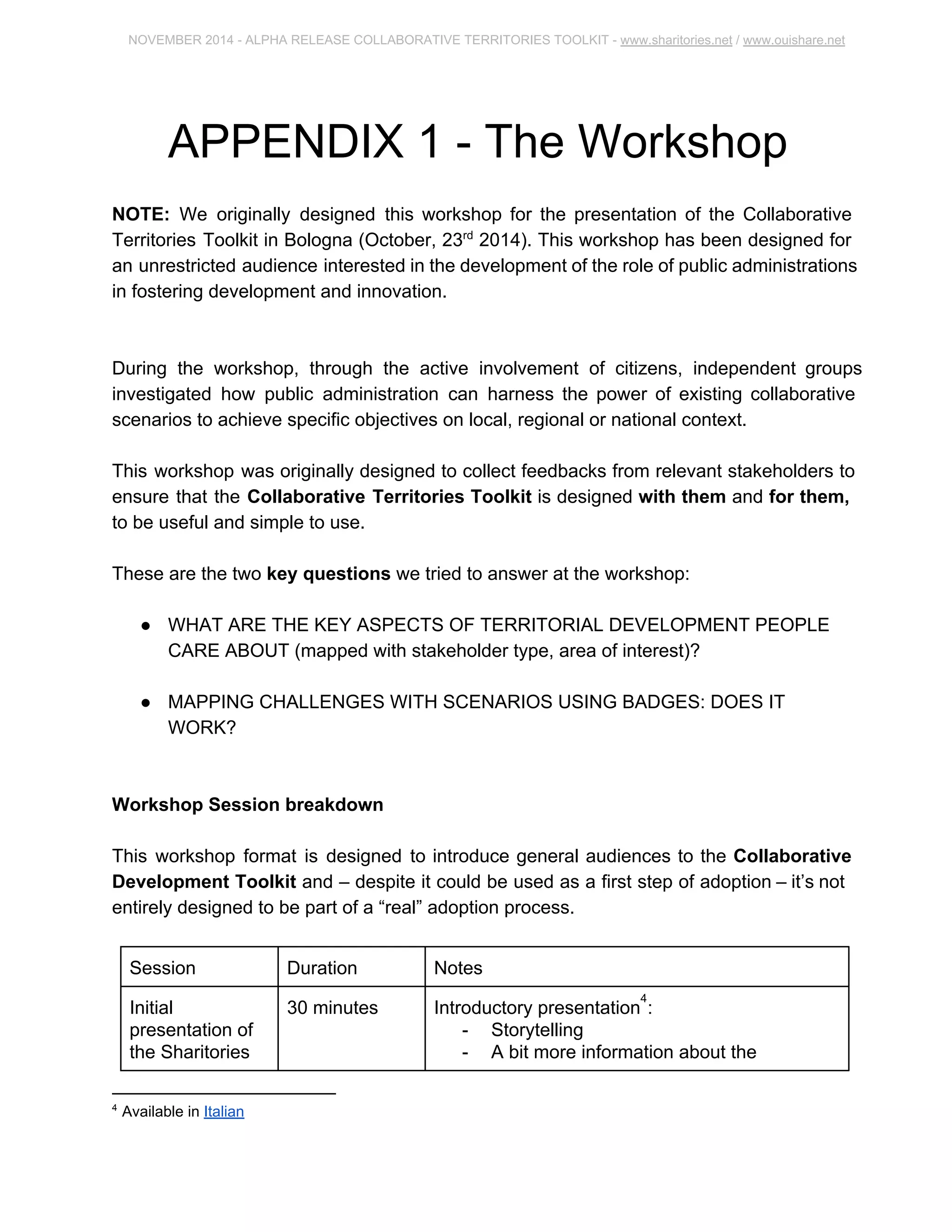 NOVEMBER 2014 ­ALPHA 
RELEASE COLLABORATIVE TERRITORIES TOOLKIT ­www. 
sharitories.net / www.ouishare.net 
APPENDIX 1 ­The 
Workshop 
NOTE: We originally designed this workshop for the presentation of the Collaborative 
Territories Toolkit in Bologna (October, 23rd 2014). This workshop has been designed 
for an unrestricted audience interested in the development of the role of public 
administrations in fostering development and innovation. 
During the workshop, through the active involvement of citizens, independent groups 
investigated how public administration can harness the power of existing collaborative 
scenarios to achieve specific objectives on local, regional or national context. 
This workshop was originally designed to collect feedbacks from relevant stakeholders 
to ensure that the Collaborative Territories Toolkit is designed with them and for 
them, to be useful and simple to use. 
These are the two key questions we tried to answer at the workshop: 
● WHAT ARE THE KEY ASPECTS OF TERRITORIAL DEVELOPMENT PEOPLE 
CARE ABOUT (mapped with stakeholder type, area of interest)? 
● MAPPING CHALLENGES WITH SCENARIOS USING BADGES: DOES IT 
WORK? 
Workshop Session breakdown 
This workshop format is designed to introduce general audiences to the Collaborative 
Development Toolkit and – despite it could be used as a first step of adoption – it’s not 
entirely designed to be part of a “real” adoption process. 
Session Duration Notes 
Initial 
presentation of 
the Sharitories 
30 minutes Introductory presentation : 4 
­Storytelling 
­A 
bit more information about the 
4 Available in Italian 
 